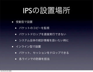 IPSの設置場所
                •   受動型で設置

                    •   パケットのコピーを監視

                    •   パケットドロップを直接実行できない

                    •   システム全体の統計情報を扱いたい時に

                •   インライン型で設置

                    •   パケット、セッションをドロップできる

                    •   各ラインでの防御を担当



2012年4月10日火曜日
 
