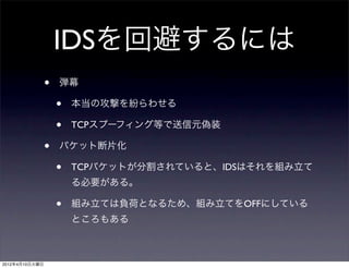 IDSを回避するには
                •   弾幕

                    •   本当の攻撃を紛らわせる

                    •   TCPスプーフィング等で送信元偽装

                •   パケット断片化

                    •   TCPパケットが分割されていると、IDSはそれを組み立て
                        る必要がある。

                    •   組み立ては負荷となるため、組み立てをOFFにしている
                        ところもある



2012年4月10日火曜日
 