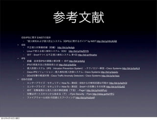 参考文献
                IDS/IPSに関するNISTの指針
                 ◦   ”侵入検知および侵入防止システム（IDPS)に関するガイド" by NIST http://bit.ly/HhUKAB
           •    IDS
                  ◦ 不正侵入対策最前線（前編） http://bit.ly/Ikdigb
                 ◦   Linuxで使える侵入検知システム（IDS） http://bit.ly/HsZDYS
                 ◦   ＠IT：Snortでつくる不正侵入検知システム 第1回 http://bit.ly/Hhceho
           •    IPS
                  ◦ 前編 従来型IPSの課題と解決策 − ＠IT http://bit.ly/Ipfcjj
                 ◦   IPSの実装方法と防御技術とは http://bit.ly/Ipi93a
                 ◦   侵入防御システム（IPS：Intrusion Prevention System） - テクノロジー解説 - Cisco Systems http://bit.ly/IpiAL8
                 ◦   Cisco IPSソリューション - 侵入検知/侵入防御システム - Cisco Systems http://bit.ly/Ipip2o
                 ◦   DDoS攻撃の軽減対策 - Cisco Traffic Anomaly Detectors - Cisco Systems http://bit.ly/Ia1kpq
           •    IDSの回避
                 ◦   エンタープライズ：セキュリティ How-To - 第6回：IDSからの検知回避は可能か http://bit.ly/Ia2hOI
                 ◦   エンタープライズ：セキュリティ How-To - 第5回 Snortへの攻撃とその対策 http://bit.ly/I3Qu8Z
                 ◦   ＠IT：攻撃者側から見た入前の事前調査（下見） - Page1 http://bit.ly/HnWPuU
                 ◦   攻撃はポートスキャンから始まる（下） - ITpro Security：ITpro http://nkbp.jp/HsYfFC
                 ◦   ファイアウォール/IDS の回避とスプーフィング http://bit.ly/Hu0ohP




2012年4月10日火曜日
 
