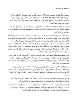‫لینوکس‬ ‫و‬ ‫گنو‬ ‫تاریخچه‬
‫سازگار‬ ‫یونیکس‬ ‫با‬ ‫ای‬‫فزاینده‬ ‫طــور‬ ‫به‬ ‫کــه‬ ‫بــوده‬ ‫آزاد‬ ‫کامل‬ ‫عامل‬ ‫سیــستم‬ ‫یک‬ ‫گنو‬ ‫عامل‬ ‫سیستم‬
‫مخفف‬ ‫گنو‬ .‫باشد‬‫می‬“GNU’s Not Unix‫در‬ ‫را‬ ‫گنو‬ ‫پروژه‬ ‫اولیه‬ ‫اطلعیه‬ ‫استالمن‬ ‫ریچارد‬ .‫است‬ ”
‫سپتامبر‬۱۹۸۳‫سپتامبر‬ ‫در‬ ‫گنو‬ ‫اعلمیه‬ ‫نام‬ ‫به‬ ‫آن‬ ‫تر‬‫کامل‬ ‫نسخه‬ .‫کرد‬ ‫منتشر‬۱۹۸۵‫به‬ ‫که‬ ‫شد‬ ‫منتشر‬
.‫است‬ ‫شده‬ ‫ترجمه‬ ‫زبان‬ ‫چندین‬
‫یک‬ ،‫نخست‬ ‫کند؛‬‫می‬ ‫بــرطــرف‬ ‫را‬ ‫نیــازها‬ ‫از‬ ‫تعدادی‬ ‫که‬ ‫است‬ ‫شده‬ ‫انتخاب‬ ‫علت‬ ‫این‬ ‫به‬ «‫»گنو‬ ‫نام‬
‫برای‬ ‫بازگشتی‬ ‫مخفف‬“GNU’s Not Unix‫)یا‬ ‫گفتن‬ ‫آهنگ‬ ،‫سوم‬ ،‫است‬ ‫واقعی‬ ‫کلمه‬ ‫یک‬ ،‫دوم‬ ،‫است‬ ”
.‫است‬ ‫جالب‬ ‫آن‬ (‫خواندن‬
‫آزاد‬ ‫افزار‬‫نرم‬ ‫آوردن‬ ‫دست‬ ‫به‬ ‫برای‬ ‫شما‬ .‫قیمت‬ ‫نه‬ ،‫کند‬‫می‬ ‫اشاره‬ ‫آزادی‬ ‫به‬ «‫آزاد‬ ‫افزار‬‫»نرم‬ ‫در‬ «‫»آزاد‬ ‫کلمه‬
‫ســه‬ ،‫باشید‬ ‫داشتــه‬ ‫اختیار‬ ‫در‬ ‫را‬ ‫افزار‬‫نرم‬ ‫وقتـی‬ ،‫صورت‬ ‫هر‬ ‫در‬ .‫نپردازید‬ ‫یا‬ ‫بپردازید‬ ‫مبلغی‬ ‫است‬ ‫ممکن‬
‫هدیه‬ ‫و‬ ‫برنامه‬ ‫از‬ ‫برداری‬ ‫نسخه‬ ‫برای‬ ‫آزادی‬ ،‫نخست‬ .‫داشت‬ ‫خواهید‬ ‫آن‬ ‫از‬ ‫استفاده‬ ‫برای‬ ‫ویــژه‬ ‫آزادی‬
‫داشتن‬ ‫با‬ ،‫دلخواه‬ ‫طور‬ ‫به‬ ‫برنامه‬ ‫در‬ ‫تغییرات‬ ‫اعمال‬ ‫بــرای‬ ‫آزادی‬ ،‫دوم‬ ‫همــکاران؛‬ ‫و‬ ‫دوستان‬ ‫به‬ ‫آن‬ ‫دادن‬
‫ساخت‬ ‫به‬ ‫کمک‬ ‫نهایت‬ ‫در‬ ‫و‬ ‫یافته‬ ‫بهبود‬ ‫نسخه‬ ‫توزیع‬ ‫برای‬ ‫آزادی‬ ،‫سوم‬ ‫منبع؛‬ ‫کدهای‬ ‫به‬ ‫کامل‬ ‫دسترسی‬
‫مبلغی‬ ‫نسخه‬ ‫یک‬ ‫انتقال‬ ‫فیزیکی‬ ‫کار‬ ‫بــرای‬ ‫تــوانـید‬‫می‬ ،‫نمایید‬ ‫توزیع‬ ‫را‬ ‫گنو‬ ‫افزار‬‫نرم‬ ‫مجددا‬ ‫)اگر‬ .‫جامعه‬
.(‫کنید‬ ‫هدیه‬ ‫رایگان‬ ‫طور‬ ‫به‬ ‫را‬ ‫آنها‬ ‫یا‬ ‫و‬ ‫کنید‬ ‫دریافت‬ ‫را‬
‫ســال‬ ‫در‬ .‫شود‬‫می‬ ‫نامیده‬ »‫گنو‬ ‫«پروژه‬ ،‫گنو‬ ‫سیستم‬ ‫توسعه‬ ‫پروژه‬۱۹۸۳‫راهی‬ ‫عنوان‬ ‫به‬ ‫گنــو‬ ‫پــروژه‬
‫داشـت‬ ‫وجــود‬ ‫کامپیــوتر‬ ‫کاربران‬ ‫جامعه‬ ‫بین‬ ‫در‬ ‫نخست‬ ‫روزهای‬ ‫در‬ ‫که‬ ‫همکاری‬ ‫روحا‬ ‫بازگرداندن‬ ‫برای‬
‫بار‬ ‫یک‬ ،‫بودند‬ ‫شده‬ ‫تحمیل‬ ‫انحصاری‬ ‫افزارهای‬‫نرم‬ ‫صاحبان‬ ‫توسط‬ ‫که‬ ‫موانع‬ ‫بردن‬ ‫بین‬ ‫از‬ ‫با‬ ‫تا‬ ‫شد‬ ‫ایجاد‬
.‫سازد‬ ‫ممکن‬ ‫را‬ ‫همکاری‬ ‫دیگر‬
‫سال‬ ‫در‬۱۹۷۱‫دانشگاه‬ ‫در‬ ‫را‬ ‫خود‬ ‫کار‬ ‫استالمن‬ ‫ریچارد‬ ‫که‬ ‫هنگامی‬MIT‫کــه‬ ‫گــروهی‬ ‫در‬ ،‫کرد‬ ‫آغاز‬
‫افزار‬‫نرم‬ ‫اغلب‬ ‫نیز‬ ‫کامپیوتری‬ ‫های‬‫شرکت‬ ‫حتی‬ .‫پرداخت‬ ‫کار‬ ‫به‬ ‫کردند‬‫می‬ ‫استفاده‬ ‫آزاد‬ ‫افزار‬‫نرم‬ ‫از‬ ‫منحصرا‬
‫انجام‬ ‫را‬ ‫کار‬ ‫همین‬ ‫نیز‬ ‫اغلب‬ ‫و‬ ‫بودند‬ ‫آزاد‬ ‫یکدیگر‬ ‫با‬ ‫همکاری‬ ‫در‬ ‫نویسان‬‫بــرنامه‬ .‫کــردند‬‫می‬ ‫توزیع‬ ‫آزاد‬
.‫دادند‬‫می‬
‫دهه‬ ‫در‬۱۹۸۰‫آنها‬ ‫مالکان‬ ‫و‬ ‫داشتند‬ ‫مالک‬ ‫که‬ ‫معنی‬ ‫این‬ ‫بــه‬ ،‫بودند‬ ‫انحصاری‬ ‫افزارها‬‫نرم‬ ‫تمام‬ ‫تقریبا‬
.‫کرد‬‫می‬ ‫ایجاب‬ ‫را‬ ‫گنو‬ ‫پروژه‬ ‫ضرورت‬ ‫کار‬ ‫این‬ ‫که‬ ‫کردند‬‫می‬ ‫منع‬ ‫را‬ ‫کاربزان‬ ‫توسط‬ ‫همکاری‬
‫نـداشـته‬ ‫وجــود‬ ‫آزادی‬ ‫عامل‬ ‫سـیـستم‬ ‫اگــر‬ ‫دارند؛‬ ‫نیــاز‬ ‫عامل‬ ‫سیستم‬ ‫یــک‬ ‫به‬ ‫کامپیوتر‬ ‫کاربران‬ ‫تمام‬
.‫کنید‬ ‫شروع‬ ‫را‬ ‫کامپیوتر‬ ‫با‬ ‫کار‬ ‫انحصاری‬ ‫افزارهای‬‫نرم‬ ‫از‬ ‫استفاده‬ ‫بدون‬ ‫توانید‬‫نمی‬ ‫حتی‬ ‫شـما‬ ،‫بــاشـد‬
.‫است‬ ‫آزاد‬ ‫عامل‬ ‫سیستم‬ ‫یک‬ ‫وجود‬ ،‫آزاد‬ ‫افزار‬‫نرم‬ ‫در‬ ‫ضرورت‬ ‫اولیــن‬ ‫بنــابــراین‬
 