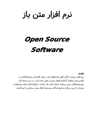 ‫باز‬ ‫متن‬ ‫افزار‬ ‫نرم‬
Open Source
Software
‫مقدمه‬
‫در‬ ‫گذاران‬‫سرمایه‬ ‫اقتصادی‬ ‫رفتار‬ ‫بر‬ ‫که‬ ‫ای‬‫ملحظه‬ ‫قابل‬ ‫تأثیر‬ ‫با‬ ‫باز‬‫متن‬ ‫افزار‬ ‫نرم‬
‫تازه‬ ‫محیط‬ ‫این‬ ‫در‬ .‫است‬ ‫داده‬ ‫تغییر‬ ‫را‬ ‫بازی‬ ‫قواعد‬ ‫گذاشته‬ ‫افزار‬‫نرم‬ ‫اکوسیستم‬
‫محصولت‬ ‫تولید‬ ‫فشار‬ ‫شرکتها‬ ،‫باشند‬ ‫کد‬ ‫کننده‬ ‫اعمال‬ ‫کنند‬‫می‬ ‫سعی‬ ‫دهنگان‬‫توسعه‬
.‫کشند‬‫می‬ ‫را‬ ‫سرشاری‬ ‫سود‬ ‫انتظار‬ ‫سیستم‬ ‫فروشندگان‬ ‫و‬ ‫کنند‬‫می‬ ‫حس‬ ‫را‬ ‫باز‬‫متن‬
 