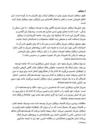 ۱‫معرفی‬ .
‫این‬ .‫است‬ ‫آورده‬ ‫بار‬ ‫به‬ ‫کاربران‬ ‫برای‬ ‫ارزانتر‬ ‫افزار‬‫نرم‬ ‫از‬ ‫بیش‬ ‫چیزی‬ ‫باز‬‫متن‬ ‫افزار‬‫نرم‬ ‫ظهور‬
‫کرده‬ ‫ایجاد‬ ‫افزار‬‫نرم‬ ‫حوزه‬ ‫بازیگران‬ ‫بین‬ ‫اقتصادی‬ ‫انفعال‬ ‫و‬ ‫فعل‬ ‫در‬ ‫عمده‬ ‫تغییراتی‬ ‫اتفاق‬
.‫است‬
‫از‬ ‫سبکی‬ ‫حتی‬ ‫یا‬ ‫افزار‬‫نرم‬ ‫توسعه‬ ‫به‬ ‫ویژه‬ ‫نگاهی‬ ‫تجسم‬ ‫باز‬‫متن‬ ‫افزار‬‫نرم‬ ‫ها‬‫خیلی‬ ‫برای‬-
‫و‬ ‫گلدمن‬ ‫ران‬ ‫پیشنهاد‬ .‫هست‬ ‫هم‬ ‫تجاری‬ ‫تدبیر‬ ‫نوعی‬ ‫معنای‬ ‫به‬ ‫اما‬ ‫است‬ ‫زندگی‬-
‫افزار‬‫نرم‬ ‫از‬ ‫کاربرانشان‬ ‫جامعه‬ ‫رشد‬ ‫برای‬ ‫باید‬ ‫شرکتها‬ ‫که‬ ‫است‬ ‫این‬ ‫گابریل‬ ‫ریچارد‬
.‫نمایند‬ ‫ایجاد‬ ‫خدماتشان‬ ‫و‬ ‫محصولت‬ ‫اطراف‬ ‫زنده‬ ‫محیطی‬ ‫و‬ ‫کنند‬ ‫استفاده‬ ‫باز‬‫متن‬
‫با‬ ‫آن‬ ‫دادن‬ ‫تطبیق‬ ‫برای‬ ‫که‬ ‫را‬ ‫کد‬ ‫متن‬ ‫و‬ ‫است‬ ‫رایگان‬ ‫باز‬‫متن‬ ‫افزار‬‫نرم‬ ‫معمول‬ ‫بطور‬
‫اجازه‬ ‫کاربر‬ ‫به‬ ‫باز‬‫متن‬ ‫های‬‫پروانه‬ ‫اغلب‬ .‫دارد‬ ‫همراه‬ ‫به‬ ‫است‬ ‫نیاز‬ ‫مورد‬ ‫کاربر‬ ‫احتیاجات‬
‫بازپخش‬ ‫برای‬ ‫مبلغی‬ ‫دریافت‬ ‫ازای‬ ‫در‬ ‫را‬ ‫ممکن‬ ‫تغییرات‬ ‫بعلوه‬ ‫افزار‬‫نرم‬ ‫بازپخش‬
) ‫باشد‬ ‫دسترس‬ ‫در‬ ‫عمومی‬ ‫بصورت‬ ‫کد‬ ‫متن‬ ‫تغییرات‬ ‫که‬ ‫زمانی‬ ‫تا‬ ‫دهند‬‫می‬
. .www opensource org.(
‫توسعه‬ ‫جامعه‬ ‫که‬ ‫است‬ ‫افزاری‬‫نرم‬ ‫جمعی‬ ‫باز‬‫متن‬ .‫دارد‬ ‫وجود‬ ‫باز‬‫متن‬ ‫افزار‬‫نرم‬ ‫نوع‬ ‫دو‬
‫برگزیده‬ ‫گروهی‬ ‫گاهی‬ ‫باشد‬ ‫افزار‬‫نرم‬ ‫مالک‬ ‫حقوقی‬ ‫شخصیت‬ ‫یک‬ ‫اینکه‬ ‫بجای‬ .‫دهد‬‫می‬
‫متن‬ ‫به‬ ‫ورود‬ ‫برای‬ ‫شده‬ ‫اعمال‬ ‫همکاریهای‬ ‫از‬ ‫یک‬ ‫کدام‬ ‫که‬ ‫گیرند‬‫می‬ ‫تصمیم‬ ‫داوطلبان‬ ‫از‬
‫اعمال‬ ،‫شخصی‬ ‫دهندگان‬‫توسعه‬ .‫برود‬ ‫سو‬ ‫کدام‬ ‫به‬ ‫افزار‬‫نرم‬ ‫و‬ ‫شوند‬ ‫پذیرفته‬ ‫اصلی‬ ‫کد‬
‫سرور‬ ‫مورد‬ ‫مانند‬ ‫گیرند‬‫می‬ ‫تصمیم‬ ‫افزار‬‫نرم‬ ‫درباره‬ ‫بخصوص‬ ‫شرکت‬ ‫یک‬ ‫نه‬ ‫و‬ ‫کد‬ ‫کنندگان‬
) ‫آپاچی‬ ‫وب‬. .httpd apache org.(
‫آن‬ ‫دهنده‬‫توسعه‬ ‫و‬ ‫مالک‬ ،‫سود‬ ‫پی‬ ‫در‬ ‫شخصیتی‬ ‫که‬ ‫است‬ ‫افزاری‬‫نرم‬ ‫تجاری‬ ‫باز‬‫متن‬
‫به‬ ‫ورود‬ ‫برای‬ ‫را‬ ‫کد‬ ‫کدام‬ ‫که‬ ‫کند‬‫می‬ ‫تعیین‬ ‫و‬ ‫دارد‬ ‫اختیار‬ ‫در‬ ‫را‬ ‫تالیف‬ ‫حق‬ ‫شرکت‬ .‫است‬
‫مورد‬ ‫مانند‬ ‫دهد‬ ‫انجام‬ ‫کاری‬ ‫چه‬ ‫آینده‬ ‫در‬ ‫و‬ ‫بپذیرد‬ ‫اصلی‬ ‫کد‬ ‫متن‬MySQL‫داده‬ ‫پایگاه‬ ‫و‬
( . . )MySQL www mysql com.
‫اغلب‬ ‫جامعه‬ ‫بوسیله‬ ‫شده‬ ‫داده‬ ‫توسعه‬ ‫باز‬‫متن‬ ‫افزار‬‫نرم‬ ‫اقتصاد‬ ‫درباره‬ ‫پیشین‬ ‫مطالعات‬
‫به‬ ‫آوری‬‫تعجب‬ ‫فراوان‬ ‫داوطلبانه‬ ‫کار‬ ‫میزان‬ ‫آن‬ ‫در‬ ‫که‬ ‫است‬ ‫متمرکز‬ ‫کار‬ ‫نیروی‬ ‫اقتصاد‬ ‫بر‬
‫بخاطر‬ ‫دهندگان‬‫توسعه‬ ‫که‬ ‫کند‬‫می‬ ‫اشاره‬ ‫ریموند‬ ‫اریک‬ .‫یابد‬‫می‬ ‫تخصیص‬ ‫باز‬‫متن‬ ‫افزار‬‫نرم‬
‫کمک‬ ‫باز‬‫متن‬ ‫های‬‫پروژه‬ ‫به‬ ‫همتایانشان‬ ‫بین‬ ‫اعتبار‬ ‫افزایش‬ ‫از‬ ‫ناشی‬ ‫شخصی‬ ‫لذت‬
‫مشابهی‬ ‫نتیجه‬ ‫به‬ ‫نیز‬ ‫خود‬ ‫تجربی‬ ‫مطالعه‬ ‫در‬ ‫همکارانش‬ ‫و‬ ‫هارووی‬ ‫ارنان‬ ‫کنند‬‫می‬
. ‫رسیدند‬
 