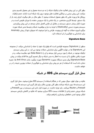 ‫بندی‬ ‫تقسیم‬ ‫معمول‬ ‫غیر‬ ‫و‬ ‫معمول‬ ‫دسته‬ ‫دو‬ ‫به‬ ‫را‬ ‫شبکه‬ ‫ترافیک‬ ‫و‬ ‫ها‬ ‫فعالیت‬ ‫روشا‬ ‫این‬ ‫در‬ ‫کلی‬ ‫بطور‬
،‫ترافیک‬ ‫حجم‬ ‫)مانند‬ ‫است‬ ‫شبکه‬ ‫یک‬ ‫درون‬ ‫موجود‬ ‫های‬ ‫فعالیت‬ ‫میانگین‬ ‫بر‬ ‫مبتنی‬ ‫روشا‬ ‫این‬ ،‫میکنند‬
‫از‬ ‫بار‬ ‫چند‬ ‫اجرای‬ ‫میگیرند‬ ‫نظر‬ ‫در‬ ‫مثال‬ ‫بطور‬ .( ‫میشود‬ ‫استفاده‬ ‫معمول‬ ‫بطور‬ ‫که‬ ‫هایی‬ ‫پورت‬ ‫و‬ ‫ها‬ ‫پروتکل‬
‫در‬ ‫و‬ ‫است‬ ‫طبیعی‬ ‫میزبان‬ ‫یا‬ ‫دهنده‬ ‫سرویس‬ ‫یک‬ ‫با‬ ‫تماس‬ ‫یک‬ ‫در‬ ،‫مشخص‬ ‫کاربری‬ ‫توسط‬ ،‫دستور‬ ‫یک‬
‫پیکربندی‬ ‫روشا‬ ‫این‬ ‫میدهد.در‬ ‫نشان‬ ‫العمل‬ ‫عکس‬ ‫ان‬ ‫مقابل‬ ‫در‬ ‫سیستم‬ ‫دستور‬ ‫بیشتر‬ ‫تکرار‬ ‫صورت‬
) ‫دستی‬ ‫بصورت‬ ‫سیستم‬Statically‫صورت‬ ‫شبکه‬ ‫مدیر‬ ‫توسط‬ ‫و‬ ‫شبکه‬ ‫موقعییت‬ ‫و‬ ‫نیاز‬ ‫به‬ ‫توجه‬ ‫با‬ (
‫روشا‬ ‫از‬ ‫تنها‬ ‫نمیتوان‬ ‫که‬ ‫میشوند‬ ‫اجرا‬ ‫و‬ ‫طراحی‬ ،‫پیچیده‬ ‫ای‬ ‫گونه‬ ‫به‬ ‫حملت‬ ‫میگیرد.امروزه‬Anomaly
.‫کرد‬ ‫استفاده‬ ‫ان‬ ‫از‬ ‫جلوگیری‬ ‫و‬ ‫شناسایی‬ ‫برای‬
Signature Base
‫از‬ ‫منظور‬Signature‫مجموعه‬ ‫از‬ ،‫میکند‬ ‫شناسایی‬ ‫را‬ ‫حمله‬ ‫یا‬ ‫نفوذ‬ ‫یک‬ ‫وقوع‬ ‫که‬ ‫است‬ ‫قواعدی‬ ‫مجموعه‬
‫این‬Signature‫سیستم‬ ‫روشا‬ ‫این‬ ‫در‬ .‫اید‬ ‫می‬ ‫بوجود‬ ‫حملت‬ ‫شناسایی‬ ‫برای‬ ‫الگویی‬ ‫نهایت‬ ‫در‬ ‫ها‬
‫با‬ ‫را‬ ‫ان‬ ‫و‬ ‫میدهد‬ ‫قرار‬ ‫بررسی‬ ‫مورد‬ ‫را‬ ‫شبکه‬ ‫در‬ ‫موجود‬ ‫ترافیک‬Data Base‫در‬ ‫و‬ .‫میکند‬ ‫مقایسه‬ ‫خود‬
‫روشا‬ ‫میکند.در‬ ‫اقدام‬ ‫ها‬ ‫گیری‬ ‫تصمیم‬ ‫دیگر‬ ‫و‬ ‫شبکه‬ ‫مدیر‬ ‫به‬ ‫اخطار‬ ‫به‬ ‫نسبت‬ ‫ان‬ ‫با‬ ‫تطابق‬ ‫یافتن‬ ‫صورت‬
Signature Base‫بصورت‬ ‫دستگاه‬ ‫بندی‬ ‫پیکر‬Dynamic‫مانند‬ ،‫میگیرد‬ ‫صورت‬Anti Virus‫تجربه‬ .‫ها‬
‫بر‬ ‫در‬ ‫را‬ ‫نتیجه‬ ‫بهترین‬ ‫حملت‬ ‫از‬ ‫جلوگیری‬ ‫و‬ ‫شناسایی‬ ‫برای‬ ‫روشا‬ ‫دو‬ ‫هر‬ ‫از‬ ‫استفاده‬ ‫که‬ ‫است‬ ‫داده‬ ‫نشان‬
.‫داشت‬ ‫خواهد‬
‫های‬ ‫سیستم‬ ‫گیری‬ ‫قرار‬ ‫محل‬IDS‫شبکه‬ ‫در‬
‫سیستم‬ ‫از‬ ‫استفاده‬ ‫هنگام‬ ‫در‬ ‫که‬ ‫مهمی‬ ‫سوال‬ ،‫فوق‬ ‫موارد‬ ‫بر‬ ‫علوه‬IDS‫گیری‬ ‫قرار‬ ‫محل‬ ،‫میشود‬ ‫مطرحا‬
‫بین‬ ‫ها‬ ‫سیستم‬ ‫این‬ ‫گیری‬ ‫قرار‬ ‫برای‬ ‫مکان‬ ‫بهترین‬ ‫کلی‬ ‫میباشد.بطور‬ ‫شبکه‬ ‫درون‬ ‫ها‬ ‫سیستم‬ ‫این‬
Firewall‫و‬Router‫بین‬ ‫در‬ ‫سیستم‬ ‫این‬ ‫دادن‬ ‫قرار‬ ‫صورت‬ ‫در‬ ،‫داشت‬ ‫توجه‬ ‫باید‬ .‫میباشد‬Firewall‫و‬
‫بسمت‬ ‫اطلعات‬ ‫از‬ ‫زیادی‬ ‫حجم‬ ‫بیرونی‬ ‫شبکه‬IDS‫سیستم‬ ‫بازدهی‬ ‫کاهش‬ ‫بر‬ ‫علوه‬ ‫که‬ ‫میشود‬ ‫سرازیر‬
.‫میکند‬ ‫فراهم‬ ‫را‬ ‫بیشماری‬ ‫خطاهای‬ ‫امدن‬ ‫بوجود‬ ‫امکان‬
 