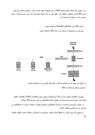 ‫محیط‬ ‫دارای‬ ‫شبکه‬ ‫که‬ ‫صورتی‬ ‫در‬ ‫و‬DMZ‫قرار‬ ‫برای‬ ‫شبکه‬ ‫معماری‬ ،‫باشد‬ ‫متعدد‬ ‫های‬ ‫مجموعه‬ ‫زیر‬ ‫یا‬
‫دادن‬IDS‫محل‬ ‫در‬ ‫ها‬ ‫سیستم‬ ‫این‬ ‫دادن‬ ‫قرار‬ ‫برای‬ ‫شبکه‬ ‫یک‬ ‫در‬ ‫کلی‬ ‫بطور‬ .‫بود‬ ‫خواهد‬ ‫متفاوت‬ ‫نیز‬ ‫ها‬
: ‫کرد‬ ‫توجه‬ ‫زیر‬ ‫موارد‬ ‫به‬ ‫باید‬ ‫مناسب‬
‫یک‬ ‫از‬IDS‫بین‬Router‫و‬Firewall.‫شود‬ ‫استفاده‬
‫یک‬ ‫از‬ ‫نیز‬ ‫شبکه‬ ‫از‬ ‫مجموعه‬ ‫زیر‬ ‫هر‬ ‫برای‬IDS.‫شود‬ ‫استفاده‬
.‫میکنید‬ ‫مشاهده‬ ‫را‬ ‫ان‬ ‫گیری‬ ‫قرار‬ ‫محل‬ ‫و‬ ‫شبکه‬ ‫معماری‬ ‫از‬ ‫ای‬ ‫نمونه‬ ‫زیر‬ ‫شکل‬ ‫در‬
‫از‬ ‫استفاده‬ ‫های‬ ‫محدودیت‬IDS
‫اطلعات‬ ‫بودن‬ ‫معیوب‬ ،‫افزارها‬ ‫نرم‬ ‫باگ‬ ‫از‬ ‫شده‬ ‫تولید‬ ‫اطلعات‬ ،‫پارازیت‬DNS‫ناقص‬ ‫اطلعات‬ ‫و‬
‫توسط‬ ‫مورد‬ ‫بی‬ ‫اخطارهای‬ ‫عمده‬ ‫عوامل‬ ‫از‬ ‫میزبان‬ ‫سیستم‬ ‫توسط‬ ‫شده‬ ‫تولید‬IDS.‫میباشد‬
‫بی‬ ‫اخطارهای‬ ‫به‬ ‫نسبت‬ ‫حملت‬ ‫به‬ ‫مربوط‬ ‫صحیح‬ ‫اخطارهای‬ ‫سیستم‬ ‫نامناسب‬ ‫پیکربندی‬ ‫صورت‬ ‫در‬
.‫داشت‬ ‫خواهد‬ ‫کمتری‬ ‫نسبت‬ ‫اساس‬
‫خواهد‬ ‫ناتوان‬ ‫جدید‬ ‫حملت‬ ‫شناسایی‬ ‫در‬ ‫سیستم‬ ،‫نشود‬ ‫انجام‬ ‫موقع‬ ‫به‬ ‫رسانی‬ ‫بروز‬ ‫که‬ ‫صورتی‬ ‫در‬
.‫بود‬
 