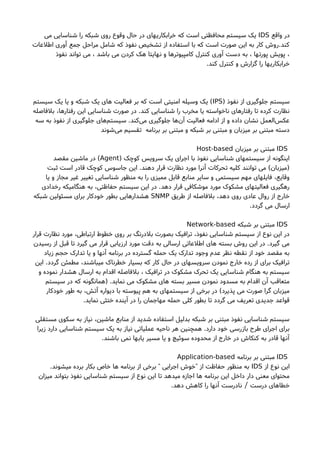 ‫واقع‬ ‫در‬IDS‫می‬ ‫شناسایی‬ ‫را‬ ‫شبکه‬ ‫روی‬ ‫وقوع‬ ‫حال‬ ‫در‬ ‫خرابکاریهای‬ ‫که‬ ‫است‬ ‫محافظتی‬ ‫سیستم‬ ‫یک‬
‫اطلعات‬ ‫آوری‬ ‫جمع‬ ‫مراحل‬ ‫شامل‬ ‫که‬ ‫نفوذ‬ ‫تشخیص‬ ‫از‬ ‫استفاده‬ ‫با‬ ‫که‬ ‫است‬ ‫صورت‬ ‫این‬ ‫به‬ ‫کار‬ ‫کند.روشا‬
‫نفوذ‬ ‫تواند‬ ‫می‬ ، ‫باشد‬ ‫می‬ ‫کردن‬ ‫هک‬ ‫نهایتا‬ ‫و‬ ‫کامپیوترها‬ ‫کنترل‬ ‫آوری‬ ‫دست‬ ‫به‬ ، ‫پورتها‬ ‫پویش‬ ،
.‫کند‬ ‫کنترل‬ ‫و‬ ‫گزارشا‬ ‫را‬ ‫خرابکاریها‬
) ‫نفوذ‬ ‫از‬ ‫جلوگیری‬ ‫سیستم‬IPS‫سیستم‬ ‫یک‬ ‫یا‬ ‫و‬ ‫شبکه‬ ‫یک‬ ‫های‬ ‫فعالیت‬ ‫بر‬ ‫که‬ ‫است‬ ‫امنیتی‬ ‫وسیله‬ ‫یک‬ (
‫بلفاصله‬ ،‫رفتارها‬ ‫این‬ ‫شناسایی‬ ‫صورت‬ ‫در‬ .‫کند‬ ‫شناسایی‬ ‫را‬ ‫مخرب‬ ‫یا‬ ‫ناخواسته‬ ‫های‬‫رفتار‬ ‫تا‬ ‫کرده‬ ‫نظارت‬
‫سه‬ ‫به‬ ‫نفوذ‬ ‫از‬ ‫جلوگیری‬ ‫های‬‫سیستم‬ .‫کند‬‫می‬ ‫جلوگیری‬ ‫ها‬‫آن‬ ‫فعالیت‬ ‫ادامه‬ ‫از‬ ‫و‬ ‫داده‬ ‫نشان‬ ‫العمل‬‫عکس‬
‫شوند‬‫می‬ ‫تقسیم‬ ‫برنامه‬ ‫بر‬ ‫مبتنی‬ ‫و‬ ‫شبکه‬ ‫بر‬ ‫مبتنی‬ ‫و‬ ‫میزبان‬ ‫بر‬ ‫مبتنی‬ ‫دسته‬
IDS‫میزبان‬ ‫بر‬ ‫مبتنی‬Host-based
) ‫کوچک‬ ‫سرویس‬ ‫یک‬ ‫اجرای‬ ‫با‬ ‫نفوذ‬ ‫شناسایی‬ ‫سیستمهای‬ ‫از‬ ‫اینگونه‬Agent‫مقصد‬ ‫ماشین‬ ‫در‬ (
‫ثبت‬ ‫است‬ ‫قادر‬ ‫کوچک‬ ‫جاسوس‬ ‫این‬ .‫دهند‬ ‫قرار‬ ‫نظارت‬ ‫مورد‬ ‫آنرا‬ ‫تحرکات‬ ‫کلیه‬ ‫توانند‬ ‫می‬ (‫)میزبان‬
‫یا‬ ‫و‬ ‫مجاز‬ ‫غیر‬ ‫تغییر‬ ‫شناسایی‬ ‫منظور‬ ‫به‬ ‫را‬ ‫ممیزی‬ ‫قابل‬ ‫منابع‬ ‫سایر‬ ‫و‬ ‫سیستمی‬ ‫مهم‬ ‫فایلهای‬ ،‫وقایع‬
‫رخدادی‬ ‫هنگامیکه‬ ‫به‬ ،‫حفاظتی‬ ‫سیستم‬ ‫این‬ ‫در‬ .‫دهد‬ ‫قرار‬ ‫موشکافی‬ ‫مورد‬ ‫مشکوک‬ ‫فعالیتهای‬ ‫رهگیری‬
‫طریق‬ ‫از‬ ‫بلفاصله‬ ،‫دهد‬ ‫روی‬ ‫عادی‬ ‫روال‬ ‫از‬ ‫خارج‬SNMP‫شبکه‬ ‫مسئولین‬ ‫برای‬ ‫خودکار‬ ‫بطور‬ ‫هشدارهایی‬
.‫گردد‬ ‫می‬ ‫ارسال‬
IDS‫شبکه‬ ‫بر‬ ‫مبتنی‬Network-based
‫قرار‬ ‫نظارت‬ ‫مورد‬ ،‫ارتباطی‬ ‫خطوط‬ ‫روی‬ ‫بر‬ ‫بلدرنگ‬ ‫بصورت‬ ‫ترافیک‬ ،‫نفوذ‬ ‫شناسایی‬ ‫سیستم‬ ‫از‬ ‫نوع‬ ‫این‬ ‫در‬
‫رسیدن‬ ‫از‬ ‫قبل‬ ‫تا‬ ‫گیرد‬ ‫می‬ ‫قرار‬ ‫ارزیابی‬ ‫مورد‬ ‫دقت‬ ‫به‬ ‫ارسالی‬ ‫اطلعاتی‬ ‫های‬ ‫بسته‬ ‫روشا‬ ‫این‬ ‫در‬ .‫گیرد‬ ‫می‬
‫زیاد‬ ‫حجم‬ ‫تدارک‬ ‫یا‬ ‫و‬ ‫آنها‬ ‫برنامه‬ ‫در‬ ‫گسترده‬ ‫حمله‬ ‫یک‬ ‫تدارک‬ ‫وجود‬ ‫عدم‬ ‫نظر‬ ‫نقطه‬ ‫از‬ ‫خود‬ ‫مقصد‬ ‫به‬
‫این‬ .‫گردد‬ ‫مطمئن‬ ،‫میباشند‬ ‫خطرناک‬ ‫بسیار‬ ‫که‬ ‫کار‬ ‫حال‬ ‫در‬ ‫سرویسهای‬ ‫نمودن‬ ‫خارج‬ ‫رده‬ ‫از‬ ‫برای‬ ‫ترافیک‬
‫و‬ ‫نموده‬ ‫هشدار‬ ‫ارسال‬ ‫به‬ ‫اقدام‬ ‫بلفاصله‬ ، ‫ترافیک‬ ‫در‬ ‫مشکوک‬ ‫تحرک‬ ‫یک‬ ‫شناسایی‬ ‫هنگام‬ ‫به‬ ‫سیستم‬
‫سیستم‬ ‫در‬ ‫که‬ ‫)همانگونه‬ .‫نماید‬ ‫می‬ ‫مشکوک‬ ‫های‬ ‫بسته‬ ‫مسیر‬ ‫نمودن‬ ‫مسدود‬ ‫به‬ ‫اقدام‬ ‫آن‬ ‫متعاقب‬
‫خودکار‬ ‫طور‬ ‫به‬ ،‫آتش‬ ‫دیواره‬ ‫با‬ ‫پیوسته‬ ‫هم‬ ‫به‬ ‫سیستمهای‬ ‫از‬ ‫برخی‬ ‫در‬ (‫پذیرد‬ ‫می‬ ‫صورت‬ ‫گرا‬ ‫میزبان‬
.‫نماید‬ ‫ختثی‬ ‫آینده‬ ‫در‬ ‫را‬ ‫مهاجمان‬ ‫حمله‬ ‫کلی‬ ‫بطور‬ ‫تا‬ ‫گردد‬ ‫می‬ ‫تعریف‬ ‫جدیدی‬ ‫قواعد‬
‫مستقلی‬ ‫سکوی‬ ‫به‬ ‫نیاز‬ ،‫ماشین‬ ‫منابع‬ ‫از‬ ‫شدید‬ ‫استفاده‬ ‫بدلیل‬ ‫شبکه‬ ‫بر‬ ‫مبتنی‬ ‫نفوذ‬ ‫شناسایی‬ ‫سیستم‬
‫زیرا‬ ‫دارد‬ ‫شناسایی‬ ‫سیستم‬ ‫یک‬ ‫به‬ ‫نیاز‬ ‫عملیاتی‬ ‫ناحیه‬ ‫هر‬ ‫همچنین‬ .‫دارد‬ ‫خود‬ ‫بازرسی‬ ‫طرحا‬ ‫اجرای‬ ‫برای‬
.‫باشند‬ ‫نمی‬ ‫یابها‬ ‫مسیر‬ ‫یا‬ ‫و‬ ‫سوئیچ‬ ‫محدوده‬ ‫از‬ ‫خارج‬ ‫در‬ ‫کنکاشا‬ ‫به‬ ‫قادر‬ ‫آنها‬
IDS‫برنامه‬ ‫بر‬ ‫مبتنی‬Application-based
‫از‬ ‫نوع‬ ‫این‬IDS.‫میشوند‬ ‫برده‬ ‫بکار‬ ‫خاص‬ ‫ها‬ ‫برنامه‬ ‫از‬ ‫برخی‬ ‫اجرایی‬ ‫خوشا‬ ‫از‬ ‫حفاظت‬ ‫منظور‬ ‫به‬" "
‫میزان‬ ‫بتواند‬ ‫نفوذ‬ ‫شناسایی‬ ‫سیستم‬ ‫از‬ ‫نوع‬ ‫این‬ ‫تا‬ ‫میدهد‬ ‫اجازه‬ ‫ها‬ ‫برنامه‬ ‫این‬ ‫داخل‬ ‫دار‬ ‫معنی‬ ‫محتوای‬
.‫دهد‬ ‫کاهش‬ ‫را‬ ‫آنها‬ ‫نادرست‬ ‫درست‬ ‫خطاهای‬/
 