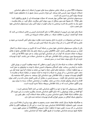 ‫محصولت‬IDS‫شناسایی‬ ‫منظور‬ ‫به‬ ‫را‬ ‫شبکه‬ ‫از‬ ‫عبوری‬ ‫های‬ ‫بسته‬ ‫محتوای‬ ‫تمامی‬ ،‫شبکه‬ ‫بر‬ ‫مبتنی‬
‫گرفته‬ ‫صورت‬ ‫تحلیلهای‬ ‫از‬ ‫تر‬ ‫عمیق‬ ‫بسیار‬ ‫بازرسی‬ ‫از‬ ‫نوع‬ ‫این‬ .‫میدهد‬ ‫قرار‬ ‫بازرسی‬ ‫مورد‬ ‫شرورانه‬ ‫تحرکات‬
.‫است‬ ‫یاب‬ ‫مسیر‬ ‫یا‬ ‫و‬ ‫آتش‬ ‫دیواره‬ ‫توسط‬
‫آشنا‬ ‫پرتکلهای‬ ‫طریق‬ ‫از‬ ،‫ای‬ ‫هوشمندانه‬ ‫حملت‬ ‫که‬ ‫هستند‬ ‫موثر‬ ‫هنگامی‬ ‫نفوذ‬ ‫شناسایی‬ ‫سیستمهای‬
‫نظیر‬http، ‫مقایسه‬ ‫مقام‬ ‫در‬ .‫گیرد‬ ‫شکل‬ ،‫میگذرند‬ ‫آتش‬ ‫دیواره‬ ‫درون‬ ‫از‬ ‫مشگل‬ ‫بدون‬ ‫هم‬ ‫معمول‬ ‫که‬ ،
‫نفوذ‬ ‫شناسایی‬ ‫سیستمهای‬ ‫برای‬ ‫آتش‬ ‫دیواره‬ ‫از‬ ‫قویتر‬ ‫مراتب‬ ‫به‬ ‫پردازشی‬ ‫قدرت‬ ‫یک‬ ‫داشتن‬ ‫به‬ ‫نیاز‬ ‫تصور‬
.‫ندارد‬ ‫تعجب‬ ‫جای‬
‫ابزارهای‬ ‫از‬ ‫امروزی‬ ‫پذیر‬ ‫نفوذ‬ ‫های‬ ‫شبکه‬IDS‫که‬ ‫کنند‬ ‫می‬ ‫استفاده‬ ‫تلشا‬ ‫پر‬ ‫امنیتی‬ ‫کارشناسان‬ ‫جای‬ ‫به‬
.‫باشد‬ ‫می‬ ‫شرورانه‬ ‫حملت‬ ‫مقابل‬ ‫در‬ ، ‫شبکه‬ ‫حفاظت‬ ‫و‬ ‫ارزیابی‬ ،‫کشف‬ ‫آنها‬ ‫هدف‬
‫و‬ ‫شوند‬ ‫می‬ ‫گسترده‬ ‫آتش‬ ‫های‬ ‫دیواره‬ ‫نظارت‬ ‫تحت‬ ‫محدوده‬ ‫داخل‬ ‫یا‬ ‫و‬ ‫خارج‬ ‫در‬ ‫محصولت‬ ‫این‬ ‫نتیجه‬ ‫در‬
.‫نمایند‬ ‫می‬ ‫بازی‬ ‫ایمن‬ ‫شبکه‬ ‫یک‬ ‫سازی‬ ‫پیاده‬ ‫امر‬ ‫در‬ ‫را‬ ‫اصلی‬ ‫گاه‬ ‫تکیه‬ ‫و‬ ‫نقش‬
‫اعمال‬ ‫یا‬ ‫و‬ ‫شبکه‬ ‫سرعت‬ ‫بر‬ ‫تاثیری‬ ‫که‬ ‫آنست‬ ‫شبکه‬ ‫بر‬ ‫مبتنی‬ ‫نفوذ‬ ‫شناسایی‬ ‫سیستمهای‬ ‫مزایای‬ ‫از‬ ‫یکی‬
‫اغلب‬ .‫ندارند‬ ‫نظارتی‬ ‫سیستم‬ ‫بر‬ ‫فشار‬IDS‫علئم‬ ‫از‬ ‫جامع‬ ‫اطلعاتی‬ ‫بانک‬ ‫یک‬ ‫دارای‬ ‫شبکه‬ ‫بر‬ ‫مبتنی‬ ‫های‬
‫جهت‬ ‫هر‬ ‫به‬ .‫میکند‬ ‫یاری‬ ‫آنها‬ ‫شناسایی‬ ‫امر‬ ‫در‬ ‫را‬ ‫آنها‬ ‫که‬ ‫هستند‬ ‫حملت‬ ‫به‬ ‫مربوط‬IDS‫مانند‬ ‫نیز‬ ‫ها‬
‫تهدیدات‬ ‫با‬ ‫آنها‬ .‫باشند‬ ‫نمی‬ ‫حملت‬ ‫شناسایی‬ ‫به‬ ‫قادر‬ ‫خود‬ ‫اطلعاتی‬ ‫بانک‬ ‫بروزشدن‬ ‫بدون‬ ‫ضدویروسها‬
.‫هستند‬ ‫ستیز‬ ‫در‬ ‫است‬ ‫حمله‬ ‫موعد‬ ‫دارای‬ ‫که‬ ‫ای‬ ‫خزنده‬
‫قبلی‬ ‫یورشا‬ ‫در‬ ‫آمیزی‬ ‫موفقیت‬ ‫نتیجه‬ ‫که‬ ‫خطایی‬ ‫و‬ ‫آزمون‬ ‫روشا‬ ‫با‬ ‫را‬ ‫ها‬ ‫شبکه‬ ‫به‬ ‫حملت‬ ‫اغلب‬ ‫هکرها‬
‫آمده‬ ‫عمل‬ ‫به‬ ‫تحلیلهای‬ ‫به‬ ‫توجه‬ ‫با‬ ‫شبکه‬ ‫امنیتی‬ ‫محصولت‬ ‫کنندگان‬ ‫تولید‬ .‫رسانند‬ ‫می‬ ‫انجام‬ ‫به‬ ‫داشته‬
‫می‬ ‫قرار‬ ‫توجه‬ ‫مورد‬ ‫آنرا‬ ‫جزئیات‬ ‫و‬ ‫نمایند‬ ‫می‬ ‫تهیه‬ ‫را‬ ‫حمله‬ ‫اصلی‬ ‫های‬ ‫مشخصه‬ ، ‫حملت‬ ‫اینگونه‬ ‫روی‬ ‫بر‬
‫با‬ ‫مقایسه‬ ‫و‬ ‫شبکه‬ ‫ترافیک‬ ‫در‬ ‫موجود‬ ‫اثرات‬ ‫به‬ ‫توجه‬ ‫با‬ ‫را‬ ‫شبکه‬ ‫به‬ ‫یورشا‬ ‫اثر‬ ‫رد‬ ،‫شناسایی‬ ‫فنون‬ .‫دهند‬
‫یک‬ ‫مشخصه‬ ‫آنکه‬ ‫محض‬ ‫به‬ .‫میدهند‬ ‫قرار‬ ‫شناسایی‬ ‫مورد‬ ‫اطلعاتی‬ ‫بانک‬ ‫در‬ ‫موجود‬ ‫تهدیدات‬ ‫الگوهای‬
‫موارد‬ ‫اغلب‬ ‫در‬ ‫و‬ ‫داده‬ ‫نشان‬ ‫العمل‬ ‫عکس‬ ‫آن‬ ‫مقابل‬ ‫در‬ ‫امنیتی‬ ‫سیستم‬ ، ‫گرفت‬ ‫قرار‬ ‫شناسایی‬ ‫مورد‬ ‫حمله‬
‫بروز‬ ‫میزان‬ ‫به‬ ‫بسته‬ ،‫حملت‬ ‫شناسایی‬ ‫در‬ ‫موفقیت‬ .‫نماید‬ ‫می‬ ‫ساده‬ ‫هشدار‬ ‫پیامهای‬ ‫ارسال‬ ‫به‬ ‫اقدام‬
.‫است‬ ‫گردیده‬ ‫ذخیره‬ٌ ‫سابقا‬ ‫مربوطه‬ ‫اطلعاتی‬ ‫بانک‬ ‫در‬ ‫که‬ ‫است‬ ‫حملتی‬ ‫الگوی‬ ‫بودن‬
: ‫است‬ ‫مشخص‬ٌ ‫کامل‬ ‫کنند‬ ‫می‬ ‫تکیه‬ ‫شناسایی‬ ‫الگوی‬ ‫یا‬ ‫و‬ ‫خود‬ ‫به‬ ‫تنها‬ ‫که‬ ‫سیستمهایی‬ ‫اشکال‬
‫اگر‬ ‫صورت‬ ‫این‬ ‫در‬ ‫و‬ ‫نمایند‬ ‫رهگیری‬ ‫هستند‬ ‫شناسایی‬ ‫الگوی‬ ‫دارای‬ ‫که‬ ‫را‬ ‫یورشهایی‬ ‫توانند‬ ‫می‬ ‫فقط‬ ‫آنها‬
‫زیر‬ ‫یقین‬ ‫بطور‬ ،‫گردد‬ ‫استفاده‬ ‫حمله‬ ‫علئم‬ ‫بر‬ ‫مبتنی‬ ‫شناسایی‬ ‫فنون‬ ‫از‬ ‫فقط‬ ‫شبکه‬ ‫حفاظت‬ ‫برای‬
.‫دارد‬ ‫قرار‬ ‫شده‬ ‫شناخته‬ ‫تهدیدات‬ ‫اقسام‬ ‫و‬ ‫انواع‬ ‫معرض‬ ‫در‬ ‫کماکان‬ ‫شبکه‬ ‫ساختهای‬
‫پذیر‬ ‫آسیب‬ ‫نقاط‬ ‫از‬ ‫برداری‬ ‫بهره‬ ‫منظور‬ ‫به‬ ‫هجوم‬ ‫و‬ ‫جدید‬ ‫ضعف‬ ‫نقاط‬ ‫کشف‬ ‫بدنبال‬ ‫هکرها‬ ‫هنگامیکه‬ ‫به‬
) ‫نامتعارف‬ ‫فنون‬ ،‫هستند‬anomaly‫علئم‬ ‫یا‬ ‫و‬ ‫الگو‬ ‫هیچگونه‬ ‫زار‬ ‫کار‬ ‫این‬ ‫در‬ .‫است‬ ‫نیاز‬ ‫مورد‬ ‫شناسایی‬ (
‫ویروس‬ ‫با‬ ‫حمله‬ ‫اینگونه‬ ‫از‬ ‫نمونه‬ ‫اولین‬ .‫نیست‬ ‫کار‬ ‫در‬ ‫شناسایی‬CodeRed،‫رسید‬ ‫ظهور‬ ‫معرض‬ ‫به‬
.‫نماید‬ ‫شناسایی‬ ‫آنرا‬ ‫حمله‬ ‫الگوی‬ ‫طریق‬ ‫از‬ ‫نتوانست‬ ‫شناسایی‬ ‫سیستم‬ ‫هیچ‬ ‫جائیکه‬
 