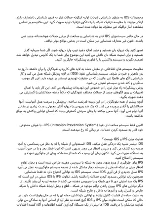 ‫محصولت‬IDS.‫دارند‬ ‫نامتعارف‬ ‫شناسایی‬ ‫فنون‬ ‫به‬ ‫نیاز‬ ‫حملت‬ ‫اینگونه‬ ‫اولیه‬ ‫ضربات‬ ‫شناسایی‬ ‫منظور‬ ‫به‬
‫اساس‬ ‫بر‬ ‫مکانیسم‬ ‫این‬ .‫گیرد‬ ‫صورت‬ ‫اولیه‬ ‫ترافیک‬ ‫الگوی‬ ‫یک‬ ‫با‬ ‫شبکه‬ ‫ترافیک‬ ‫مقایسه‬ ‫با‬ ‫میتواند‬ ‫اینکار‬
.‫است‬ ‫شده‬ ‫نهاده‬ ‫بنا‬ ‫متعارف‬ ‫غیر‬ ‫ترافیک‬ ‫آمار‬ ‫مشاهده‬
‫سیستمهای‬ ‫حاضر‬ ‫حال‬ ‫در‬IDS‫نمی‬ ‫جدید‬ ‫هوشمندانه‬ ‫حملت‬ ‫برخی‬ ‫از‬ ‫ممانعت‬ ‫و‬ ‫شناسایی‬ ‫به‬ ‫قادر‬
.‫نیافتد‬ ‫موثر‬ ‫مواقع‬ ‫بعضی‬ ‫در‬ ‫است‬ ‫ممکن‬ ‫نیز‬ ‫شناسایی‬ ‫متعارف‬ ‫غیر‬ ‫فنون‬ .‫باشند‬
‫گذار‬ ‫سرمایه‬ ‫شما‬ ‫اگر‬ .‫شود‬ ‫دروازه‬ ‫وارد‬ ‫توپ‬ ‫دهید‬ ‫اجازه‬ ‫نباید‬ ‫و‬ ‫هستید‬ ‫بان‬ ‫دروازه‬ ‫یک‬ ‫کنید‬ ‫تصور‬
.‫شد‬ ‫خواهد‬ ‫تبدیل‬ ‫کابوس‬ ‫یک‬ ‫به‬ ‫شما‬ ‫برای‬ ‫موضوع‬ ‫این‬ ‫کنید‬ ‫می‬ ‫تلشا‬ ‫تان‬ ‫شبکه‬ ‫امنیت‬ ‫برای‬ ‫و‬ ‫هستید‬
.‫کنید‬ ‫جایگزین‬ ‫پیشگیرانه‬ ‫فناوری‬ ‫با‬ ‫را‬ ‫واکنشی‬ ‫سیستم‬ ‫و‬ ‫بگیرید‬ ‫تصمیم‬
‫به‬ ‫روز‬ ‫تا‬ ‫داشته‬ ‫برآن‬ ‫را‬ ‫نفوذگران‬ ‫کاربردی‬ ‫های‬ ‫لیه‬ ‫به‬ ‫حمله‬ ‫مقابل‬ ‫در‬ ‫اطلعاتی‬ ‫های‬ ‫سیستم‬ ‫مقاومت‬
) ‫نفوذ‬ ‫شناسایی‬ ‫سیستم‬ .‫شوند‬ ‫تر‬ ‫خبره‬ ‫و‬ ‫ماهرتر‬ ‫روز‬IDS‫کار‬ ‫و‬ ‫کند‬ ‫می‬ ‫عمل‬ ‫شبکه‬ ‫پروتکل‬ ‫لیه‬ ‫در‬ (
‫موجب‬ ‫کار‬ ‫این‬ .‫دارد‬ ‫عهده‬ ‫بر‬ ‫نیستند‬ ‫تهدیدی‬ ‫حقیقت‬ ‫در‬ ‫که‬ ‫را‬ ‫عادی‬ ‫غیر‬ ‫ا‬ً‫ر‬‫ظاه‬ ‫های‬ ‫الگو‬ ‫شناسایی‬
.‫شود‬ ‫می‬ ‫امنیتی‬ ‫سیستم‬ ‫شدن‬ ‫کند‬ ‫و‬ ‫سنگینی‬
‫اعمال‬ ‫با‬ ‫باید‬ ‫کار‬ ‫این‬ .‫کند‬ ‫می‬ ‫پیشنهاد‬ ‫تهدیدات‬ ‫این‬ ‫خصوص‬ ‫در‬ ‫را‬ ‫تری‬ ‫موثر‬ ‫راه‬ ‫پیشگیرانه‬ ‫روشا‬
‫می‬ ‫گسترشا‬ ‫را‬ ‫حملتشان‬ ‫دامنه‬ً ‫دائما‬ ‫که‬ ‫نفوذگران‬ ‫مختلف‬ ‫حملت‬ ‫از‬ ‫جدید‬ ‫الگوهای‬ ‫روی‬ ‫بر‬ ‫تغییرات‬
.‫بگیرد‬ ‫صورت‬ ‫دهند‬
‫آنها‬ .‫آنهاست‬ ‫عمل‬ ‫سرعت‬ ‫و‬ ‫پیچیدگی‬ ،‫ساخته‬ ‫قدرتمند‬ ‫زمینه‬ ‫این‬ ‫در‬ ‫را‬ ‫نفوذگران‬ ‫همه‬ ‫از‬ ‫بیشتر‬ ‫آنچه‬
‫مقابل‬ ‫در‬ ‫زیادی‬ ‫مدت‬ ،‫معمولی‬ ‫آتش‬ ‫دیواره‬ ‫یا‬ ‫ویروس‬ ‫ضد‬ ‫یک‬ ‫که‬ ‫کنند‬ ‫می‬ ‫پیچیده‬ ‫آنقدر‬ ‫را‬ ‫حملتشان‬
‫موقع‬ ‫به‬ ‫واکنش‬ ‫توانایی‬ ‫انسان‬ ‫که‬ ‫یابند‬ ‫گسترشا‬ ‫سرعتی‬ ‫چنان‬ ‫با‬ ‫میکنند‬ ‫سعی‬ ‫آنها‬ .‫آورد‬ ‫نمی‬ ‫دوام‬ ‫آنها‬
.‫باشد‬ ‫نداشته‬
) ‫نفوذ‬ ‫از‬ ‫ممانعت‬ ‫سیستم‬ ‫فقط‬ ‫اکنون‬Intrusion Prevention System(IPS‫مصنوعی‬ ‫هوشا‬ ‫با‬ ،
.‫است‬ ‫میدهند‬ ‫رخ‬ ‫که‬ ‫زمانی‬ ‫در‬ ،‫حملت‬ ‫کردن‬ ‫مسدود‬ ‫به‬ ‫قادر‬ ‫خود‬
‫میان‬ ‫تفاوت‬IPS‫و‬IDS‫چیست؟‬
IDS.‫میکند‬ ‫عمل‬ ‫دزدگیر‬ ‫یک‬ ‫شبیه‬ ‫بیشتر‬IDS‫آنجا‬ ‫به‬ ‫رسدکسی‬ ‫می‬ ‫نظر‬ ‫به‬ ‫که‬ ‫را‬ ‫شبکه‬ ‫از‬ ‫قسمتهایی‬
‫آسیب‬ ‫حین‬ ‫در‬ ‫یا‬ ‫و‬ ‫بعد‬ ‫اخطار‬ ‫این‬ ‫که‬ ‫است‬ ‫بدیهی‬ .‫دهد‬ ‫می‬ ‫اخطار‬ ‫سپس‬ ‫و‬ ‫کند‬ ‫می‬ ‫کشف‬ ‫زده‬ ‫صدمه‬
‫و‬ ‫نموده‬ ‫جلوگیری‬ ‫تر‬ ‫پیش‬ ،‫صدمات‬ ‫از‬ ‫شما‬ ‫که‬ ‫رسیده‬ ‫آن‬ ‫زمان‬ ‫اکنون‬ .‫گیرد‬ ‫می‬ ‫صورت‬ ‫دستگاه‬ ‫به‬
.‫کنید‬ ‫اصلحا‬ ‫را‬ ‫سیستم‬
IPS‫اعلم‬ ‫بجای‬ ‫و‬ ‫است‬ ‫شده‬ ‫طراحی‬ ‫دهنده‬ ‫سرویس‬ ‫یا‬ ‫شبکه‬ ‫به‬ ‫مجوز‬ ‫بدون‬ ‫ورود‬ ‫از‬ ‫جلوگیری‬ ‫برای‬
.‫آورد‬ ‫می‬ ‫عمل‬ ‫به‬ ‫جلوگیری‬ ‫سیستم‬ ‫صدمه‬ ‫از‬ ‫شده‬ ‫مشکل‬ ‫دچار‬ ‫سیستم‬ ‫از‬ ‫قسمتی‬ ‫اینکه‬ ‫بر‬ ‫مبنی‬ ‫اخطار‬
IPS‫آوری‬ ‫فن‬ ‫از‬ ‫جدیدی‬ ‫نسل‬IDS‫سیستم‬ .‫است‬IDS.‫شناسایی‬ ‫فقط‬ ‫نه‬ ‫دارد‬ ‫احتیاج‬ ‫توانایی‬ ‫به‬
‫تفاوت‬ .‫باشد‬ ‫داشته‬ ‫را‬ ‫حملت‬ ‫کردن‬ ‫مسدود‬ ‫توانایی‬ ‫باید‬ ‫همچنین‬IPS‫با‬IDS‫که‬ ‫است‬ ‫این‬ ‫در‬ ‫سنتی‬
IPS‫از‬ .‫نگردد‬ ‫وارد‬ ‫آن‬ ‫به‬ ‫ای‬ ‫صدمه‬ ‫تا‬ ‫کشد‬ ‫می‬ ‫دهنده‬ ‫سرویس‬ ‫یا‬ ‫و‬ ‫شبکه‬ ‫دور‬ ‫تا‬ ‫دور‬ ‫امنیتی‬ ‫سد‬ ‫یک‬
‫های‬ ‫توانایی‬ ‫دیگر‬IPS‫شبکه‬ ‫با‬ ‫داخلی‬ ‫شبکه‬ ‫ارتباط‬ ‫وصل‬ ‫و‬ ‫قطع‬ ، ‫شبکه‬ ‫در‬ ‫موجود‬ ‫تراکم‬ ‫راندن‬ ‫بیرون‬
.‫است‬ ‫شبکه‬ ‫خارج‬ ‫و‬ ‫داخل‬ ‫به‬ ‫آمدها‬ ‫و‬ ‫رفت‬ ‫کنترل‬ ‫و‬ ‫خارجی‬
‫در‬ .‫دارد‬ ‫است‬ ‫وقوع‬ ‫حال‬ ‫در‬ ‫که‬ ‫را‬ ‫ای‬ ‫حمله‬ ‫بازداشتن‬ ‫توانایی‬ ‫و‬ ‫ارتباط‬ ‫کنترل‬ ‫قابلیت‬ ‫تر‬ ‫ساده‬ ‫عبارت‬ ‫به‬
‫میان‬ ‫تفاوت‬ ‫است‬ ‫ممکن‬ ‫که‬ ‫حالی‬IPS‫و‬IDS‫توان‬ ‫می‬ ‫سادگی‬ ‫به‬ ‫آنها‬ ‫اسامی‬ ‫از‬ ‫آید‬ ‫نظر‬ ‫به‬ ‫کننده‬ ‫گیچ‬
.‫دریافت‬ ‫را‬ ‫میانشان‬ ‫تفاوت‬IDS‫اختللت‬ ‫کننده‬ ‫آگاه‬ ‫و‬ ‫اطلعات‬ ‫کننده‬ ‫گردآوری‬ ‫دستگاه‬ ‫یک‬ ‫از‬ ‫بیش‬ ‫ها‬
 