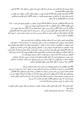 .‫کنند‬ ‫تحلیل‬ ‫و‬ ‫ارزیابی‬ ‫دارد‬ ‫عبور‬ ‫قصد‬ ‫که‬ ‫را‬ ‫ای‬ ‫بسته‬ ‫هر‬ ‫قادرند‬ ‫تنها‬ ‫که‬ ‫نیستند‬ ‫شبکه‬IPS‫تغییر‬ ‫ها‬
‫طبیعی‬ ‫شکل‬IDS.‫هستند‬ ‫ها‬
IPS‫های‬ ‫توانایی‬ ‫همه‬ ‫دارای‬ ‫ها‬IDS‫بر‬ ‫توانند‬ ‫می‬ ‫حقیقت‬ ‫در‬ ‫آنها‬ .‫بالتر‬ ‫سطحی‬ ‫در‬ ‫ولی‬ ‫هستند‬ ‫ها‬
‫نتیجه‬ ‫در‬ .‫بگیرند‬ ‫تصمیم‬ ‫دهیم‬ ‫می‬ ‫آنها‬ ‫به‬ ‫که‬ ‫هایی‬ ‫معیار‬ ‫اساس‬IPS‫پیشگیری‬ ‫مکانیسم‬ ‫دارای‬ ،‫ها‬
.‫حمله‬ ‫یک‬ ‫به‬ ‫واکنش‬ ‫فقط‬ ‫نه‬ ‫و‬ ‫هستند‬
‫تمام‬ ‫ذاتا‬IPS‫ها‬IDS‫اما‬ ‫هستند‬ ‫نیز‬IDS‫ها‬IPS‫با‬ ‫که‬ ، ‫است‬ ‫دهی‬ ‫پاسخ‬ ‫مکانیزم‬ ‫در‬ ‫تفاوت‬ .‫نیستند‬
‫وظایف‬ ‫تغییر‬IDS.‫پذیرد‬ ‫می‬ ‫صورت‬ ‫گیرنده‬ ‫تصمیم‬ ‫حالت‬ ‫به‬ ‫انفعالی‬ ‫حالت‬ ‫از‬
‫شبکه‬ ‫مدیر‬ ‫که‬ ‫هنگامی‬IPS‫کند‬ ‫می‬ ‫فعال‬ ‫شبکه‬ ‫عیوب‬ ‫بررسی‬ ‫برای‬ ‫را‬ ‫ی‬IPS‫بر‬ ‫را‬ ‫عبوری‬ ‫های‬ ‫بسته‬
، ‫الکترونیکی‬ ‫های‬ ‫نامه‬ ‫عناوین‬ ‫تنها‬ ‫نه‬ ‫میان‬ ‫این‬ ‫در‬ .‫کند‬ ‫می‬ ‫بررسی‬ ‫دقیق‬ ‫بطور‬ ‫خود‬ ‫علئم‬ ‫بانک‬ ‫اساس‬
‫آنها‬ ‫ورود‬ ‫از‬ ، ‫بودن‬ ‫مخرب‬ ‫صورت‬ ‫در‬ ‫و‬ ‫کند‬ ‫می‬ ‫بررسی‬ ‫شبکه‬ ‫به‬ ‫ورود‬ ‫از‬ ‫قبل‬ ‫نیز‬ ‫را‬ ‫آنها‬ ‫محتوای‬ ‫کل‬ ‫بلکه‬
.‫آورد‬ ‫می‬ ‫عمل‬ ‫به‬ ‫جلوگیری‬
‫ماند‬ ‫نمی‬ ‫حفره‬ ‫یک‬ ‫از‬ ‫خرابکاران‬ ‫استفاده‬ ‫منتظر‬ ‫که‬ ‫است‬ ‫راهی‬ ‫امنیتی‬ ‫خودکارسازی‬
‫های‬ ‫دیواره‬ .‫کنند‬ ‫پیدا‬ ‫سیستم‬ ‫به‬ ‫ورود‬ ‫برای‬ ‫راهی‬ ‫بایست‬ ‫می‬ ‫نفوذگران‬ ‫و‬ ‫ها‬ ‫ویروس‬ ،‫مخرب‬ ‫کدهای‬
‫موثر‬ ‫مختلف‬ ‫های‬ ‫پرتکل‬ ‫یا‬ ‫باز‬ ‫های‬ ‫پورت‬ ‫طریق‬ ‫از‬ ، ‫شبکه‬ ‫به‬ ‫ساده‬ ‫حملت‬ ‫از‬ ‫جلوگیری‬ ‫در‬ ‫معمولی‬ ‫آتش‬
‫طریق‬ ‫از‬ ‫و‬ ‫شناسند‬ ‫می‬ ‫که‬ ‫هایی‬ ‫ویروس‬ ‫شناسایی‬ ‫در‬ ‫نیز‬ ‫ویروس‬ ‫ضد‬ ‫های‬ ‫سیستم‬ ‫همچنین‬ .‫بودند‬
‫مخرب‬ ‫های‬ ‫کد‬ ‫های‬ ‫نویسنده‬ ‫گرچه‬ .‫بودند‬ ‫موثر‬ ،‫شوند‬ ‫می‬ ‫سیستم‬ ‫وارد‬ ‫فایل‬ ‫کپی‬ ‫و‬ ‫الکترونیک‬ ‫های‬ ‫نامه‬
‫)مانند‬ ‫ورودی‬ ‫نقاط‬ ‫و‬ ‫استاندارد‬ ‫های‬ ‫پروتکل‬ ‫از‬ ‫استفاده‬ ‫تازگی‬ ‫به‬http‫پورت‬ ‫و‬80‫انجام‬ ‫برای‬ ‫باید‬ ‫که‬ (
.‫اند‬ ‫کرده‬ ‫شروع‬ ‫سیستم‬ ‫داخل‬ ‫به‬ ‫نفوذ‬ ‫برای‬ ‫را‬ ‫شود‬ ‫داشته‬ ‫نگه‬ ‫باز‬ ‫سیستم‬ ‫کارهای‬
‫عملیاتی‬ ‫افت‬ ‫دچار‬ ‫مرور‬ ‫به‬ ‫هستند‬ ‫ثابت‬ ‫های‬ ‫مکانیسم‬ ‫دارای‬ ‫که‬ ‫امنیتی‬ ‫سیستمهای‬ ‫ترتیب‬ ‫بدین‬
‫تقش‬ ‫که‬ ‫اینجاست‬ .‫باشند‬ ‫نمی‬ ‫پیشرفته‬ ‫شده‬ ‫ریزی‬ ‫برنامه‬ ‫حملت‬ ‫به‬ ‫پاسخگویی‬ ‫به‬ ‫قادر‬ ‫و‬ ‫میشوند‬
IPS.‫بگیرد‬ ‫را‬ ‫نفوذگران‬ ‫جلوی‬ ‫موثری‬ً ‫کامل‬ ‫بطور‬ ‫تا‬ ‫گردد‬ ‫می‬ ‫رنگ‬ ‫پر‬ ‫ها‬
IPS: ‫کند‬ ‫می‬ ‫استفاده‬ ‫روشا‬ ‫چند‬ ‫از‬ ‫مجاز‬ ‫غیر‬ ‫ورودهای‬ ‫قبیل‬ ‫این‬ ‫از‬ ‫جلوگیری‬ ‫برای‬
IPS‫سیستم‬ ‫از‬ ‫بهتر‬ ‫بسیار‬ ‫دارد‬ ‫را‬ ‫شبکه‬ ‫به‬ ‫ورود‬ ‫قصد‬ ‫که‬ ‫را‬ ‫ای‬ ‫بسته‬ ‫هر‬ (‫شبکه‬ ‫یا‬ ‫میزبان‬ ‫بر‬ ‫)مبتنی‬ ‫ها‬
‫اطلعاتی‬ ‫بانک‬ ‫جستجوی‬ ‫اول‬ :‫رساند‬ ‫می‬ ‫انجام‬ ‫به‬ ‫را‬ ‫کار‬ ‫دو‬ ‫سپس‬ ‫و‬ ‫کند‬ ‫می‬ ‫بازرسی‬ ‫دهنده‬ ‫هشدار‬
‫در‬ ‫و‬ ‫کرد‬ ‫خواهد‬ ‫استفاده‬ ‫آن‬ ‫پدافند‬ ‫از‬ ‫شد‬ ‫حمله‬ ‫نوع‬ ‫کردن‬ ‫پیدا‬ ‫به‬ ‫موفق‬ ‫اگر‬ ‫که‬ ،‫حمله‬ ‫نوع‬ ‫یافتن‬ ‫برای‬
‫هسته‬ ‫کارکرد‬ ‫اساس‬ ‫و‬ ‫پایه‬ ‫این‬ .‫کند‬ ‫می‬ ‫پیدا‬ ‫را‬ ‫ها‬ ‫فایل‬ ‫به‬ ‫دسترسی‬ ‫اجازه‬ ‫سیستم‬ ‫صوررت‬ ‫این‬ ‫غیر‬
.‫رود‬ ‫می‬ ‫کار‬ ‫به‬ ‫عادی‬ ‫غیر‬ ‫های‬ ‫فعالیت‬ ‫جستجوی‬ ‫برای‬ ‫که‬ ‫است‬ ‫سیستم‬
: ‫است‬ ‫لزم‬ ‫شرط‬ ‫دو‬ ‫سیستمی‬ ‫چنین‬ ‫به‬ ‫دستیابی‬ ‫برای‬
‫را‬ ‫العمل‬ ‫عکس‬ ‫بهترین‬ ‫تواند‬ ‫نمی‬ ‫سیستم‬ ،‫نباشید‬ ‫برخوردار‬ ‫کافی‬ ‫اجرایی‬ ‫توان‬ ‫از‬ ‫اگر‬ : ‫بال‬ ‫اجرایی‬ ‫توان‬
‫دهد‬ ‫نشان‬
‫بگیرید‬ ‫اشتباه‬ ‫تصمیم‬ ‫نباید‬ ‫شما‬ : ‫دقت‬ ‫دوم‬ ‫و‬
 