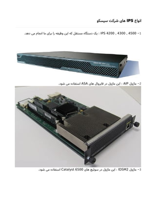 ‫انواع‬IPS‫سیسکو‬ ‫شرکت‬ ‫های‬
1-IPS 4200 , 4300 , 4500.‫دهد‬ ‫می‬ ‫انجام‬ ‫ما‬ ‫برای‬ ‫را‬ ‫وظیفه‬ ‫این‬ ‫که‬ ‫مستقل‬ ‫دستگاه‬ ‫یک‬ :
2‫ماژول‬ -AIP‫های‬ ‫فایروال‬ ‫در‬ ‫ماژول‬ ‫این‬ :ASA.‫شود‬ ‫می‬ ‫استفاده‬
3‫ماژول‬ -IDSM2‫های‬ ‫سوئیچ‬ ‫در‬ ‫ماژول‬ ‫این‬ :Catalyst 6500.‫شود‬ ‫می‬ ‫استفاده‬
 