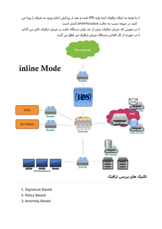1.‫وارد‬ ‫ابتدا‬ ‫ترافیک‬ ‫اینکه‬ ‫به‬ ‫توجه‬ ‫با‬IPS‫می‬ ‫پیدا‬ ‫را‬ ‫شبکه‬ ‫به‬ ‫ورود‬ ‫اجازه‬ ‫پردازشا‬ ‫از‬ ‫بعد‬ ‫و‬ ‫شده‬
‫حالت‬ ‫به‬ ‫نسب‬ ‫نتیجه‬ ‫در‬ ‫کنند‬promiscuous‫است‬ ‫کندتر‬
2.‫گذارد‬ ‫می‬ ‫تاثیر‬ ‫ترافیک‬ ‫جریان‬ ‫بر‬ ‫باشد‬ ‫دستگاه‬ ‫توان‬ ‫حد‬ ‫از‬ ‫بیش‬ ‫ترافیک‬ ‫جریان‬ ‫که‬ ‫صورتی‬ ‫در‬
3.‫گردد‬ ‫می‬ ‫قطع‬ ‫نیر‬ ‫ترافیک‬ ‫جریان‬ ‫دستگاه‬ ‫افتادن‬ ‫کار‬ ‫از‬ ‫صورت‬ ‫در‬
‫ترافیک‬ ‫بررسی‬ ‫های‬ ‫تکنیک‬
.1 Signature Based
.2 Policy Based
.3 Anomaly Based
 