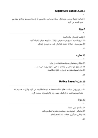 4.‫تکنیک‬Signature Based
5.
6.‫می‬ ‫بروز‬ ‫و‬ ‫ایجاد‬ ‫سیسکو‬ ‫توسط‬ ‫که‬ ‫دیتابیسی‬ ‫براساس‬ ‫بسته‬ ‫پردازشا‬ ‫و‬ ‫بررسی‬ ‫تکنیک‬ ‫این‬ ‫در‬
‫گیرد‬ ‫می‬ ‫انجام‬ ‫شود‬
7.‫مزایا‬
8.
9.‫است‬ ‫ساده‬ ‫ان‬ ‫کردن‬ ‫تظیم‬
10.‫آلوده‬ ‫ترافیک‬ ‫عنوان‬ ‫به‬ ‫سالم‬ ‫ترافیک‬ ‫تشخیص‬ ‫در‬ ‫کمتری‬ ‫اشتباه‬ ‫دارای‬
11.‫خودکار‬ ‫صورت‬ ‫به‬ ‫شده‬ ‫شناسای‬ ‫جدید‬ ‫حملت‬ ‫رسانی‬ ‫بروز‬
12.
13.‫معایب‬
14.
15.‫ندارد‬ ‫را‬ ‫ناشناخته‬ ‫حملت‬ ‫شناسایی‬ ‫توانایی‬
16.‫شود‬ ‫بروزرسانی‬ ‫مداوم‬ ‫طور‬ ‫به‬ ‫و‬ ‫ایجاد‬ ‫دیتابیس‬ ‫ان‬ ‫برای‬ ‫باید‬
17.‫خریداری‬ ‫به‬ ‫نیاز‬ ‫استفاده‬ ‫برای‬license‫است‬
18.
19.‫تکنیک‬Policy Based
20.
21.‫و‬ ‫ها‬ ‫سیاست‬ ‫روشا‬ ‫این‬ ‫در‬access list‫که‬ ‫هستیم‬ ‫ما‬ ‫این‬ ‫و‬ ‫گردد‬ ‫می‬ ‫ایجاد‬ ‫ما‬ ‫توسط‬ ‫ها‬
‫گردد‬ ‫مسدود‬ ‫باید‬ ‫ترافیکی‬ ‫چه‬ ‫و‬ ‫عبور‬ ‫ترافیکی‬ ‫چه‬ ‫کنیم‬ ‫می‬ ‫مشخص‬
22.‫مزایا‬
23.
24.‫اعتماد‬ ‫قابل‬ ‫و‬ ‫ساده‬
25.‫کند‬ ‫می‬ ‫عمل‬ ‫ما‬ ‫های‬ ‫سیاست‬ ‫و‬ ‫ها‬ ‫خواسته‬ ‫براساس‬
26.‫دارد‬ ‫را‬ ‫ناشناخته‬ ‫حملت‬ ‫جلوگیری‬ ‫توانایی‬
27.
 
