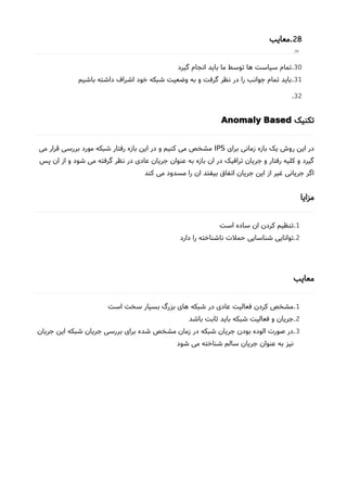28.‫معایب‬
29.
30.‫گیرد‬ ‫انجام‬ ‫باید‬ ‫ما‬ ‫توسط‬ ‫ها‬ ‫سیاست‬ ‫تمام‬
31.‫باشیم‬ ‫داشته‬ ‫اشراف‬ ‫خود‬ ‫شبکه‬ ‫وضعیت‬ ‫به‬ ‫و‬ ‫گرفت‬ ‫نظر‬ ‫در‬ ‫را‬ ‫جوانب‬ ‫تمام‬ ‫باید‬
32.
‫تکنیک‬Anomaly Based
‫برای‬ ‫زمانی‬ ‫بازه‬ ‫یک‬ ‫روشا‬ ‫این‬ ‫در‬IPS‫می‬ ‫قرار‬ ‫بررسی‬ ‫مورد‬ ‫شبکه‬ ‫رفتار‬ ‫بازه‬ ‫این‬ ‫در‬ ‫و‬ ‫کنیم‬ ‫می‬ ‫مشخص‬
‫پس‬ ‫ان‬ ‫از‬ ‫و‬ ‫شود‬ ‫می‬ ‫گرفته‬ ‫نظر‬ ‫در‬ ‫عادی‬ ‫جریان‬ ‫عنوان‬ ‫به‬ ‫بازه‬ ‫ان‬ ‫در‬ ‫ترافیک‬ ‫جریان‬ ‫و‬ ‫رفتار‬ ‫کلیه‬ ‫و‬ ‫گیرد‬
‫کند‬ ‫می‬ ‫مسدود‬ ‫را‬ ‫ان‬ ‫بیفتد‬ ‫اتفاق‬ ‫جریان‬ ‫این‬ ‫از‬ ‫غیر‬ ‫جریانی‬ ‫اگر‬
‫مزایا‬
1.‫است‬ ‫ساده‬ ‫ان‬ ‫کردن‬ ‫تنظیم‬
2.‫دارد‬ ‫را‬ ‫ناشناخته‬ ‫حملت‬ ‫شناسایی‬ ‫توانایی‬
‫معایب‬
1.‫است‬ ‫سخت‬ ‫بسیار‬ ‫بزرگ‬ ‫های‬ ‫شبکه‬ ‫در‬ ‫عادی‬ ‫فعالیت‬ ‫کردن‬ ‫مشخص‬
2.‫باشد‬ ‫ثابت‬ ‫باید‬ ‫شبکه‬ ‫فعالیت‬ ‫و‬ ‫جریان‬
3.‫جریان‬ ‫این‬ ‫شبکه‬ ‫جریان‬ ‫بررسی‬ ‫برای‬ ‫شده‬ ‫مشخص‬ ‫زمان‬ ‫در‬ ‫شبکه‬ ‫جریان‬ ‫بودن‬ ‫الوده‬ ‫صورت‬ ‫در‬
‫شود‬ ‫می‬ ‫شناخته‬ ‫سالم‬ ‫جریان‬ ‫عنوان‬ ‫به‬ ‫نیز‬
 