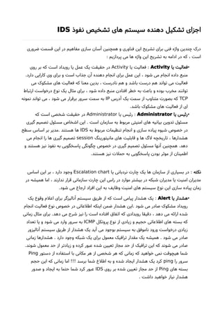 ‫نفوذ‬ ‫تشخیص‬ ‫های‬ ‫سیستم‬ ‫دهنده‬ ‫تشکیل‬ ‫اجزای‬IDS
‫ضروری‬ ‫قسمت‬ ‫این‬ ‫در‬ ‫مفاهیم‬ ‫سازی‬ ‫آسان‬ ‫همچنین‬ ‫و‬ ‫فناوری‬ ‫این‬ ‫تشریح‬ ‫برای‬ ‫فنی‬ ‫واژه‬ ‫چندین‬ ‫درک‬
: ‫پردازیم‬ ‫می‬ ‫ها‬ ‫واژه‬ ‫این‬ ‫تشریح‬ ‫به‬ ‫ادامه‬ ‫در‬ ‫که‬ ، ‫است‬
•‫یا‬ ‫فعالیت‬Activity:‫یا‬ ‫فعالیت‬Activity‫روی‬ ‫بر‬ ‫که‬ ‫است‬ ‫رویداد‬ ‫یا‬ ‫عمل‬ ‫یک‬ ‫حقیقت‬ ‫در‬
.‫دارد‬ ‫کارایی‬ ‫وی‬ ‫برای‬ ‫و‬ ‫است‬ ‫جذاب‬ ‫آن‬ ‫دهنده‬ ‫انجام‬ ‫برای‬ ‫عمل‬ ‫این‬ ، ‫شود‬ ‫می‬ ‫انجام‬ ‫داده‬ ‫منبع‬
‫می‬ ‫مشکوک‬ ‫های‬ ‫فعالیت‬ ‫که‬ ‫معنا‬ ‫بدین‬ ، ‫نادرست‬ ‫هم‬ ‫و‬ ‫باشد‬ ‫درست‬ ‫هم‬ ‫تواند‬ ‫می‬ ‫فعالیت‬
‫ارتباط‬ ‫درخواست‬ ‫نوع‬ ‫یک‬ ‫مثال‬ ‫برای‬ ، ‫شود‬ ‫داده‬ ‫منبع‬ ‫افتادن‬ ‫خطر‬ ‫به‬ ‫باعث‬ ‫و‬ ‫بوده‬ ‫مخرب‬ ‫توانند‬
TCP‫آدرس‬ ‫یک‬ ‫سمت‬ ‫از‬ ‫متناوب‬ ‫بصورت‬ ‫که‬IP‫نمونه‬ ‫تواند‬ ‫می‬ ، ‫شود‬ ‫می‬ ‫برقرار‬ ‫سرور‬ ‫سمت‬ ‫به‬
.‫باشد‬ ‫مشکوک‬ ‫های‬ ‫فعالیت‬ ‫از‬ ‫ای‬
•‫یا‬ ‫رئیس‬Administrator:‫یا‬ ‫رئیس‬Administrator‫که‬ ‫است‬ ‫شخصی‬ ‫حقیقت‬ ‫در‬
‫گیری‬ ‫تصمیم‬ ‫مسئول‬ ‫اشخاص‬ ‫این‬ . ‫است‬ ‫سازمان‬ ‫به‬ ‫مربوط‬ ‫امنیتی‬ ‫های‬ ‫بیانیه‬ ‫تدوین‬ ‫مسئول‬
‫به‬ ‫مربوط‬ ‫تنظیمات‬ ‫انجام‬ ‫و‬ ‫سازی‬ ‫پیاده‬ ‫شیوه‬ ‫خصوص‬ ‫در‬IDS‫سطح‬ ‫اساس‬ ‫بر‬ ‫.مدیر‬ ‫هستند‬ ‫ها‬
‫مانیتورینگ‬ ‫های‬ ‫قابلیت‬ ‫و‬ ‫ها‬ ‫لگ‬ ‫تاریخچه‬ ، ‫هشدارها‬session‫می‬ ‫انجام‬ ‫را‬ ‫ها‬ ‫گیری‬ ‫تصمیم‬
‫و‬ ‫هستند‬ ‫نیز‬ ‫نفوذ‬ ‫به‬ ‫پاسخگویی‬ ‫چگونگی‬ ‫خصوص‬ ‫در‬ ‫گیری‬ ‫تصمیم‬ ‫مسئول‬ ‫آنها‬ ‫همچنین‬ .‫دهد‬
.‫هستند‬ ‫نیز‬ ‫حملت‬ ‫به‬ ‫پاسخگویی‬ ‫بودن‬ ‫موثر‬ ‫از‬ ‫اطمینان‬
‫نکته‬:‫یا‬ ‫نردبانی‬ ‫چارت‬ ‫یک‬ ‫ها‬ ‫سازمان‬ ‫از‬ ‫بسیاری‬ ‫در‬Escalation chart‫اساس‬ ‫این‬ ‫بر‬ ، ‫دارد‬ ‫وجود‬
‫در‬ ‫همیشه‬ ‫اما‬ ، ‫ندارند‬ ‫قرار‬ ‫سازمانی‬ ‫چارت‬ ‫این‬ ‫راس‬ ‫در‬ ‫موارد‬ ‫بیشتر‬ ‫در‬ ‫شبکه‬ ‫مدیران‬ ‫یا‬ ‫امنیت‬ ‫مدیران‬
.‫شود‬ ‫می‬ ‫ارجاع‬ ‫افراد‬ ‫این‬ ‫به‬ ‫وظایف‬ ‫امنیت‬ ‫های‬ ‫سیستم‬ ‫نوع‬ ‫این‬ ‫سازی‬ ‫پیاده‬ ‫زمان‬
•‫یا‬ ‫هشدار‬Alert:‫یک‬ ‫وقوع‬ ‫اعلم‬ ‫برای‬ ‫آنالیزگر‬ ‫سیستم‬ ‫طریق‬ ‫از‬ ‫که‬ ‫است‬ ‫پیامی‬ ‫هشدار‬ ‫یک‬
‫انجام‬ ‫فعالیت‬ ‫نوع‬ ‫خصوص‬ ‫در‬ ‫اطلعاتی‬ ‫اینکه‬ ‫ضمن‬ ‫هشدار‬ ‫.این‬ ‫شود‬ ‫می‬ ‫صادر‬ ‫مشکوک‬ ‫رویداد‬
‫زمانی‬ ‫مثال‬ ‫برای‬ .‫دهد‬ ‫می‬ ‫شرحا‬ ‫نیز‬ ‫را‬ ‫است‬ ‫افتاده‬ ‫اتفاق‬ ‫که‬ ‫رویدادی‬ ‫دقیقا‬ ، ‫دهد‬ ‫می‬ ‫ارائه‬ ‫شده‬
‫پروتکل‬ ‫نوع‬ ‫از‬ ‫زیادی‬ ‫و‬ ‫حجیم‬ ‫اطلعاتی‬ ‫های‬ ‫بسته‬ ‫که‬ICMP‫تعداد‬ ‫یا‬ ‫و‬ ‫شود‬ ‫می‬ ‫وارد‬ ‫سرور‬ ‫به‬
‫آنالیزور‬ ‫سیستم‬ ‫طریق‬ ‫از‬ ‫هشدار‬ ‫یک‬ ‫آید‬ ‫می‬ ‫بوجود‬ ‫سیستم‬ ‫به‬ ‫ناموفق‬ ‫ورود‬ ‫درخواست‬ ‫زیادی‬
‫زمانی‬ ‫هشدارها‬ . ‫دارد‬ ‫وجود‬ ‫شبکه‬ ‫یک‬ ‫برای‬ ‫معمول‬ ‫ترافیک‬ ‫مقدار‬ ‫یک‬ ‫همیشه‬ . ‫شود‬ ‫می‬ ‫صادر‬
.‫شوند‬ ‫معمول‬ ‫حد‬ ‫از‬ ‫زیادتر‬ ‫و‬ ‫کرده‬ ‫عبور‬ ‫شده‬ ‫تعیین‬ ‫مجاز‬ ‫حد‬ ‫از‬ ‫ترافیک‬ ‫این‬ ‫که‬ ‫شوند‬ ‫می‬ ‫صادر‬
‫دستور‬ ‫از‬ ‫استفاده‬ ‫با‬ ‫مکانی‬ ‫هر‬ ‫از‬ ‫شخصی‬ ‫هر‬ ‫که‬ ‫زمانی‬ ‫که‬ ‫خواهید‬ ‫نمی‬ ‫هیچوقت‬ ‫شما‬Ping
‫را‬ ‫سرور‬ping‫حجم‬ ‫این‬ ‫که‬ ‫زمانی‬ ‫اما‬ !!! ‫برسد‬ ‫شما‬ ‫اطلع‬ ‫به‬ ‫و‬ ‫شده‬ ‫ایجاد‬ ‫هشدار‬ ‫یک‬ ‫کرد‬
‫های‬ ‫بسته‬Ping‫روی‬ ‫بر‬ ‫شده‬ ‫تعیین‬ ‫مجاز‬ ‫حد‬ ‫از‬IDS‫صدور‬ ‫و‬ ‫ایجاد‬ ‫به‬ ‫حتما‬ ‫شما‬ ‫کرد‬ ‫عبور‬
. ‫داشت‬ ‫خواهید‬ ‫نیاز‬ ‫هشدار‬
 