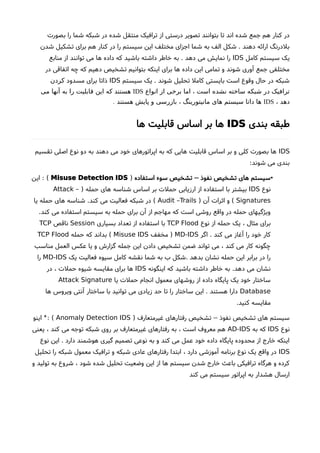 ‫بصورت‬ ‫را‬ ‫شما‬ ‫شبکه‬ ‫در‬ ‫شده‬ ‫منتقل‬ ‫ترافیک‬ ‫از‬ ‫درستی‬ ‫تصویر‬ ‫بتوانند‬ ‫تا‬ ‫اند‬ ‫شده‬ ‫جمع‬ ‫هم‬ ‫کنار‬ ‫در‬
‫شدن‬ ‫تشکیل‬ ‫برای‬ ‫هم‬ ‫کنار‬ ‫در‬ ‫را‬ ‫سیستم‬ ‫این‬ ‫مختلف‬ ‫اجزای‬ ‫شما‬ ‫به‬ ‫الف‬ ‫شکل‬ . ‫دهند‬ ‫ارائه‬ ‫بلدرنگ‬
‫کامل‬ ‫سیستم‬ ‫یک‬IDS‫منابع‬ ‫از‬ ‫توانند‬ ‫می‬ ‫ها‬ ‫داده‬ ‫که‬ ‫باشید‬ ‫داشته‬ ‫خاطر‬ ‫به‬ . ‫دهد‬ ‫می‬ ‫نمایش‬ ‫را‬
‫در‬ ‫اتفاقی‬ ‫چه‬ ‫که‬ ‫دهیم‬ ‫تشخیص‬ ‫بتوانیم‬ ‫اینکه‬ ‫برای‬ ‫ها‬ ‫داده‬ ‫این‬ ‫تمامی‬ ‫و‬ ‫شوند‬ ‫آوری‬ ‫جمع‬ ‫مختلفی‬
‫سیستم‬ ‫یک‬ . ‫شوند‬ ‫تحلیل‬ ‫کامل‬ ‫بایستی‬ ‫است‬ ‫وقوع‬ ‫حال‬ ‫در‬ ‫شبکه‬IDS‫مسدود‬ ‫برای‬ ‫ذاتا‬‫کردن‬
‫انواع‬ ‫از‬ ‫برخی‬ ‫اما‬ ، ‫است‬ ‫نشده‬ ‫ساخته‬ ‫شبکه‬ ‫در‬ ‫ترافیک‬IDS‫می‬ ‫آنها‬ ‫به‬ ‫را‬ ‫قابلیت‬ ‫این‬ ‫که‬ ‫هستند‬
، ‫دهد‬IDS. ‫هستند‬ ‫پایش‬ ‫و‬ ‫بازرسی‬ ، ‫مانیتورینگ‬ ‫های‬ ‫سیستم‬ ‫داتا‬ ‫ها‬
‫بندی‬ ‫طبقه‬IDS‫ها‬ ‫قابلیت‬ ‫اساس‬ ‫بر‬ ‫ها‬
IDS‫تقسیم‬ ‫اصلی‬ ‫نوع‬ ‫دو‬ ‫به‬ ‫دهند‬ ‫می‬ ‫خود‬ ‫اپراتورهای‬ ‫به‬ ‫که‬ ‫هایی‬ ‫قابلیت‬ ‫اساس‬ ‫بر‬ ‫و‬ ‫کلی‬ ‫بصورت‬ ‫ها‬
:‫شوند‬ ‫می‬ ‫بندی‬
•‫استفاده‬ ‫سوء‬ ‫تشخیص‬ ‫نفوذ‬ ‫تشخیص‬ ‫های‬ ‫سیستم‬–)Misuse Detection IDS: (‫این‬
‫نوع‬IDS) ‫حمله‬ ‫های‬ ‫شناسه‬ ‫اساس‬ ‫بر‬ ‫حملت‬ ‫ارزیابی‬ ‫از‬ ‫استفاده‬ ‫با‬ ‫بیشتر‬Attack –
Signatures) ‫آن‬ ‫اثرات‬ ‫و‬ (Audit –Trails‫یا‬ ‫حمله‬ ‫های‬ ‫شناسه‬ .‫کند‬ ‫می‬ ‫فعالیت‬ ‫شبکه‬ ‫در‬ (
.‫کند‬ ‫می‬ ‫استفاده‬ ‫سیستم‬ ‫به‬ ‫حمله‬ ‫برای‬ ‫آن‬ ‫از‬ ‫مهاجم‬ ‫که‬ ‫است‬ ‫روشی‬ ‫واقع‬ ‫در‬ ‫حمله‬ ‫ویژگیهای‬
‫نوع‬ ‫از‬ ‫حمله‬ ‫یک‬ ، ‫مثال‬ ‫برای‬TCP Flood‫بسیاری‬ ‫تعداد‬ ‫از‬ ‫استفاده‬ ‫با‬Session‫ناقص‬TCP
‫اگر‬ . ‫کند‬ ‫می‬ ‫آغاز‬ ‫را‬ ‫خود‬ ‫کار‬MD-IDS‫مخفف‬ )Misuse IDS‫حمله‬ ‫که‬ ‫بداند‬ (TCP Flood
‫مناسب‬ ‫العمل‬ ‫عکس‬ ‫یا‬ ‫و‬ ‫گزارشا‬ ‫جمله‬ ‫این‬ ‫دادن‬ ‫تشخیص‬ ‫ضمن‬ ‫تواند‬ ‫می‬ ، ‫کند‬ ‫می‬ ‫کار‬ ‫چگونه‬
‫یک‬ ‫فعالیت‬ ‫سیوه‬ ‫کامل‬ ‫نقشه‬ ‫شما‬ ‫به‬ ‫ب‬ ‫.شکل‬ ‫بدهد‬ ‫نشان‬ ‫حمله‬ ‫این‬ ‫برابر‬ ‫در‬ ‫را‬MD-IDS‫را‬
‫اینگونه‬ ‫که‬ ‫باشید‬ ‫داشته‬ ‫خاطر‬ ‫به‬ .‫دهد‬ ‫می‬ ‫نشان‬IDS‫در‬ ، ‫حملت‬ ‫شیوه‬ ‫مقایسه‬ ‫برای‬ ‫ها‬
‫یا‬ ‫حملت‬ ‫انجام‬ ‫معمول‬ ‫روشهای‬ ‫از‬ ‫داده‬ ‫پایگاه‬ ‫یک‬ ‫خود‬ ‫ساختار‬Attack Signature
Database‫ها‬ ‫ویروس‬ ‫آنتی‬ ‫ساختار‬ ‫با‬ ‫توانید‬ ‫می‬ ‫زیادی‬ ‫حد‬ ‫تا‬ ‫را‬ ‫ساختار‬ ‫این‬ . ‫هستند‬ ‫دارا‬
.‫کنید‬ ‫مقایسه‬
) ‫غیرمتعارف‬ ‫رفتارهای‬ ‫تشخیص‬ ‫نفوذ‬ ‫تشخیص‬ ‫های‬ ‫سیستم‬–Anomaly Detection IDS‫اینو‬ : (*
‫نوع‬IDS‫به‬ ‫که‬AD-IDS‫یعنی‬ ، ‫کند‬ ‫می‬ ‫توجه‬ ‫شبکه‬ ‫روی‬ ‫بر‬ ‫غیرمتعارف‬ ‫رفتارهای‬ ‫به‬ ، ‫است‬ ‫معروف‬ ‫هم‬
‫نوع‬ ‫این‬ . ‫دارد‬ ‫هوشمند‬ ‫گیری‬ ‫تصمیم‬ ‫نوعی‬ ‫به‬ ‫و‬ ‫کند‬ ‫می‬ ‫عمل‬ ‫خود‬ ‫داده‬ ‫پایگاه‬ ‫محدوده‬ ‫از‬ ‫خارج‬ ‫اینکه‬
IDS‫تحلیل‬ ‫را‬ ‫شبکه‬ ‫معمول‬ ‫ترافیک‬ ‫و‬ ‫شبکه‬ ‫عادی‬ ‫رفتارهای‬ ‫ابتدا‬ ، ‫دارد‬ ‫آموزشی‬ ‫برنامه‬ ‫نوع‬ ‫یک‬ ‫واقع‬ ‫در‬
‫و‬ ‫تولید‬ ‫به‬ ‫شروع‬ ، ‫شود‬ ‫شده‬ ‫تحلیل‬ ‫وضعیت‬ ‫این‬ ‫از‬ ‫ها‬ ‫سیستم‬ ‫شدن‬ ‫خارج‬ ‫باعث‬ ‫ترافیکی‬ ‫هرگاه‬ ‫و‬ ‫کرده‬
‫کند‬ ‫می‬ ‫سیستم‬ ‫اپراتور‬ ‫به‬ ‫هشدار‬ ‫ارسال‬
 