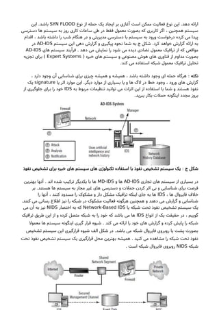 ‫نوع‬ ‫از‬ ‫حمله‬ ‫یک‬ ‫ایجاد‬ ‫بر‬ ‫آغازی‬ ‫است‬ ‫ممکن‬ ‫فعالیت‬ ‫نوع‬ ‫این‬ .‫دهد‬ ‫ارائه‬SYN FLOOD‫این‬ .‫باشد‬
‫دسترسی‬ ‫ها‬ ‫سیستم‬ ‫به‬ ‫روز‬ ‫کاری‬ ‫ساعات‬ ‫طی‬ ‫در‬ ‫فقط‬ ‫معمول‬ ‫بصورت‬ ‫که‬ ‫کاربری‬ ‫اگر‬ ، ‫همچنین‬ ‫سیستم‬
‫اقدام‬ ، ‫باشد‬ ‫داشته‬ ‫را‬ ‫شب‬ ‫هنگام‬ ‫در‬ ‫و‬ ‫مدیریتی‬ ‫دسترسی‬ ‫با‬ ‫سیستم‬ ‫به‬ ‫ورود‬ ‫درخواست‬ ‫کرده‬ ‫می‬ ‫پیدا‬
‫سیستم‬ ‫این‬ ‫دهی‬ ‫گزارشا‬ ‫و‬ ‫پیگیری‬ ‫نحوه‬ ‫شما‬ ‫به‬ ‫ج‬ ‫شکل‬ .‫کرد‬ ‫خواهد‬ ‫گزارشا‬ ‫ارائه‬ ‫به‬AD-IDS‫در‬
‫های‬ ‫سیستم‬ ‫فرآیند‬ . ‫دهد‬ ‫می‬ ‫نمایش‬ ‫را‬ ‫شود‬ ‫می‬ ‫دیده‬ ‫تضادی‬ ‫معمول‬ ‫ترافیک‬ ‫از‬ ‫که‬ ‫مواقعی‬AD-IDS
) ‫خبره‬ ‫های‬ ‫سیستم‬ ‫و‬ ‫مصنوعی‬ ‫هوشا‬ ‫های‬ ‫فناوری‬ ‫از‬ ‫مداوم‬ ‫بصورت‬Expert Systems‫تجزیه‬ ‫برای‬ (
.‫کند‬ ‫می‬ ‫استفاده‬ ‫شبکه‬ ‫معمول‬ ‫ترافیک‬ ‫تحلیل‬
‫نکته‬:، ‫دارد‬ ‫وجود‬ ‫آن‬ ‫شناسایی‬ ‫برای‬ ‫چیزی‬ ‫همیشه‬ ‫و‬ ‫همیشه‬ ، ‫باشد‬ ‫داشته‬ ‫وجود‬ ‫ای‬ ‫حمله‬ ‫هرگاه‬
‫یا‬ ‫اثر‬ ‫موارد‬ ‫این‬ .‫دیگر‬ ‫موارد‬ ‫از‬ ‫بسیاری‬ ‫یا‬ ‫و‬ ‫ها‬ ‫لگ‬ ‫در‬ ‫خطا‬ ‫وجود‬ ، ‫ورود‬ ‫های‬ ‫گزارشا‬signature‫یک‬
‫به‬ ‫مربوط‬ ‫تنظیمات‬ ‫توانید‬ ‫می‬ ‫اثرات‬ ‫این‬ ‫از‬ ‫استفاده‬ ‫با‬ ‫شما‬ ‫و‬ ‫هستند‬ ‫نفوذ‬IDS‫از‬ ‫جلوگیری‬ ‫برای‬ ‫را‬ ‫خود‬
.‫ببرید‬ ‫بکار‬ ‫حملت‬ ‫اینگونه‬ ‫مجدد‬ ‫بروز‬
‫ج‬ ‫شکل‬:‫نفوذ‬ ‫تشخیص‬ ‫برای‬ ‫خبره‬ ‫های‬ ‫سیستم‬ ‫های‬ ‫تکنولوژی‬ ‫استفاده‬ ‫با‬ ‫نفوذ‬ ‫تشخیص‬ ‫سیستم‬ ‫یک‬
‫تجاری‬ ‫های‬ ‫سیستم‬ ‫از‬ ‫بسیاری‬ ‫در‬AD-IDS‫و‬ ‫ها‬MD-IDS‫بهترین‬ ‫آنها‬ . ‫اند‬ ‫شده‬ ‫ترکیب‬ ‫یکدیگر‬ ‫با‬ ‫ها‬
‫بر‬ .‫هستند‬ ‫ها‬ ‫سیستم‬ ‫به‬ ‫مجاز‬ ‫غیر‬ ‫های‬ ‫دسترسی‬ ‫و‬ ‫حملت‬ ‫کردن‬ ‫اثر‬ ‫بی‬ ‫و‬ ‫شناسایی‬ ‫برای‬ ‫فرصت‬
، ‫ها‬ ‫فایروال‬ ‫خلف‬IDS‫را‬ ‫آنها‬ ، ‫کنند‬ ‫مسدود‬ ‫را‬ ‫مشکوک‬ ‫و‬ ‫دار‬ ‫مشکل‬ ‫ترافیک‬ ‫اینکه‬ ‫جای‬ ‫به‬ ‫ها‬
.‫کنند‬ ‫می‬ ‫رسانی‬ ‫اطلع‬ ‫نیز‬ ‫را‬ ‫شبکه‬ ‫در‬ ‫مشکوک‬ ‫فعالیت‬ ‫هرگونه‬ ‫همچنین‬ ‫و‬ ‫دهند‬ ‫می‬ ‫گزارشا‬ ‫و‬ ‫شناسایی‬
‫یا‬ ‫شبکه‬ ‫تحت‬ ‫نفوذ‬ ‫تشخیص‬ ‫سیستم‬ ‫یک‬Network-Based IDS‫اختصار‬ ‫به‬ ‫که‬NIDS‫می‬ ‫آن‬ ‫به‬ ‫نیز‬
‫انواع‬ ‫از‬ ‫یک‬ ‫حقیقت‬ ‫در‬ ، ‫گوییم‬IDS‫ترافیک‬ ‫طریق‬ ‫این‬ ‫از‬ ‫و‬ ‫کرده‬ ‫متصل‬ ‫شبکه‬ ‫به‬ ‫را‬ ‫خود‬ ‫که‬ ‫باشد‬ ‫می‬ ‫ها‬
‫معمول‬ ‫ها‬ ‫سیستم‬ ‫اینگونه‬ ‫گیری‬ ‫قرار‬ ‫شیوه‬ . ‫کند‬ ‫می‬ ‫ارائه‬ ‫را‬ ‫خود‬ ‫های‬ ‫گزارشا‬ ‫و‬ ‫کرده‬ ‫پایش‬ ‫را‬ ‫شبکه‬
‫تشخیص‬ ‫سیستم‬ ‫این‬ ‫قرارگیری‬ ‫شیوه‬ ‫الف‬ ‫شکل‬ ‫در‬ .‫باشد‬ ‫می‬ ‫شبکه‬ ‫فایروال‬ ‫روبروی‬ ‫یا‬ ‫پشت‬ ‫بصورت‬
‫تحت‬ ‫نفوذ‬ ‫تشخیص‬ ‫سیستم‬ ‫یک‬ ‫قرارگیری‬ ‫محل‬ ‫بهترین‬ ‫همیشه‬ . ‫کنید‬ ‫می‬ ‫مشاهده‬ ‫را‬ ‫شبکه‬ ‫تحت‬ ‫نفوذ‬
‫شبکه‬NIDS. ‫است‬ ‫شبکه‬ ‫فایروال‬ ‫روبروی‬
 