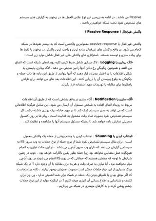 Passive‫سیستم‬ ‫های‬ ‫گزارشا‬ ‫به‬ ‫برخورد‬ ‫در‬ ‫ها‬ ‫العمل‬ ‫عکس‬ ‫نوع‬ ‫این‬ ‫بررسی‬ ‫به‬ ‫ادامه‬ ‫در‬ . ‫باشد‬ ‫می‬
. ‫پرداخت‬ ‫خواهیم‬ ‫شبکه‬ ‫تحت‬ ‫نفوذ‬ ‫تشخیص‬ ‫های‬
) ‫غیرفعال‬ ‫واکنش‬Passive Response(
‫یا‬ ‫فعال‬ ‫غیر‬ ‫واکنش‬passive response‫شبکه‬ ‫در‬ ‫نفوذها‬ ‫بیشتر‬ ‫به‬ ‫که‬ ‫است‬ ‫واکنشی‬ ‫معمولترین‬
‫ها‬ ‫نفوذ‬ ‫با‬ ‫برخورد‬ ‫در‬ ‫واکنش‬ ‫ترین‬ ‫راحت‬ ‫و‬ ‫ترین‬ ‫ساده‬ ‫غیرفعال‬ ‫های‬ ‫واکنش‬ ‫واقع‬ ‫.در‬ ‫شود‬ ‫می‬ ‫انجام‬
: ‫است‬ ‫زیر‬ ‫موارد‬ ‫شامل‬ ‫فعال‬ ‫غیر‬ ‫های‬ ‫واکنش‬ ‫های‬ ‫.استراتژی‬ ‫هستند‬ ‫توسعه‬ ‫و‬ ‫سازی‬ ‫پیاده‬ ‫برای‬
•‫یا‬ ‫برداری‬ ‫لگ‬Logging:‫اتفاق‬ ‫که‬ ‫است‬ ‫شبکه‬ ‫رویدادهای‬ ‫کلیه‬ ‫کردن‬ ‫ضبط‬ ‫شامل‬ ‫برداری‬ ‫لگ‬
‫به‬ ‫بایستی‬ ‫برداری‬ ‫لگ‬ . ‫دهد‬ ‫می‬ ‫نمایش‬ ‫نیز‬ ‫را‬ ‫آنها‬ ‫دادن‬ ‫رخ‬ ‫چگونگی‬ ‫همچنین‬ ‫و‬ ‫افتند‬ ‫می‬
‫و‬ ‫حمله‬ ‫ذات‬ ‫ها‬ ‫داده‬ ‫این‬ ‫طریق‬ ‫از‬ ‫بتوانند‬ ‫آنها‬ ‫که‬ ‫دهند‬ ‫قرار‬ ‫مدیران‬ ‫اختیار‬ ‫در‬ ‫را‬ ‫اطلعات‬ ‫شکلی‬
‫طراحی‬ ‫برای‬ ‫توانند‬ ‫می‬ ‫های‬ ‫بعد‬ ‫اطلعات‬ ‫این‬ . ‫کنند‬ ‫ارزیابی‬ ‫را‬ ‫آن‬ ‫پیوستن‬ ‫وقوع‬ ‫به‬ ‫چگونگی‬
.‫بگیرند‬ ‫قرار‬ ‫استفاده‬ ‫مورد‬ ‫تهدیدات‬ ‫با‬ ‫مقابله‬ ‫برای‬ ‫راهکارها‬
•‫یا‬ ‫سازی‬ ‫آگاه‬Notifcation:‫اطلعات‬ ‫آن‬ ‫طریق‬ ‫از‬ ‫که‬ ‫است‬ ‫ارتباطی‬ ‫واقع‬ ‫در‬ ‫سازی‬ ‫آگاه‬
‫اطلعاتی‬ ‫هرگونه‬ ‫شامل‬ ‫این‬ .‫شود‬ ‫می‬ ‫ارسال‬ ‫آن‬ ‫مسئول‬ ‫شخص‬ ‫به‬ ‫افتاده‬ ‫اتفاق‬ ‫رویداد‬ ‫به‬ ‫مربوط‬
‫اگر‬ .‫باشد‬ ‫داشته‬ ‫بهتری‬ ‫درک‬ ‫حادثه‬ ‫مورد‬ ‫در‬ ‫تا‬ ‫کند‬ ‫کمک‬ ‫سیستم‬ ‫مدیر‬ ‫به‬ ‫تواند‬ ‫می‬ ‫که‬ ‫است‬
‫کنسول‬ ‫روی‬ ‫بر‬ ‫ها‬ ‫پیام‬ ، ‫است‬ ‫فعالیت‬ ‫به‬ ‫مشغول‬ ‫وقت‬ ‫تمام‬ ‫بصورت‬ ‫نفوذ‬ ‫تشخیص‬ ‫سیستم‬
. ‫کند‬ ‫نظارت‬ ‫و‬ ‫مشاهده‬ ‫را‬ ‫آنها‬ ‫سیستم‬ ‫مسئول‬ ‫زمنیکه‬ ‫تا‬ ‫شد‬ ‫خواهد‬ ‫داده‬ ‫نمایش‬ ‫مدیریتی‬
•‫یا‬ ‫کردن‬ ‫اجتناب‬Shunning:‫معمول‬ ‫واکنش‬ ‫یک‬ ‫حمله‬ ‫از‬ ‫پوشی‬ ‫چشم‬ ‫یا‬ ‫کردن‬ ‫اجتناب‬
‫سرور‬ ‫وب‬ ‫به‬ ‫حملت‬ ‫نوع‬ ‫از‬ ‫حمله‬ ‫بروز‬ ‫از‬ ‫شما‬ ‫نفوذ‬ ‫تشخیص‬ ‫سیستم‬ ‫مثال‬ ‫برای‬ . ‫است‬IIS‫به‬
‫انجام‬ ‫به‬ ‫نیازی‬ ‫حالت‬ ‫این‬ ‫در‬ ، ‫باشد‬ ‫می‬ ‫آپاچی‬ ‫سرور‬ ‫وب‬ ‫دارای‬ ‫که‬ ‫دهد‬ ‫می‬ ‫گزارشا‬ ‫سیستمی‬
‫چنین‬ ‫در‬ ‫خوب‬ . ‫بود‬ ‫خواهد‬ ‫ناکارآمد‬ ‫یقین‬ ‫بطور‬ ‫حمله‬ ‫زیرا‬ ‫بود‬ ‫نخواهد‬ ‫متقابلی‬ ‫عمل‬ ‫هیچگونه‬
‫روی‬ ‫بر‬ ‫که‬ ‫حملتی‬ ‫که‬ ‫هستیم‬ ‫مطمئن‬ ‫که‬ ‫توجه‬ ‫با‬ ‫شرایطی‬IIS‫آپاچی‬ ‫روی‬ ‫بر‬ ‫شوند‬ ‫می‬ ‫انجام‬
‫شبکه‬ ‫یک‬ ‫در‬ ‫؟‬ ‫دارد‬ ‫وجود‬ ‫آن‬ ‫با‬ ‫مقابله‬ ‫برای‬ ‫هزینه‬ ‫و‬ ‫وقت‬ ‫صرف‬ ‫به‬ ‫نیازی‬ ‫آیا‬ ، ‫بود‬ ‫نخواهند‬ ‫موثر‬
‫اینجاست‬ ‫در‬ ‫نکته‬ ، ‫بیایند‬ ‫بوجود‬ ‫همزمان‬ ‫بصورت‬ ‫است‬ ‫ممکن‬ ‫حلمات‬ ‫نوع‬ ‫این‬ ‫از‬ ‫بسیاری‬ ‫بزرگ‬
‫برای‬ ‫چرا‬ ‫پی‬ ، ‫ندارد‬ ‫اهمیتی‬ ‫شما‬ ‫برای‬ ‫شبکه‬ ‫در‬ ‫حمله‬ ‫یک‬ ‫بودن‬ ‫ناموفق‬ ‫یا‬ ‫بودن‬ ‫موفق‬ ‫اگر‬ ‫که‬
‫حملت‬ ‫نوع‬ ‫این‬ ‫از‬ ‫موارد‬ ‫اینگونه‬ ‫در‬ ‫؟‬ ‫کنیم‬ ‫صرف‬ ‫انرژی‬ ‫آن‬ ‫رسانی‬ ‫اطلع‬ ‫و‬ ‫شناسایی‬ ‫و‬ ‫کشف‬
. ‫پردازیم‬ ‫می‬ ‫شبکه‬ ‫در‬ ‫مهمتری‬ ‫کارهای‬ ‫به‬ ‫و‬ ‫کرده‬ ‫پوشی‬ ‫چشم‬
 