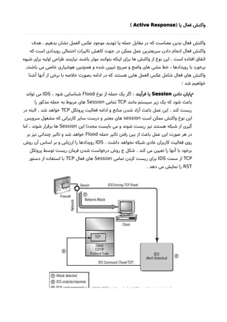 ) ‫یا‬ ‫فعال‬ ‫واکنش‬Active Response(
‫هدف‬ . ‫بدهیم‬ ‫نشان‬ ‫العمل‬ ‫عکس‬ ‫موجود‬ ‫تهدید‬ ‫یا‬ ‫حمله‬ ‫مقابل‬ ‫در‬ ‫که‬ ‫معناست‬ ‫بدین‬ ‫فعال‬ ‫واکنش‬
‫که‬ ‫است‬ ‫رویدادی‬ ‫احتمالی‬ ‫تاثیرات‬ ‫کاهش‬ ‫جهت‬ ‫در‬ ‫ممکن‬ ‫عمل‬ ‫سریعترین‬ ‫دادن‬ ‫انجام‬ ‫فعال‬ ‫واکنش‬
‫شیوه‬ ‫برای‬ ‫اولیه‬ ‫طراحی‬ ‫نیازمند‬ ‫باشند‬ ‫موثر‬ ‫بتوانند‬ ‫اینکه‬ ‫برای‬ ‫ها‬ ‫واکنش‬ ‫از‬ ‫نوع‬ ‫این‬ . ‫است‬ ‫افتاده‬ ‫اتفاق‬
.‫باشند‬ ‫می‬ ‫خاصی‬ ‫هوشیاری‬ ‫همچنین‬ ‫و‬ ‫شده‬ ‫تبیین‬ ‫صریح‬ ‫و‬ ‫واضح‬ ‫های‬ ‫مشی‬ ‫خط‬ ، ‫رویدادها‬ ‫با‬ ‫برخورد‬
‫آشنا‬ ‫آنها‬ ‫از‬ ‫برخی‬ ‫با‬ ‫خلصه‬ ‫بصورت‬ ‫ادامه‬ ‫در‬ ‫که‬ ‫هستند‬ ‫هایی‬ ‫العمل‬ ‫عکس‬ ‫شامل‬ ‫فعال‬ ‫های‬ ‫واکنش‬
: ‫شد‬ ‫خواهیم‬
•‫دادن‬ ‫پایان‬Session‫فرآیند‬ ‫یا‬:‫نوع‬ ‫از‬ ‫حمله‬ ‫یک‬ ‫اگر‬Flood، ‫شود‬ ‫شناسایی‬IDS‫تواند‬ ‫می‬
‫مانند‬ ‫سیستم‬ ‫زیر‬ ‫یک‬ ‫که‬ ‫شود‬ ‫باعث‬TCP‫تمامی‬Session‫را‬ ‫مذکور‬ ‫حمله‬ ‫به‬ ‫مربوط‬ ‫های‬
‫پروتکل‬ ‫فعالیت‬ ‫ادامه‬ ‫و‬ ‫منابع‬ ‫شدن‬ ‫آزاد‬ ‫باعث‬ ‫عمل‬ ‫این‬ . ‫کند‬ ‫ریست‬TCP‫در‬ ‫البته‬ . ‫شد‬ ‫خواهد‬
‫است‬ ‫ممکن‬ ‫واکنش‬ ‫نوع‬ ‫این‬session‫سرویس‬ ‫مشغول‬ ‫که‬ ‫کاربرانی‬ ‫سایر‬ ‫درست‬ ‫و‬ ‫معتبر‬ ‫های‬
‫این‬ ‫مجددا‬ ‫بایست‬ ‫می‬ ‫و‬ ‫شوند‬ ‫ریست‬ ‫نیز‬ ‫هستند‬ ‫شبکه‬ ‫از‬ ‫گیری‬Session‫اما‬ ، ‫شوند‬ ‫برقرار‬ ‫ها‬
‫حمله‬ ‫تاثیر‬ ‫رفتن‬ ‫بین‬ ‫از‬ ‫باعث‬ ‫عمل‬ ‫این‬ ‫صورت‬ ‫هر‬ ‫در‬Flood‫بر‬ ‫نیز‬ ‫چندانی‬ ‫تاثیر‬ ‫و‬ ‫شد‬ ‫خواهد‬
. ‫داشت‬ ‫نخواهد‬ ‫شبکه‬ ‫عادی‬ ‫کاربران‬ ‫فعالیت‬ ‫روی‬IDS‫روشا‬ ‫آن‬ ‫اساس‬ ‫بر‬ ‫و‬ ‫ارزیابی‬ ‫را‬ ‫رویدادها‬
‫پروتکل‬ ‫توسط‬ ‫ریست‬ ‫فرمان‬ ‫شدن‬ ‫درخواست‬ ‫روشا‬ ‫ج‬ ‫شکل‬ . ‫کند‬ ‫می‬ ‫تعیین‬ ‫را‬ ‫آنها‬ ‫با‬ ‫برخود‬
TCP‫سمت‬ ‫از‬IDS‫تمامی‬ ‫کردن‬ ‫ریست‬ ‫برای‬Session‫فعال‬ ‫های‬TCP‫دستور‬ ‫از‬ ‫استفاده‬ ‫با‬
RST. ‫دهد‬ ‫می‬ ‫نمایش‬ ‫را‬
 
