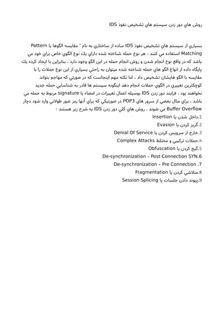 ‫نفوذ‬ ‫تشخيص‬ ‫هاي‬ ‫سيستم‬ ‫زدن‬ ‫دور‬ ‫هاي‬ ‫روشا‬IDS
‫نفوذ‬ ‫تشخيص‬ ‫هاي‬ ‫سيستم‬ ‫از‬ ‫بسياري‬IDS‫يا‬ ‫الگوها‬ ‫مقايسه‬ ‫نام‬ ‫به‬ ‫ساختاري‬ ‫از‬ ‫ساده‬"Pattern
Matching‫مي‬ ‫خود‬ ‫براي‬ ‫خاص‬ ‫الگوي‬ ‫نوع‬ ‫يك‬ ‫داراي‬ ‫شده‬ ‫شناخته‬ ‫حمله‬ ‫نوع‬ ‫هر‬ ، ‫كنند‬ ‫مي‬ ‫استفاده‬
‫يك‬ ‫كرده‬ ‫ايجاد‬ ‫با‬ ‫بنابراين‬ ، ‫دارد‬ ‫وجود‬ ‫الگو‬ ‫اين‬ ‫در‬ ‫حمله‬ ‫انجام‬ ‫روشا‬ ‫و‬ ‫شدن‬ ‫انجام‬ ‫نوع‬ ‫واقع‬ ‫در‬ ‫كه‬ ‫باشد‬
‫با‬ ‫را‬ ‫حملت‬ ‫نوع‬ ‫اين‬ ‫از‬ ‫بسياري‬ ‫راحتي‬ ‫به‬ ‫ميتوان‬ ‫شده‬ ‫شناخته‬ ‫حمله‬ ‫هاي‬ ‫الگو‬ ‫انواع‬ ‫از‬ ‫داده‬ ‫پايگاه‬
‫بتواند‬ ‫مهاجم‬ ‫كه‬ ‫صورتي‬ ‫در‬ ‫كه‬ ‫اينجاست‬ ‫مهم‬ ‫نكته‬ ‫اما‬ ، ‫داد‬ ‫تشخيص‬ ‫هايشان‬ ‫الگو‬ ‫با‬ ‫مقايسه‬
‫جديد‬ ‫حمله‬ ‫شناسايي‬ ‫به‬ ‫قادر‬ ‫ها‬ ‫سيستم‬ ‫اينگونه‬ ‫دهد‬ ‫انجام‬ ‫حملت‬ ‫الگوي‬ ‫در‬ ‫تغييري‬ ‫كوچكترين‬
‫زدن‬ ‫دور‬ ‫فرايند‬ . ‫يود‬ ‫نخواهند‬IDS‫يا‬ ‫امضاء‬ ‫در‬ ‫تغييرات‬ ‫اعمال‬ ‫بوسيله‬signature‫مي‬ ‫حمله‬ ‫به‬ ‫مربوط‬
‫هاي‬ ‫سرور‬ ‫از‬ ‫بعضي‬ ‫مثال‬ ‫براي‬ ، ‫باشد‬POP3‫دچار‬ ‫شود‬ ‫وارد‬ ‫طولني‬ ‫عبور‬ ‫رمز‬ ‫آنها‬ ‫براي‬ ‫كه‬ ‫صورتيكي‬ ‫در‬
Bufer Overfow‫زدن‬ ‫دور‬ ‫كلي‬ ‫هاي‬ ‫روشا‬ . ‫شوند‬ ‫مي‬IDS: ‫هستند‬ ‫زير‬ ‫شرحا‬ ‫به‬
1‫يا‬ ‫شدن‬ ‫.داخل‬Insertion
2‫يا‬ ‫كردن‬ ‫.گريز‬Evasion
3‫يا‬ ‫كردن‬ ‫سرويس‬ ‫از‬ ‫.خارج‬Denial Of Service
4‫مختلط‬ ‫و‬ ‫تركيبي‬ ‫.حملت‬Complex Attacks
5‫يا‬ ‫كردن‬ ‫.گيج‬Obfuscation
.De-synchronization – Post Connection SYN 6
.De-synchronization – Pre Connection 7
8‫يا‬ ‫كردن‬ ‫.متلشي‬Fragmentation
9‫يا‬ ‫جلسات‬ ‫دادن‬ ‫.پيوند‬Session Splicing
 
