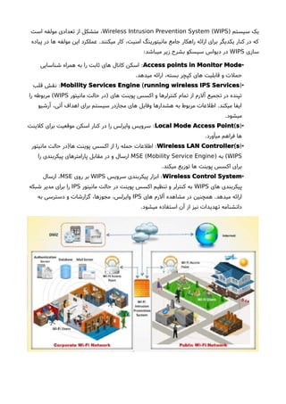 ) ‫سیستم‬ ‫یک‬(Wireless Intrusion Prevention System WIPS‫است‬ ‫مولفه‬ ‫تعدادی‬ ‫از‬ ‫متشکل‬ ،
‫پیاده‬ ‫در‬ ‫ها‬ ‫مولفه‬ ‫این‬ ‫عملکرد‬ .‫میکنند‬ ‫کار‬ ،‫امنیت‬ ‫مانیتورینگ‬ ‫جامع‬ ‫راهکار‬ ‫ارائه‬ ‫برای‬ ‫یکدیگر‬ ‫کنار‬ ‫در‬ ‫که‬
‫سازی‬WIPS:‫میباشد‬ ‫زیر‬ ‫بشرحا‬ ‫سیسکو‬ ‫دیواس‬ ‫در‬
•Access points in Monitor Mode:‫شناسایی‬ ‫همراه‬ ‫به‬ ‫را‬ ‫ثابت‬ ‫های‬ ‫کانال‬ ‫اسکن‬
.‫میدهد‬ ‫ارائه‬ ،‫بسته‬ ‫کپچر‬ ‫های‬ ‫قابلیت‬ ‫و‬ ‫حملت‬
•)(Mobility Services Engine running wireless IPS Services:‫قلب‬ ‫نقش‬
‫مانیتور‬ ‫حالت‬ ‫)در‬ ‫های‬ ‫پوینت‬ ‫اکسس‬ ‫و‬ ‫کنترلرها‬ ‫تمام‬ ‫از‬ ‫آلرم‬ ‫تجمیع‬ ‫در‬ ‫تپنده‬WIPS‫را‬ ‫مربوطه‬ (
‫آرشیو‬ ،‫آتی‬ ‫اهداف‬ ‫برای‬ ‫سیستم‬ ‫مجازدر‬ ‫های‬ ‫وفایل‬ ‫هشدارها‬ ‫به‬ ‫مربوط‬ ‫اطلعات‬ .‫میکند‬ ‫ایفا‬
.‫میشود‬
•)(Local Mode Access Point s:‫کلینت‬ ‫برای‬ ‫موقعیت‬ ‫اسکن‬ ‫کنار‬ ‫در‬ ‫را‬ ‫وایرلس‬ ‫سرویس‬
.‫میآورد‬ ‫فراهم‬ ‫ها‬
•)(Wireless LAN Controller s:‫مانیتور‬ ‫حالت‬ ‫ها)در‬ ‫پوینت‬ ‫اکسس‬ ‫از‬ ‫را‬ ‫حمله‬ ‫اطلعات‬
WIPS) ‫به‬ ((MSE Mobility Service Engine‫را‬ ‫پیکربندی‬ ‫پارامترهای‬ ‫مقابل‬ ‫در‬ ‫و‬ ‫ارسال‬
.‫میکند‬ ‫توزیع‬ ‫ها‬ ‫پوینت‬ ‫اکسس‬ ‫برای‬
•Wireless Control System:‫سرویس‬ ‫پیکربندی‬ ‫ابزار‬WIPS‫روی‬ ‫بر‬MSE‫ارسال‬ ،
‫های‬ ‫پیکربندی‬WIPS‫مانیتور‬ ‫حالت‬ ‫در‬ ‫پوینت‬ ‫اکسس‬ ‫تنظیم‬ ‫و‬ ‫کنترلر‬ ‫به‬IPS‫شبکه‬ ‫مدیر‬ ‫برای‬ ‫را‬
‫های‬ ‫آلرم‬ ‫مشاهده‬ ‫در‬ ‫همچنین‬ .‫میدهد‬ ‫ارائه‬IPS‫به‬ ‫دسترسی‬ ‫و‬ ‫گزارشات‬ ،‫مجوزها‬ ،‫وایرلس‬
.‫میشود‬ ‫استفاده‬ ‫آن‬ ‫از‬ ‫نیز‬ ‫تهدیدات‬ ‫دانشنامه‬
 