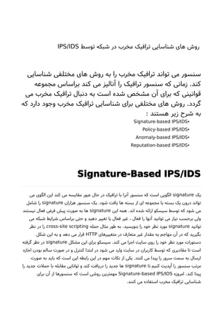 ‫توسط‬ ‫شبکه‬ ‫در‬ ‫مخرب‬ ‫ترافیک‬ ‫شناسایی‬ ‫های‬ ‫روشا‬IPS/IDS
‫شناسایی‬ ‫مختلفی‬ ‫های‬ ‫روشا‬ ‫به‬ ‫را‬ ‫مخرب‬ ‫ترافیک‬ ‫تواند‬ ‫می‬ ‫سنسور‬
‫مجموعه‬ ‫براساس‬ ‫کند‬ ‫می‬ ‫آنالیز‬ ‫را‬ ‫ترافیک‬ ‫سنسور‬ ‫که‬ ‫زمانی‬ .‫کند‬
‫می‬ ‫مخرب‬ ‫ترافیک‬ ‫دنبال‬ ‫به‬ ‫است‬ ‫شده‬ ‫مشخص‬ ‫آن‬ ‫برای‬ ‫که‬ ‫قوانینی‬
‫که‬ ‫دارد‬ ‫وجود‬ ‫مخرب‬ ‫ترافیک‬ ‫شناسایی‬ ‫برای‬ ‫مختلفی‬ ‫های‬ ‫روشا‬ .‫گردد‬
: ‫هستند‬ ‫زیر‬ ‫شرحا‬ ‫به‬
•Signature-based IPS/IDS
•Policy-based IPS/IDS
•Anomaly-based IPS/IDS
•Reputation-based IPS/IDS
Signature-Based IPS/IDS
‫یک‬signature‫می‬ ‫الگوی‬ ‫این‬ ‫کند‬ ‫می‬ ‫مقایسه‬ ‫عبور‬ ‫حال‬ ‫در‬ ‫ترافیک‬ ‫با‬ ‫آنرا‬ ‫سنسور‬ ‫که‬ ‫است‬ ‫الگویی‬
‫هزاران‬ ‫سنسور‬ ‫یک‬ .‫شود‬ ‫یافت‬ ‫ها‬ ‫بسته‬ ‫از‬ ‫ای‬ ‫مجموعه‬ ‫یا‬ ‫بسته‬ ‫یک‬ ‫درون‬ ‫تواند‬signature‫شامل‬ ‫را‬
‫این‬ ‫همه‬ .‫اند‬ ‫شده‬ ‫ارائه‬ ‫سیسکو‬ ‫توسط‬ ‫که‬ ‫شود‬ ‫می‬signature‫نیستند‬ ‫فعال‬ ‫فرض‬ ‫پیش‬ ‫صورت‬ ‫به‬ ‫ها‬
‫می‬ ‫شبکه‬ ‫شرایط‬ ‫براساس‬ ‫حتی‬ ‫و‬ ‫دهید‬ ‫تغییر‬ ‫یا‬ ‫فعال‬ ‫غیر‬ ، ‫فعال‬ ‫را‬ ‫آنها‬ ‫توانید‬ ‫می‬ ‫نیاز‬ ‫برحسب‬ ‫ولی‬
‫توانید‬signature‫حمله‬ ‫مثال‬ ‫طور‬ ‫به‬ .‫بنویسید‬ ‫را‬ ‫خود‬ ‫نظر‬ ‫مورد‬cross-site scripting‫نظر‬ ‫در‬ ‫را‬
‫متغییرهای‬ ‫در‬ ‫متعارف‬ ‫غیر‬ ‫مقدار‬ ‫یه‬ ‫مهاجم‬ ‫آن‬ ‫در‬ ‫که‬ ‫بگیرید‬HTTP‫شکل‬ ‫این‬ ‫به‬ ‫و‬ ‫دهد‬ ‫می‬ ‫قرار‬
‫مشکل‬ ‫این‬ ‫برای‬ ‫سیسکو‬ .‫کند‬ ‫می‬ ‫اجرا‬ ‫سایت‬ ‫روی‬ ‫را‬ ‫خود‬ ‫نظر‬ ‫مورد‬ ‫دستورات‬signature‫گرفته‬ ‫نظر‬ ‫در‬
‫اجازه‬ ‫بودن‬ ‫سالم‬ ‫صورت‬ ‫در‬ ‫و‬ ‫کنترل‬ ‫ابتدا‬ ‫در‬ ‫شود‬ ‫می‬ ‫وارد‬ ‫سایت‬ ‫در‬ ‫کاربران‬ ‫توسط‬ ‫که‬ ‫مقادیری‬ ‫تا‬ ‫است‬
‫صورت‬ ‫به‬ ‫باید‬ ‫که‬ ‫است‬ ‫این‬ ‫رابطه‬ ‫این‬ ‫در‬ ‫مهم‬ ‫نکات‬ ‫از‬ ‫یکی‬ .‫کنند‬ ‫می‬ ‫پیدا‬ ‫را‬ ‫سرور‬ ‫سمت‬ ‫به‬ ‫ارسال‬
‫تا‬ ‫کنیم‬ ‫آپدیت‬ ‫را‬ ‫سنسور‬ ‫مرتب‬signature‫را‬ ‫جدید‬ ‫حملت‬ ‫با‬ ‫مقابله‬ ‫توانایی‬ ‫و‬ ‫کند‬ ‫دریافت‬ ‫را‬ ‫جدید‬ ‫ها‬
‫امروزه‬ .‫کند‬ ‫پیدا‬Signature-based IPS/IDS‫برای‬ ‫آن‬ ‫از‬ ‫سنسورها‬ ‫که‬ ‫است‬ ‫روشی‬ ‫مهمترین‬
.‫کنند‬ ‫می‬ ‫استفاده‬ ‫مخرب‬ ‫ترافیک‬ ‫شناسایی‬
 