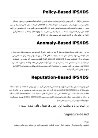 Policy-Based IPS/IDS
‫طور‬ ‫به‬ .‫شود‬ ‫می‬ ‫مشخص‬ ‫شما‬ ‫شبکه‬ ‫امنیتی‬ ‫های‬ ‫سیاست‬ ‫براساس‬ ‫روشا‬ ‫این‬ ‫در‬ ‫ترافیک‬ ‫شناسایی‬
‫از‬ ‫استفاده‬ ‫اجازه‬ ‫شما‬ ‫سازمان‬ ‫امنیتی‬ ‫های‬ ‫سیاست‬ ‫مثال‬telnet‫نمی‬ ‫را‬ ‫شبکه‬ ‫از‬ ‫خاص‬ ‫بخش‬ ‫یک‬ ‫در‬ ‫را‬
‫یک‬ ‫شما‬ ‫امنیتی‬ ‫سیاست‬ ‫این‬ ‫براساس‬ ‫نتیجه‬ ‫در‬ .‫دهد‬rule‫کنید‬ ‫می‬ ‫مشخص‬ ‫آن‬ ‫در‬ ‫و‬ ‫کنید‬ ‫می‬ ‫تعریف‬
‫پورت‬ ‫با‬ ‫ترافیک‬ ‫عبور‬ ‫اجازه‬23‫و‬ ‫ندارد‬ ‫وجود‬ ‫شبکه‬ ‫خاص‬ ‫بخش‬ ‫یک‬ ‫سمت‬ ‫به‬IPS‫این‬ ‫از‬ ‫استفاده‬ ‫با‬
rule‫ما‬ ‫برای‬ ‫تواند‬ ‫می‬alert‫آنرا‬ ‫های‬ ‫بسته‬ ‫و‬ ‫کند‬ ‫ایجاد‬drop.‫کند‬
Anomaly-Based IPS/IDS
‫در‬ ‫مجاز‬ ‫غیر‬ ‫رفتار‬ ‫عنوان‬ ‫به‬ ‫شرایط‬ ‫این‬ ‫از‬ ‫غیر‬ ‫و‬ ‫شود‬ ‫می‬ ‫گرفته‬ ‫نظر‬ ‫در‬ ‫شبکه‬ ‫معمول‬ ‫رفتار‬ ‫روشا‬ ‫این‬ ‫در‬
‫های‬ ‫درخواست‬ ‫تعداد‬ ‫مثال‬ ‫طور‬ ‫به‬ .‫شود‬ ‫می‬ ‫گرفته‬ ‫نظر‬TCP‫می‬ ‫مشخص‬ ‫زمان‬ ‫واحد‬ ‫در‬ ‫پاسخ‬ ‫بدون‬
) ‫باز‬ ‫نیمه‬ ‫اتصالت‬ ‫آن‬ ‫به‬ ‫که‬ ‫شود‬half-opened session‫اتصالت‬ ‫این‬ ‫مقدار‬ ‫اگر‬ .‫شود‬ ‫می‬ ‫گفته‬ (
‫و‬ ‫هشدار‬ ‫تولید‬ ‫به‬ ‫اقدام‬ ‫و‬ ‫دهد‬ ‫می‬ ‫تشخیص‬ ‫آنرا‬ ‫سنسور‬ ‫شود‬ ‫بیشتر‬ ‫شده‬ ‫مشخص‬ ‫مقدار‬ ‫از‬ ‫باز‬ ‫نیمه‬
drop‫شناسایی‬ ‫به‬ ‫موفق‬ ‫تواند‬ ‫می‬ ‫روشا‬ ‫این‬ ‫از‬ ‫استفاده‬ ‫با‬ ‫سنسور‬ .‫کند‬ ‫می‬ ‫بسته‬ ‫کردن‬worm‫ها‬
.‫بگیرد‬ ‫آنرا‬ ‫تکثیر‬ ‫جلوی‬ ‫و‬ ‫شود‬
Reputation-Based IPS/IDS
‫دستگاه‬ ‫تمام‬ ‫از‬ ‫اطلعات‬ ‫روشا‬ ‫این‬ ‫در‬ .‫گیرد‬ ‫می‬ ‫انجام‬ ‫خوشنامی‬ ‫و‬ ‫شهرت‬ ‫براساس‬ ‫شناسایی‬ ‫روشا‬ ‫این‬
‫در‬ ‫که‬ ‫دنیا‬ ‫های‬global correlation‫این‬ ‫از‬ ‫تواند‬ ‫می‬ ‫ما‬ ‫سنسور‬ ‫و‬ ‫شود‬ ‫می‬ ‫آوری‬ ‫جمع‬ ‫اند‬ ‫کرده‬ ‫شرکت‬
‫شامل‬ ‫تواند‬ ‫می‬ ‫اطلعات‬ ‫این‬ ، ‫کند‬ ‫استفاده‬ ‫اطلعات‬IP، ‫شده‬ ‫مسدود‬ ‫های‬URLs , DNS domains
‫سرویس‬ .‫باشند‬ ‫شده‬ ‫شناسایی‬ ‫حمله‬ ‫مبدا‬ ‫عنوان‬ ‫به‬ ‫که‬ ... ‫و‬Global correlation‫به‬ ‫سیسکو‬ ‫توسط‬
.‫شود‬ ‫می‬ ‫مدیریت‬ ‫ابری‬ ‫سرویس‬ ‫یک‬ ‫عنوان‬
: ‫است‬ ‫شده‬ ‫داده‬ ‫عنوان‬ ‫ها‬ ‫روشا‬ ‫این‬ ‫معایب‬ ‫و‬ ‫مزایا‬ ‫اینجا‬ ‫در‬
Signature-based:
: ‫مزایا‬
‫حملت‬ .‫دارد‬ ‫وجود‬ ‫حمله‬ ‫نوع‬ ‫و‬ ‫نام‬ ‫تشخیص‬ ‫قابلیت‬ .‫است‬ ‫آسان‬ ‫و‬ ‫ساده‬ ‫آن‬ ‫سازی‬ ‫پیاده‬ ‫و‬ ‫تنظیم‬
 