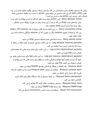 ‫چه‬ ‫در‬ ‫و‬ ‫شده‬ ‫تنظیم‬ ‫چگونه‬ ‫سنسور‬ ‫اینکه‬ ‫براساس‬ ‫کند‬ ‫می‬ ‫شناسایی‬ ‫مخرب‬ ‫ترافیک‬ ‫سنسور‬ ‫که‬ ‫زمانی‬
) ‫حالتی‬IPS‫یا‬IDS‫نوعی‬ ‫تواند‬ ‫می‬ ‫سنسور‬ ‫کند‬ ‫می‬ ‫کار‬ (action‫شده‬ ‫شناسایی‬ ‫ترافیک‬ ‫به‬ ‫نسبت‬ ‫را‬
‫این‬ ‫لیست‬ .‫کند‬ ‫انتخاب‬action: ‫است‬ ‫زیر‬ ‫شرحا‬ ‫به‬ ‫ها‬
•Deny attacker inline‫این‬ :action‫مدت‬ ‫برای‬ ‫را‬ ‫مهاجم‬ ‫آدرس‬ ‫از‬ ‫ارسالی‬ ‫های‬ ‫بسته‬ ‫تمام‬
‫شده‬ ‫مشخص‬ ‫زمان‬drop، ‫مشکل‬ ‫شدن‬ ‫برطرف‬ ‫صورت‬ ‫در‬ ‫زمان‬ ‫مدت‬ ‫این‬ ‫از‬ ‫بعد‬ ‫و‬ ‫کند‬ ‫می‬
‫آدرس‬ ‫این‬ ‫از‬ ‫ها‬ ‫بسته‬ ‫دیگر‬drop.‫شد‬ ‫نخواهند‬
•Deny connection inline‫یک‬ ‫به‬ ‫مربوط‬ ‫های‬ ‫بسته‬ ‫حالت‬ ‫این‬ ‫در‬ :TCP session‫را‬drop
‫طریق‬ ‫از‬ ‫ارتباط‬ ‫و‬ ‫کند‬ ‫می‬session‫آن‬ ‫که‬ ‫صورتی‬ ‫در‬ ‫دیگر‬session‫می‬ ‫باشد‬ ‫نداشته‬ ‫مشکلی‬
.‫شود‬ ‫برقرار‬ ‫تواند‬
•Deny packet inline‫سنسور‬ ‫توسط‬ ‫شده‬ ‫شناسایی‬ ‫بسته‬ :drop.‫شود‬ ‫می‬
•( )Log attacker source packets‫تولید‬ ‫به‬ ‫شروع‬ ‫سنسور‬ ‫حالت‬ ‫این‬ ‫در‬ :log‫با‬ ‫رابطه‬ ‫در‬
.‫کند‬ ‫می‬ ‫مهاجم‬ ‫مبدا‬ ‫آدرس‬ ‫براساس‬ ‫ها‬ ‫بسته‬
•( )Log victim destination packets‫مقصدشان‬ ‫که‬ ‫هایی‬ ‫بسته‬ ‫تمام‬ ‫برای‬ ‫حالت‬ ‫این‬ ‫در‬ :
‫است‬ ‫قربانی‬log.‫شود‬ ‫می‬ ‫تولید‬
•( )Log pair source, destination packets‫حالت‬ ‫این‬ ‫در‬ :log‫می‬ ‫تولید‬ ‫هایی‬ ‫بسته‬ ‫برای‬
‫و‬ ‫مهاجم‬ ‫بین‬ ‫که‬ ‫هایی‬ ‫بسته‬ ‫برای‬ ‫واقع‬ ‫در‬ .‫باشد‬ ‫قربانی‬ ‫و‬ ‫مهاجم‬ ‫آنها‬ ‫مقصد‬ ‫و‬ ‫مبدا‬ ‫که‬ ‫شود‬
‫شوند‬ ‫می‬ ‫دروبدل‬ ‫قربانی‬log.‫شود‬ ‫می‬ ‫تولید‬
•Produce alert‫یک‬ :alert‫توسط‬ ‫شناسایی‬ ‫هنگام‬ ‫در‬IDS/IPS.‫شود‬ ‫می‬ ‫ایجاد‬
•Produce verbose alert‫مشابه‬ ‫آن‬ ‫عملکرد‬ :Produce alert‫یک‬ ‫که‬ ‫تفاوت‬ ‫این‬ ‫با‬ ‫است‬
.‫شود‬ ‫می‬ ‫شامل‬ ‫نیز‬ ‫را‬ ‫بسته‬ ‫کل‬ ‫از‬ ‫کپی‬
•Request block connection‫کردن‬ ‫بلک‬ ‫برای‬ ‫دیگر‬ ‫دستگاه‬ ‫یک‬ ‫از‬ ‫سنسور‬ ‫اینجا‬ ‫در‬ :
.‫گیرد‬ ‫می‬ ‫کمک‬ ‫کانکشن‬
•Request block host‫کردن‬ ‫بلک‬ ‫درخواست‬ ‫سنسور‬ :IP.‫کند‬ ‫می‬ ‫را‬ ‫مهاجم‬
•Request SNMP trap‫بسته‬ ‫یک‬ :SNMP trap.‫شود‬ ‫می‬ ‫ارسال‬
•Reset TCP connection‫کردن‬ ‫ریست‬ ‫درخواست‬ :connection.‫کند‬ ‫می‬ ‫ارسال‬
 