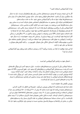 ‫؟‬ ‫کنیم‬ ‫استفاده‬ ‫لینوکس‬ ‫گنو‬ ‫از‬ ‫چرا‬/
‫دنبال‬ ‫به‬ ‫باید‬ ،‫نیست‬ ‫تان‬‫نیازهای‬ ‫رفع‬ ‫برای‬ ‫مناسبی‬ ‫عامل‬‫سیستم‬ ‫ویندوز‬ ‫که‬ ‫رسیدید‬ ‫نتیجه‬ ‫این‬ ‫به‬ ‫اگر‬
‫باشید‬ ‫آن‬ ‫برای‬ ‫جایگزین‬ ‫یک‬.‫ندارد‬ ‫وجود‬ ‫فراوانی‬ ‫های‬‫انتخاب‬.‫سایر‬ ‫میان‬ ‫از‬ ‫ما‬ ‫های‬‫انتخاب‬ ‫بهترین‬ ‫شاید‬
‫گنو‬ ‫و‬ ‫مک‬ ‫به‬ ‫تنها‬ ‫بتواند‬ ‫ها‬‫عامل‬‫سیستم‬/‫شود‬ ‫منتهی‬ ‫لینوکس‬.‫های‬‫سیاست‬ ‫علت‬ ‫به‬ ‫مک‬
‫روی‬ ‫سختی‬ ‫به‬ ‫و‬ ‫است‬ ‫شرکت‬ ‫همان‬ ‫اختصاصی‬ ‫افزارهای‬‫سخت‬ ‫به‬ ‫محصور‬ ‫اپل‬ ‫شرکت‬ ‫ی‬‫انحصارطلبانه‬
‫ندارد‬ ‫مناسبی‬ ‫و‬ ‫کامل‬ ‫کارکرد‬ ‫نیز‬ ‫نصب‬ ‫صورت‬ ‫در‬ ‫و‬ ‫شود‬‫می‬ ‫نصب‬ ‫افزارها‬‫سخت‬ ‫سایر‬.‫عامل‬‫سیستم‬
‫گنو‬/‫دارد‬ ‫جالبی‬ ‫بسیار‬ ‫تاریخچه‬ ‫که‬ ‫است‬ ‫رایانه‬ ‫تاریخ‬ ‫های‬‫پروژه‬ ‫بزرگترین‬ ‫از‬ ‫یکی‬ ‫لینوکس‬.‫عاملی‬‫سیستم‬
‫به‬ ‫بعدها‬ ‫اما‬ ‫شد‬ ‫ایجاد‬ ‫سرگرمی‬ ‫جهت‬ ‫تنها‬ ‫فنلندی‬ ‫دانشجوی‬ ‫یک‬ ‫توسط‬ ‫آن‬ ‫مونولیتیک‬ ‫ی‬‫هسته‬ ‫که‬
‫انتشار‬ ‫مجوز‬ ‫انتخاب‬ ‫علت‬GPL‫در‬ ‫اکنون‬ ‫و‬ ‫پیمود‬ ‫جهشی‬ ‫را‬ ‫پیشرفت‬ ‫مسیر‬۲۲‫زندگی‬ ‫در‬ ‫اشا‬‫سالگی‬
‫است‬‫ه‬‫کرد‬ ‫نفوذ‬ ‫ها‬‫انسان‬ ‫اکثر‬.‫از‬ ‫بسیاری‬ ‫روزها‬ ‫این‬‫پسوند‬ ‫که‬ ‫وسایلی‬»‫هوشمند‬«‫خود‬ ‫دنبال‬ ‫به‬ ‫را‬
‫کنند‬‫می‬ ‫استفاده‬ ‫خود‬ ‫عامل‬‫سیستم‬ ‫قلب‬ ‫عنوان‬ ‫به‬ ‫لینوکس‬ ‫از‬ ‫کشند‬‫می‬.‫مثل‬ ‫مختلف‬ ‫ی‬‫نقلیه‬ ‫وسایل‬ ‫از‬
‫و‬ ‫موبایل‬ ‫های‬‫گوشی‬ ‫البته‬ ‫و‬ ‫و‬ ‫تلویزیون‬ ،‫یخچال‬ ‫مثل‬ ‫خانگی‬ ‫وسایل‬ ‫تا‬ ‫گرفته‬ ‫موتورسیکلت‬ ‫و‬ ‫ماشین‬…
‫دارند‬ ‫را‬ ‫خود‬ ‫جای‬ ‫نیز‬ ‫ها‬‫تبلت‬.
‫گنو‬ ‫روی‬ ‫توان‬‫می‬ ‫هم‬ ‫دسکتاپ‬ ‫ی‬‫زمینه‬ ‫در‬ ‫آیا‬ ‫گیرد؟‬‫می‬ ‫چشمه‬ ‫سر‬ ‫کجا‬ ‫از‬ ‫موفقیت‬ ‫همه‬ ‫این‬ ‫اما‬/‫لینوکس‬
‫کرد؟‬ ‫باز‬ ‫حساب‬
‫گنو‬ ‫ی‬‫رایانه‬ ‫به‬ ‫نفوذ‬ ‫احتمال‬ ;/‫است‬ ‫کم‬ ‫لینوکسی‬;
‫دنیاست‬ ‫های‬‫عامل‬‫سیستم‬ ‫ترین‬‫امن‬ ‫از‬ ‫یکی‬ ‫لینوکس‬ ‫مسلما‬.‫ای‬‫فلسفه‬ ‫ویژگی‬ ‫این‬ ‫آمدن‬ ‫وجود‬ ‫به‬ ‫دلیل‬
‫گنو‬ ‫عامل‬‫سیستم‬ ‫پشت‬ ‫که‬ ‫است‬/‫دارد‬ ‫وجود‬ ‫آزاد‬ ‫افزارهای‬‫نرم‬ ‫و‬ ‫لینوکس‬.‫لیسنیس‬ ‫طبق‬GPL‫مجوز‬ ‫که‬
،‫ببینید‬ ‫آزادانه‬ ‫را‬ ‫آنها‬ ،‫کنید‬ ‫دریافت‬ ‫آزادانه‬ ‫را‬ ‫برنامه‬ ‫یک‬ ‫کدهای‬ ‫توانید‬‫می‬ ‫شما‬ ‫است‬ ‫لینوکس‬ ‫انتشار‬
‫کنید‬ ‫منتشر‬ ‫لیسنس‬ ‫همان‬ ‫تحت‬ ‫اما‬ ‫آزادانه‬ ‫نهایت‬ ‫در‬ ‫و‬ ‫کنید‬ ‫ویرایش‬ ‫آزادانه‬.‫تا‬ ‫شده‬ ‫باعث‬ ‫ویژگی‬ ‫این‬
‫بسیار‬ ‫را‬ ‫عامل‬‫سیستم‬ ‫پایداری‬ ‫امر‬ ‫همین‬ ‫و‬ ‫برسند‬ ‫نفر‬ ‫هزار‬ ‫صدها‬ ‫به‬ ‫لینوکس‬ ‫ی‬‫هسته‬ ‫دهنگان‬‫توسعه‬
‫است‬‫کرده‬ ‫کم‬ ‫بسیار‬ ‫را‬ ‫امنیتی‬ ‫های‬‫حفره‬ ‫و‬ ‫برده‬ ‫بال‬.
‫است‬ ‫حقیقت‬ ‫یک‬ ‫نگرفتن‬ ‫ویروس‬
‫گیرد‬‫نمی‬ ‫ویروس‬ ‫لینوکس‬ ‫که‬ ‫باشید‬‫شنیده‬ ‫هم‬ ‫شما‬ ‫شاید‬.‫این‬ ‫کم‬ ‫کاربرد‬ ‫با‬ ‫را‬ ‫اتفاق‬ ‫این‬ ‫ها‬‫خیلی‬
‫از‬ ‫بیش‬ ‫که‬ ‫بدانید‬ ‫است‬ ‫بهتر‬ ‫اما‬ ‫کنند‬‫می‬ ‫توجیه‬ ‫عامل‬‫سیستم‬۴۰۰‫از‬ ‫ابررایانه‬۵۰۰‫از‬ ‫دنیا‬ ‫برتر‬ ‫ی‬‫ابررایانه‬
‫از‬ ‫بیش‬ ‫همچنین‬ ‫کنندو‬‫می‬ ‫استفاده‬ ‫لینوکس‬۷۰‫های‬‫دهنده‬ ‫سرویس‬ ‫درصد‬)servers(‫این‬ ‫نیز‬ ‫جهان‬
‫اند‬‫کرده‬ ‫انتخاب‬ ‫را‬ ‫عامل‬‫سیستم‬.‫از‬ ‫دسکتاپ‬ ‫کاربران‬ ‫تعداد‬ ‫همچنان‬ ‫خاصی‬ ‫دلیل‬ ‫به‬ ‫البته‬۳‫تجاوز‬ ‫درصد‬
‫است‬‫نکرده‬.‫های‬‫مسئولیت‬ ‫و‬ ‫زیاد‬ ‫بسیار‬ ‫کاربران‬ ‫علت‬ ‫به‬ ‫لینوکس‬ ‫عامل‬‫سیستم‬ ‫مسلما‬ ‫حساب‬ ‫این‬ ‫با‬
‫اما‬ ‫دارد‬ ‫نفوذ‬ ‫و‬ ‫خرابکاری‬ ‫برای‬ ‫ویندوز‬ ‫به‬ ‫نسبت‬ ‫بیشتری‬ ‫پتانسیل‬ ‫سرورها‬ ‫و‬ ‫ها‬‫رایانه‬ ‫ابر‬ ‫بخش‬ ‫در‬ ‫حیاتی‬
 