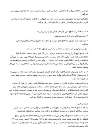 ‫دارد‬ ‫ویندوز‬ ‫به‬ ‫نسبت‬ ‫بیشتری‬ ‫امنیت‬ ‫و‬ ‫پایداری‬ ‫که‬ ‫کنیم‬‫می‬ ‫مشاهده‬ ‫عمل‬ ‫در‬.‫ویروس‬ ‫لینوکس‬ ‫چرا‬ ‫اما‬
‫گیرد؟‬‫نمی‬
‫وجود‬ ‫امر‬ ‫این‬ ‫دلیل‬‫دسترسی‬ ‫مجوزهای‬‫است‬ ‫متفاوت‬ ‫ها‬‫فایل‬ ‫به‬ ‫لینوکس‬ ‫دید‬ ‫یعنی‬ ‫است‬.‫ی‬‫برنامه‬ ‫هر‬
‫کنند‬‫می‬ ‫طی‬ ‫شدن‬ ‫اجرا‬ ‫برای‬ ‫را‬ ‫خاصی‬ ‫مراحل‬ ‫ها‬‫ویروس‬ ‫مثل‬ ‫اجرایی‬:
۱.‫کند‬‫می‬ ‫بررسی‬ ‫بودن‬ ‫اجرایی‬ ‫نظر‬ ‫از‬ ‫را‬ ‫فایل‬ ‫نوع‬ ‫ابتدا‬ ‫عامل‬‫سیستم‬.
۲.‫شود‬‫می‬ ‫بررسی‬ ‫اجرا‬ ‫برای‬ ‫کاربر‬ ‫مجوزهای‬.
۳.‫قرار‬ ‫برنامه‬ ‫فایل‬ ‫اختیار‬ ‫در‬ ‫افزاری‬‫سخت‬ ‫منابع‬ ‫و‬ ‫شود‬‫می‬ ‫اجرا‬ ‫فایل‬ ‫بال‬ ‫مورد‬ ‫دو‬ ‫تایید‬ ‫صورت‬ ‫در‬
‫گیرد‬‫می‬.
‫شوند‬‫می‬ ‫طی‬ ‫چگونه‬ ‫ویندوز‬ ‫و‬ ‫لینوکس‬ ‫عامل‬‫سیستم‬ ‫دو‬ ‫در‬ ‫مراحل‬ ‫این‬ ‫ببینیم‬ ‫حال‬.
۱.‫شود‬‫می‬ ‫شناخته‬ ‫آن‬ ‫پسوند‬ ‫از‬ ‫فایل‬ ‫نوع‬ ‫ویندوز‬ ‫در‬.‫پسوند‬ ‫فایل‬ ‫اگر‬ ‫یعنی‬exe , com‫یا‬bat
‫شود‬‫می‬ ‫رفتار‬ ‫آن‬ ‫با‬ ‫اجرایی‬ ‫فایل‬ ‫مانند‬ ‫باشد‬‫داشته‬.‫آنها‬ ‫داخلی‬ ‫سرنام‬ ‫روی‬ ‫از‬ ‫ها‬‫فایل‬ ‫نوع‬ ‫لینوکس‬ ‫در‬ ‫اما‬
‫نیستند‬ ‫کاربر‬ ‫توسط‬ ‫تغییر‬ ‫قابل‬ ‫که‬ ‫شوند‬‫می‬ ‫شناخته‬.‫در‬ ‫تغییری‬ ‫هیچ‬ ‫پسوند‬ ‫نداشتن‬ ‫یا‬ ‫داشتن‬ ‫واقع‬ ‫در‬
‫اگر‬ ‫حتی‬ ‫است‬ ‫اجرایی‬ ‫حتما‬ ‫لینوکس‬ ‫در‬ ‫اجرایی‬ ‫فایل‬ ‫یک‬ ،‫کند‬‫نمی‬ ‫ایجاد‬ ‫اجرایی‬ ‫فایل‬ ‫آن‬ ‫با‬ ‫لینوکس‬ ‫رفتار‬
‫آن‬ ‫پسوند‬jpg‫باشد‬.
۲.‫دارند‬ ‫اجرا‬ ‫مجوز‬ ‫ویندوز‬ ‫در‬ ‫کاربران‬ ‫ی‬‫همه‬ ‫برای‬ ‫ها‬‫فایل‬ ‫ی‬‫همه‬ ‫فرض‬‫پیش‬ ‫حالت‬ ‫در‬.‫که‬ ‫صورتی‬ ‫در‬ ‫البته‬
‫فایل‬‫سیستم‬ ‫از‬Ntfs‫آزادند‬ ‫همه‬ ‫و‬ ‫داشت‬ ‫نخواهد‬ ‫وجود‬ ‫بررسی‬ ‫برای‬ ‫مجوزی‬ ‫اصل‬ ‫وگرنه‬ ‫کنید‬ ‫استفاده‬
‫دهند‬ ‫انجام‬ ‫کاری‬ ‫هر‬.
‫است‬ ‫فایل‬ ‫یک‬ ‫های‬‫بخش‬ ‫مهمترین‬ ‫از‬ ‫کاربران‬ ‫برای‬ ‫اجرا‬ ‫مجوز‬ ‫لینوکس‬ ‫در‬.‫اجرایی‬ ‫اگر‬ ‫فایل‬ ‫یک‬ ‫یعنی‬
‫باشد‬ ‫داشته‬ ‫شدن‬ ‫اجرا‬ ‫مجوز‬ ‫باید‬ ‫اجرا‬ ‫برای‬ ‫شود‬ ‫شناخته‬.‫برای‬ ‫فقط‬ ‫اجرا‬ ‫مجوز‬ ‫فرض‬‫پیش‬ ‫حالت‬ ‫در‬
‫بین‬ ‫از‬ ‫فایل‬ ‫شدن‬ ‫کپی‬ ‫صورت‬ ‫در‬ ‫هم‬ ‫مجوز‬ ‫این‬ ‫شود‬‫می‬ ‫داده‬ ‫خاص‬ ‫شرایط‬ ‫در‬ ‫و‬ ‫فایل‬ ‫ی‬‫کننده‬ ‫ایجاد‬ ‫کاربر‬
‫رود‬‫می‬.‫شود‬ ‫دانلود‬ ‫اتوماتیک‬ ‫دلیلی‬ ‫به‬ ‫فایل‬ ‫این‬ ‫یا‬ ‫کنید‬ ‫دانلود‬ ‫اینترنت‬ ‫از‬ ‫را‬ ‫اجرایی‬ ‫فایل‬ ‫شما‬ ‫اگر‬ ‫یعنی‬
‫گیرد‬‫نمی‬ ‫اختیار‬ ‫در‬ ‫را‬ ‫سیستم‬ ‫منابع‬ ‫نشود‬ ‫داده‬ ‫اجرا‬ ‫مجوز‬ ‫آن‬ ‫به‬ ‫شما‬ ‫توسط‬ ‫تا‬.
‫پایین‬ ‫ی‬‫هزینه‬
‫انتشار‬ ‫مجوز‬ ‫از‬ ‫لینوکس‬ ‫ی‬‫استفاده‬ ‫دلیل‬ ‫به‬ ‫هم‬ ‫باز‬GPL‫پایین‬ ‫بسیار‬ ‫عامل‬‫سیستم‬ ‫نهایی‬ ‫ی‬‫هزینه‬
‫آید‬‫می‬.‫است‬‫شده‬ ‫نوشته‬ ‫دنیا‬ ‫سراسر‬ ‫مردم‬ ‫طرف‬ ‫از‬ ‫و‬ ‫داوطلبانه‬ ‫صورت‬ ‫به‬ ‫آن‬ ‫کدهای‬ ‫اکثر‬ ‫زیرا‬.
‫دبیان‬ ‫دهندگان‬‫توسعه‬ ‫از‬ ‫یکی‬ ‫آنالیزهای‬ ‫طبق‬ ‫که‬ ‫بدانید‬ ‫است‬ ‫جالب‬)debian(‫توزیع‬ ‫بزگترین‬ ‫که‬
‫تقریبا‬ ‫دبیان‬ ‫دوباره‬ ‫تولید‬ ،‫است‬ ‫برنامه‬ ‫شمار‬ ‫نظر‬ ‫از‬ ‫لینوکس‬۱۹.۱‫دلر‬ ‫میلیارد‬)‫حدود‬ ‫چیزی‬ ‫یعنی‬۲۴
‫و‬ ‫هزار‬۷۰۰‫تومان‬ ‫میلیارد‬(‫لینوکس‬ ‫ی‬‫هسته‬ ‫ارزشا‬ ‫دیگری‬ ‫ای‬‫محاسبه‬ ‫در‬ ‫و‬ ‫دارد‬ ‫بر‬ ‫در‬ ‫هزینه‬۳‫میلیارد‬
‫است‬‫شده‬ ‫زده‬ ‫تخمین‬ ‫دلر‬.
 