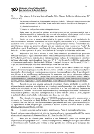 10
TRIBUNAL DE CONTAS DA UNIÃO
Secretaria-Geral de Controle Externo
Secretaria de Controle Externo da Saúde
56. Nas palavras de José dos Santos Carvalho Filho (Manual do Direito Administrativo, 28ª
edição p. 102):
Os poderes administrativos são outorgados aos agentes do Poder Público para lhes permitir atuação
voltada aos interesses da coletividade. Sendo assim, deles emanam duas ordens de consequência:
1ª) são eles irrenunciáveis; e
2ª) devem ser obrigatoriamente exercidos pelos titulares.
Desse modo, as prerrogativas públicas, ao mesmo tempo em que constituem poderes para o
administrador público, impõem-lhe o seu exercício e lhe vedam a inércia, porque o reflexo desta
atinge, em última instância, a coletividade, esta a real destinatária de tais poderes.
57. Tendo em conta a situação extraordinária de agravo à saúde, a real possibilidade de
recrudescimento da pandemia no momento da revisão do plano, em dezembro/2020, o conhecimento
acumulado sobre a crise da Covid-19 – não só a partir dos acontecimentos internos, como também das
experiências de países que primeiro sofreram com as variantes do vírus e com novas “ondas” da
pandemia e a partir de publicações científicas e de órgãos técnicos da própria Administração Pública
Federal – , havia a expectativa de que o Plano Nacional de Contingência tivesse sido aprimorado.
58. Esperava-se que, com a revisão, o Plano fosse estruturado por critérios que pudessem
fortalecer a atuação do órgão central na liderança e na coordenação nacional da crise causada pelo Sars-
CoV-2. Porém, ao reverso, a modificação do plano representou a exclusão de competências do Ministério
da Saúde relacionadas à coordenação da Espin (art. 10º, § 1º, do Decreto 7.616/2.011) e a atribuições
regimentais de coordenação e fiscalização do SUS (art. 1º, inciso II, do Anexo I, do Decreto 9.795/2019),
o que, na visão desta equipe, não deve ser tolerado por esta Corte de Contas.
59. A Nota Técnica 68 da Diretoria de Estudos e Políticas Sociais (Disoc) do Ipea, que tem por
objetivo documentar as principais medidas de saúde pública adotadas ao redor do mundo com o objetivo
de controlar a disseminação do coronavírus e seus impactos, chama atenção para o fato de que não existe
uma fórmula a ser seguida para o enfrentamento de pandemias, mas que os países com melhores
resultados no controle do Sars-CoV-2 compartilham, ao menos, uma característica em comum: a adoção,
de modo tempestivo, de medidas planejadas e coordenadas centralmente para o controle da disseminação
do vírus, além da preparação do sistema de saúde para cuidar adequadamente das pessoas infectadas.
60. Ressalta-se que esta unidade técnica, já no primeiro relatório produzido no âmbito do
acompanhamento, apontou a importância de um organismo central responsável pela coordenação dos
esforços de emergência, ao citar o documento Accountability in a Time elaborado pela Organização
Internacional de Entidades Fiscalizadoras Superiores (Intosai), com exemplos de achados e de auditorias
relacionadas a epidemias e desastres, a exemplo da crise do ebola em Serra Leoa e na Libéria, segundo
o qual as atividades desarticuladas podem causar mais danos que bem-estar.
61. Não é demais reforçar que o Decreto 7.616/2011, que dispõe, entre outros assuntos, sobre a
declaração de Emergência em Saúde Pública de Importância Nacional, deixou assente o papel do
coordenador nacional do órgão central em situações de agravo à saúde, deixando expressas as atribuições
do representante do MS designado para coordenar as medidas a serem executadas durante a Espin:
planejar, organizar, coordenar e controlar.
62. A seguir, passa-se a analisar as ações modificadas do Plano de Contingência Nacional.
Garantir os insumos para diagnóstico da infecção humana pelo novo coronavírus (Covid-19) e outros
vírus respiratórios para a rede laboratorial (item 9.1.2.1 do Acordão 2.817/2020)
63. Essa ação foi alterada para “Subsidiar a rede laboratorial quanto aos insumos para
diagnóstico da infecção por Sars-CoV-2 e outros vírus respiratórios”. O MS justificou que, considerando
a autonomia dos entes federados, não compete ao órgão garantir, mas somente apoiar a execução das
ações.
Para verificar as assinaturas, acesse www.tcu.gov.br/autenticidade, informando o código 67709303.
 