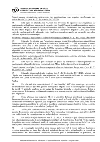 11
TRIBUNAL DE CONTAS DA UNIÃO
Secretaria-Geral de Controle Externo
Secretaria de Controle Externo da Saúde
Garantir estoque estratégico de medicamentos para atendimento de casos suspeitos e confirmados para
o vírus Sars-CoV-2 (item 9.1.2.2 do Acordão 2.817/2020)
64. Esta ação foi alterada para “Apoiar nos processos de aquisição não programada de
medicamentos utilizados no tratamento de pacientes com Covid-19, em articulação com as áreas técnicas
demandantes”. O MS justificou que o financiamento da assistência farmacêutica é de responsabilidade
das três esferas de gestão do SUS e pactuado na Comissão Intergestores Tripartite (CIT). Dessa forma,
parte dos medicamentos são adquiridos pelos estados ou municípios, conforme pactuação, cabendo a
cada ente a gestão de seus estoques.
Monitorar o estoque de medicamentos no âmbito federal e estadual (item 9.1.2.3 do Acordão 2.817/2020)
65. Esta ação foi alterada para “Monitorar o estoque central dos medicamentos, adquiridos de
forma centralizada pelo MS, no âmbito da assistência farmacêutica”. O MS apresentou a mesma
justificativa dada para o item anterior: que o financiamento da assistência farmacêutica é de
responsabilidade das três esferas de gestão do SUS e pactuado na CIT, que parte dos medicamentos são
adquiridos por estados e municípios, conforme pactuação e que cada ente federativo é responsável pelo
armazenamento, distribuição e controle dos seus estoques.
Rever e estabelecer logística de controle, distribuição e remanejamento, conforme solicitação e demanda
(item 9.1.2.4 do Acordão 2.817/2020)
66. Esta ação foi alterada para “Elaborar as pautas de distribuição e remanejamentos dos
medicamentos adquiridos de forma centralizada pelo MS no âmbito da assistência farmacêutica”.
Garantir estoque estratégico de medicamentos para atendimento sintomático dos pacientes (item 9.1.2.5
do Acordão 2.817/2020)
67. Esta ação foi agregada à ação objeto do item 9.1.2.2 do Acordão 2.817/2020 e alterada para
“Apoiar nos processos de aquisição não programada de medicamentos utilizados no tratamento de
pacientes com Covid-19, em articulação com as áreas técnicas demandantes”.
Análise
68. Em relação à ação objeto do item 9.1.2.1 do Acordão 2.817/2020, tem-se que, ao contrário
do entendimento adotado pelo MS, garantir não significa adquirir todos os insumos para o diagnóstico
da Covid-19, contudo, engloba as atividades de fiscalizar, controlar o abastecimento, definir o
remanejamento de itens entre os laboratórios e comprar os insumos, caso os estados tenham dificuldades
para adquiri-los.
69. Como afirmado nos parágrafos 52-53, o Ministério da Saúde coordenará e executará, de
forma complementar ou suplementar em caráter excepcional, ações de vigilância epidemiológica e
sanitária em circunstâncias especiais, que escapem ao controle dos estados. Além disso, cabe ao MS
planejar, organizar, coordenar e controlar as medidas a serem empregadas durante a Espin, conforme
mencionado anteriormente neste relatório (parágrafo 61).
70. Assim, para viabilização dessas medidas, seria necessária a manutenção da ação relativa à
garantia dos insumos, anteriormente prevista no Plano Nacional de Contingência, e a ação efetiva do MS
com o objetivo de dar cumprimento a sua atribuição legal e normativa.
71. Em relação às ações objeto dos itens 9.1.2.2 a 9.1.2.5, entende-se que, além de fundamentais
para a busca da manutenção da capacidade operacional do SUS durante a crise da Covid-19, são medidas
de apoio às secretarias estaduais de saúde, devendo, portanto, compor o planejamento do MS em razão
da função de coordenador nacional do enfrentamento da pandemia, que é atribuída à Pasta.
72. A coordenação nacional da crise causada pelo Sars-CoV-2 requer ações de liderança e
organização em diversas áreas. Em relação à assistência farmacêutica, a fiscalização e o controle do
abastecimento dos medicamentos essenciais utilizados para o enfrentamento da pandemia, em
Para verificar as assinaturas, acesse www.tcu.gov.br/autenticidade, informando o código 67709303.
 