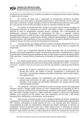12
TRIBUNAL DE CONTAS DA UNIÃO
Secretaria-Geral de Controle Externo
Secretaria de Controle Externo da Saúde
articulação com os entes federativos, compõem a atividade de coordenação da função logística atribuída
ao órgão central do sistema.
73. No contexto da Espin, para a organização do planejamento, entende-se necessário,
primeiramente, que a Pasta defina os principais medicamentos a serem utilizados na crise, para que,
então, passe a monitorar o estoque estratégico existente no SUS definido para cada item, para, quando
for o caso, realizar as intervenções necessárias em apoio às secretarias estaduais de saúde.
74. Ao contrário do afirmado pelo MS, entende-se que a ação “garantir estoque estratégico de
medicamentos utilizados no tratamento da Covid-19” não atribui ao órgão a responsabilidade de
aquisição de todos os medicamentos utilizados durante a pandemia, mas o monitoramento dos
medicamentos essenciais (fiscalização do abastecimento da rede) e a aquisição conforme
pactuação/planejamento ou ainda de forma a evitar desabastecimentos. A alteração da ação, conforme
realizada, tende a enfraquecer a gestão logística da Pasta, atribuindo responsabilidade ao MS apenas para
aquisições pontuais, não programadas, ou seja, sem planejamento, e levando ao abandono da função de
controle do estoque, princípio essencial para fiscalização/monitoramento.
75. Cabe aqui destacar que a função controle foi também retirada da atribuição do COE Covid-
19, por meio da Portaria GM/MS 3.190/2020, reiterando a visão do MS de atuar em situações não
programadas.
76. Frisa-se que a Organização Mundial da Saúde recomenda, além da racionalização da
demanda e dos insumos hospitalares, a gestão centralizada das aquisições, contribuindo para o esforço
de coordenação do abastecimento das unidades de saúde, evitando excessos e quebras de estoque (WHO,
2020, apud, Ipea - Compras Públicas Centralizadas em Situações de Emergência e Calamidade Pública,
p. 9).
77. Em relação à gestão logística, citam-se como boa prática os princípios abaixo, constantes do
Plano de Ação do enfrentamento do coronavírus do Reino Unido, publicado em 3/3/2020 – Coronavirus:
action plan - A guide to what you can expect across the UK, que orientam a ação do governo do Reino
Unido:
i) garantir que as agências responsáveis por combater o surto estejam com os recursos
devidos para fazê-lo, que tenham as pessoas, equipamentos e medicamentos que
necessitam, e que quaisquer mudanças necessárias na legislação sejam levadas adiante o
mais rápido possível;
ii) manter estoque estratégico dos medicamentos mais importantes e equipamentos de
proteção para profissionais de saúde que podem entrar em contato com pacientes
infectados. Esses estoques são monitorados diariamente, com estoque adicional sendo
solicitado quando necessário.
78. Por conseguinte, a alteração da atribuição de monitorar o estoque federal e dos estados para
monitorar somente o estoque central acarreta um maior enfraquecimento da capacidade do MS de
coordenar e fiscalizar o Sistema Único de Saúde durante a pandemia, relativamente à função logística,
pois, para definir estratégias logísticas, o órgão central deve conhecer o estoque dos medicamentos
definidos como essenciais na rede pública. Sem essas informações não há como o MS realizar
remanejamentos, distribuições e, eventualmente, novas aquisições.
79. Nesse sentido, a alteração da ação “rever e estabelecer logística de controle, distribuição e
remanejamento” restringindo-a para “elaborar a pauta de distribuição dos medicamentos adquiridos pelo
MS” minimiza sobremaneira a gestão logística da crise a ser realizada pelo MS, reduzindo a
responsabilidade do órgão aos medicamentos adquiridos pelo próprio Ministério. A eficiência na
coordenação nacional da pandemia requer que o órgão central execute as atribuições de controle,
distribuição e remanejamento de forma sistêmica e em coordenação com as secretarias estaduais.
Somente o órgão central, com todos os dados logísticos do sistema terá condições de executar essas
Para verificar as assinaturas, acesse www.tcu.gov.br/autenticidade, informando o código 67709303.
 
