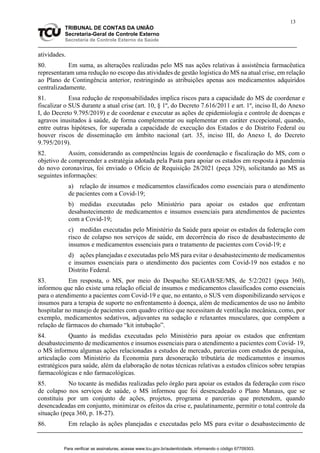13
TRIBUNAL DE CONTAS DA UNIÃO
Secretaria-Geral de Controle Externo
Secretaria de Controle Externo da Saúde
atividades.
80. Em suma, as alterações realizadas pelo MS nas ações relativas à assistência farmacêutica
representaram uma redução no escopo das atividades de gestão logística do MS na atual crise, em relação
ao Plano de Contingência anterior, restringindo as atribuições apenas aos medicamentos adquiridos
centralizadamente.
81. Essa redução de responsabilidades implica riscos para a capacidade do MS de coordenar e
fiscalizar o SUS durante a atual crise (art. 10, § 1º, do Decreto 7.616/2011 e art. 1º, inciso II, do Anexo
I, do Decreto 9.795/2019) e de coordenar e executar as ações de epidemiologia e controle de doenças e
agravos inusitados à saúde, de forma complementar ou suplementar em caráter excepcional, quando,
entre outras hipóteses, for superada a capacidade de execução dos Estados e do Distrito Federal ou
houver riscos de disseminação em âmbito nacional (art. 35, inciso III, do Anexo I, do Decreto
9.795/2019).
82. Assim, considerando as competências legais de coordenação e fiscalização do MS, com o
objetivo de compreender a estratégia adotada pela Pasta para apoiar os estados em resposta à pandemia
do novo coronavírus, foi enviado o Ofício de Requisição 28/2021 (peça 329), solicitando ao MS as
seguintes informações:
a) relação de insumos e medicamentos classificados como essenciais para o atendimento
de pacientes com a Covid-19;
b) medidas executadas pelo Ministério para apoiar os estados que enfrentam
desabastecimento de medicamentos e insumos essenciais para atendimentos de pacientes
com a Covid-19;
c) medidas executadas pelo Ministério da Saúde para apoiar os estados da federação com
risco de colapso nos serviços de saúde, em decorrência do risco de desabastecimento de
insumos e medicamentos essenciais para o tratamento de pacientes com Covid-19; e
d) ações planejadas e executadas pelo MS para evitar o desabastecimento de medicamentos
e insumos essenciais para o atendimento dos pacientes com Covid-19 nos estados e no
Distrito Federal.
83. Em resposta, o MS, por meio do Despacho SE/GAB/SE/MS, de 5/2/2021 (peça 360),
informou que não existe uma relação oficial de insumos e medicamentos classificados como essenciais
para o atendimento a pacientes com Covid-19 e que, no entanto, o SUS vem disponibilizando serviços e
insumos para a terapia de suporte no enfrentamento à doença, além de medicamentos de uso no âmbito
hospitalar no manejo de pacientes com quadro crítico que necessitam de ventilação mecânica, como, por
exemplo, medicamentos sedativos, adjuvantes na sedação e relaxantes musculares, que compõem a
relação de fármacos do chamado “kit intubação”.
84. Quanto às medidas executadas pelo Ministério para apoiar os estados que enfrentam
desabastecimento de medicamentos e insumos essenciais para o atendimento a pacientes com Covid- 19,
o MS informou algumas ações relacionadas a estudos de mercado, parcerias com estudos de pesquisa,
articulação com Ministério da Economia para desoneração tributária de medicamentos e insumos
estratégicos para saúde, além da elaboração de notas técnicas relativas a estudos clínicos sobre terapias
farmacológicas e não farmacológicas.
85. No tocante às medidas realizadas pelo órgão para apoiar os estados da federação com risco
de colapso nos serviços de saúde, o MS informou que foi desencadeado o Plano Manaus, que se
constituiu por um conjunto de ações, projetos, programa e parcerias que pretendem, quando
desencadeadas em conjunto, minimizar os efeitos da crise e, paulatinamente, permitir o total controle da
situação (peça 360, p. 18-27).
86. Em relação às ações planejadas e executadas pelo MS para evitar o desabastecimento de
Para verificar as assinaturas, acesse www.tcu.gov.br/autenticidade, informando o código 67709303.
 