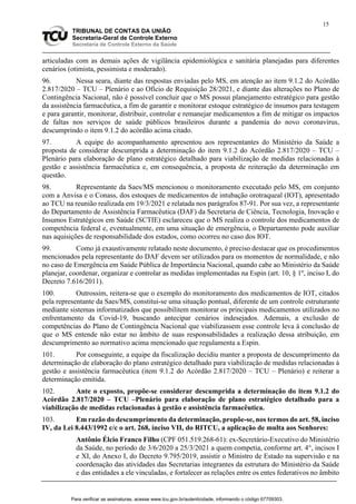 15
TRIBUNAL DE CONTAS DA UNIÃO
Secretaria-Geral de Controle Externo
Secretaria de Controle Externo da Saúde
articuladas com as demais ações de vigilância epidemiológica e sanitária planejadas para diferentes
cenários (otimista, pessimista e moderado).
96. Nessa seara, diante das respostas enviadas pelo MS, em atenção ao item 9.1.2 do Acórdão
2.817/2020 – TCU – Plenário e ao Ofício de Requisição 28/2021, e diante das alterações no Plano de
Contingência Nacional, não é possível concluir que o MS possui planejamento estratégico para gestão
da assistência farmacêutica, a fim de garantir e monitorar estoque estratégico de insumos para testagem
e para garantir, monitorar, distribuir, controlar e remanejar medicamentos a fim de mitigar os impactos
de faltas nos serviços de saúde públicos brasileiros durante a pandemia do novo coronavírus,
descumprindo o item 9.1.2 do acórdão acima citado.
97. A equipe do acompanhamento apresentou aos representantes do Ministério da Saúde a
proposta de considerar descumprida a determinação do item 9.1.2 do Acórdão 2.817/2020 – TCU –
Plenário para elaboração de plano estratégico detalhado para viabilização de medidas relacionadas à
gestão e assistência farmacêutica e, em consequência, a proposta de reiteração da determinação em
questão.
98. Representante da Saes/MS mencionou o monitoramento executado pelo MS, em conjunto
com a Anvisa e o Conass, dos estoques de medicamentos de intubação orotraqueal (IOT), apresentado
ao TCU na reunião realizada em 19/3/2021 e relatada nos parágrafos 87-91. Por sua vez, a representante
do Departamento de Assistência Farmacêutica (DAF) da Secretaria de Ciência, Tecnologia, Inovação e
Insumos Estratégicos em Saúde (SCTIE) esclareceu que o MS realiza o controle dos medicamentos de
competência federal e, eventualmente, em uma situação de emergência, o Departamento pode auxiliar
nas aquisições de responsabilidade dos estados, como ocorreu no caso dos IOT.
99. Como já exaustivamente relatado neste documento, é preciso destacar que os procedimentos
mencionados pela representante do DAF devem ser utilizados para os momentos de normalidade, e não
no caso de Emergência em Saúde Pública de Importância Nacional, quando cabe ao Ministério da Saúde
planejar, coordenar, organizar e controlar as medidas implementadas na Espin (art. 10, § 1º, inciso I, do
Decreto 7.616/2011).
100. Outrossim, reitera-se que o exemplo do monitoramento dos medicamentos de IOT, citados
pela representante da Saes/MS, constitui-se uma situação pontual, diferente de um controle estruturante
mediante sistemas informatizados que possibilitem monitorar os principais medicamentos utilizados no
enfrentamento da Covid-19, buscando antecipar cenários indesejados. Ademais, a exclusão de
competências do Plano de Contingência Nacional que viabilizassem esse controle leva à conclusão de
que o MS entende não estar no âmbito de suas responsabilidades a realização dessa atribuição, em
descumprimento ao normativo acima mencionado que regulamenta a Espin.
101. Por conseguinte, a equipe da fiscalização decidiu manter a proposta de descumprimento da
determinação de elaboração do plano estratégico detalhado para viabilização de medidas relacionadas à
gestão e assistência farmacêutica (item 9.1.2 do Acórdão 2.817/2020 – TCU – Plenário) e reiterar a
determinação emitida.
102. Ante o exposto, propõe-se considerar descumprida a determinação do item 9.1.2 do
Acórdão 2.817/2020 – TCU –Plenário para elaboração de plano estratégico detalhado para a
viabilização de medidas relacionadas à gestão e assistência farmacêutica.
103. Em razão do descumprimento da determinação, propõe-se, nos termos do art. 58, inciso
IV, da Lei 8.443/1992 c/c o art. 268, inciso VII, do RITCU, a aplicação de multa aos Senhores:
Antônio Élcio Franco Filho (CPF 051.519.268-61): ex-Secretário-Executivo do Ministério
da Saúde, no período de 3/6/2020 a 25/3/2021 a quem competia, conforme art. 4°, incisos I
e XI, do Anexo I, do Decreto 9.795/2019, assistir o Ministro de Estado na supervisão e na
coordenação das atividades das Secretarias integrantes da estrutura do Ministério da Saúde
e das entidades a ele vinculadas, e fortalecer as relações entre os entes federativos no âmbito
Para verificar as assinaturas, acesse www.tcu.gov.br/autenticidade, informando o código 67709303.
 