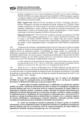 16
TRIBUNAL DE CONTAS DA UNIÃO
Secretaria-Geral de Controle Externo
Secretaria de Controle Externo da Saúde
do SUS; e conforme art. 10, § 1º, inciso I, do Decreto 7.616/2011 e art. 3º, inciso I, da Portaria
GM/MS 188/2020, com redação dada pela Portaria GM/MS 3.190/2020, planejar, organizar
e coordenar medidas a serem empregadas durante a ESPIN, nos termos das diretrizes fixadas
pelo Ministro de Estado da Saúde.
Hélio Angotti Neto (082.453.537-52): Secretário de Ciência, Tecnologia, Inovação e
Insumos Estratégicos em Saúde do Ministério da Saúde, nomeado em 17/6/2020 a quem
compete, conforme art. 30, inciso I, alínea “b”, do Anexo I, do Decreto 9.795/2019, formular,
coordenar, implementar e avaliar as Políticas Nacionais da Assistência Farmacêuticas e de
Medicamentos, inclusive de hemoderivados, vacinas, imunobiológicos e outros insumos
relacionados como parte integrantes da Política Nacional de Saúde.
Eduardo Pazuello (CPF: 734.125.037-20): ex-Ministro da Saúde, no período de 16/5/2020
a 23/3/2021 a quem competia, conforme art. 10, § 1º, inciso I, do Decreto 7.616/2011 e art.
3º, inciso I, da Portaria GM/MS 188/2020, com redação dada pela Portaria GM/MS
3.190/2020, fixar as diretrizes necessárias para o planejamento, organização e coordenação
das medias a serem empregadas durante a Emergência de Saúde Pública de Importância
Nacional.
104. A proposta está consoante a jurisprudência desta Corte de Contas que se inclina no sentido
de que a aplicação de multa por descumprimento injustificado de determinação do TCU prescinde de
audiência prévia do responsável quando a possibilidade da sanção constar na comunicação da
deliberação, a exemplo do voto condutor do Acórdão 1.031/2009 – TCU – Segunda Câmara, de relatoria
do Ministro Aroldo Cedraz. No caso em exame, a comunicação da deliberação se deu por meio do Ofício
62868/2020-TCU/Seproc, de 16/11/2020, acostado à peça 231, com respectiva ciência à peça 236. No
referido ofício, item 2 das informações complementares, consta que:
2. O não cumprimento de determinação do Tribunal de Contas da União poderá ensejar a aplicação
da multa prevista no art. 58, § 1º, da Lei nº 8.443/1992, a qual prescinde de realização de prévia
audiência, nos termos do art. 268, inciso VII, e § 3º, do Regimento Interno do TCU.
105. Apesar de o art. 7º, inciso I, da Resolução TCU 315/2020 estabelecer que não devem ser
formuladas determinações para reiteração de determinação anteriormente proferida pelo Tribunal, exceto
no exame das contas, a excepcionalidade da mudança do mais alto dirigente da instituição e a gravidade
da pandemia no país justificam a proposta de reiteração do conteúdo da determinação do item 9.1.2 do
Acórdão 2817/2020 – TCU – Plenário.
106. Face o exposto, propõe-se, com fundamento nos arts. 4º, inciso I, da Resolução
315/2020, 16, inciso VI e parágrafo único, da Lei 8.080/1990 e 10, § 1º, do Decreto 7.616/2011,
determinar ao Ministério da Saúde que, no prazo de quinze dias:
I – elabore plano estratégico detalhado para a viabilização, em especial, das seguintes
medidas de gestão e assistência farmacêutica previstas no Plano de Contingência Nacional para
Infecção Humana pelo novo Coronavírus (nível de resposta Emergência de Saúde Pública de
Importância Nacional): garantir e monitorar estoque estratégico de insumos laboratoriais para
diagnóstico da infecção humana pelo novo coronavírus; garantir e monitorar estoque estratégico
de medicamento para o atendimento de casos suspeitos e confirmados para o vírus Sars-CoV-2;
monitorar o estoque de medicamentos no âmbito federal e estadual; rever e estabelecer logística
de controle, distribuição e remanejamento, conforme solicitação e demanda; garantir estoque
estratégico de medicamentos para atendimento sintomático dos pacientes; e
II – ajuste sua estratégia de atuação na pandemia, no tocante à gestão e à assistência
farmacêutica, às suas competências legais e às disposições do Plano de Contingência Nacional para
Infecção Humana pelo novo Coronavírus (nível de resposta Emergência de Saúde Pública de
Importância Nacional) e do plano estratégico que vier a ser elaborado.
Para verificar as assinaturas, acesse www.tcu.gov.br/autenticidade, informando o código 67709303.
 