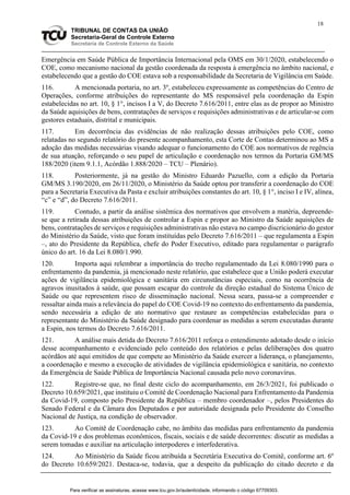 18
TRIBUNAL DE CONTAS DA UNIÃO
Secretaria-Geral de Controle Externo
Secretaria de Controle Externo da Saúde
Emergência em Saúde Pública de Importância Internacional pela OMS em 30/1/2020, estabelecendo o
COE, como mecanismo nacional da gestão coordenada da resposta à emergência no âmbito nacional, e
estabelecendo que a gestão do COE estava sob a responsabilidade da Secretaria de Vigilância em Saúde.
116. A mencionada portaria, no art. 3º, estabeleceu expressamente as competências do Centro de
Operações, conforme atribuições do representante do MS responsável pela coordenação da Espin
estabelecidas no art. 10, § 1°, incisos I a V, do Decreto 7.616/2011, entre elas as de propor ao Ministro
da Saúde aquisições de bens, contratações de serviços e requisições administrativas e de articular-se com
gestores estaduais, distrital e municipais.
117. Em decorrência das evidências de não realização dessas atribuições pelo COE, como
relatadas no segundo relatório do presente acompanhamento, esta Corte de Contas determinou ao MS a
adoção das medidas necessárias visando adequar o funcionamento do COE aos normativos de regência
de sua atuação, reforçando o seu papel de articulação e coordenação nos termos da Portaria GM/MS
188/2020 (item 9.1.1, Acórdão 1.888/2020 – TCU – Plenário).
118. Posteriormente, já na gestão do Ministro Eduardo Pazuello, com a edição da Portaria
GM/MS 3.190/2020, em 26/11/2020, o Ministério da Saúde optou por transferir a coordenação do COE
para a Secretaria Executiva da Pasta e excluir atribuições constantes do art. 10, § 1°, inciso I e IV, alínea,
“c” e “d”, do Decreto 7.616/2011.
119. Contudo, a partir da análise sistêmica dos normativos que envolvem a matéria, depreende-
se que a retirada dessas atribuições de controlar a Espin e propor ao Ministro da Saúde aquisições de
bens, contratações de serviços e requisições administrativas não estava no campo discricionário do gestor
do Ministério da Saúde, visto que foram instituídas pelo Decreto 7.616/2011 – que regulamenta a Espin
–, ato do Presidente da República, chefe do Poder Executivo, editado para regulamentar o parágrafo
único do art. 16 da Lei 8.080/1.990.
120. Importa aqui relembrar a importância do trecho regulamentado da Lei 8.080/1990 para o
enfrentamento da pandemia, já mencionado neste relatório, que estabelece que a União poderá executar
ações de vigilância epidemiológica e sanitária em circunstâncias especiais, como na ocorrência de
agravos inusitados à saúde, que possam escapar do controle da direção estadual do Sistema Único de
Saúde ou que representem risco de disseminação nacional. Nessa seara, passa-se a compreender e
ressaltar ainda mais a relevância do papel do COE Covid-19 no contexto do enfrentamento da pandemia,
sendo necessária a edição de ato normativo que restaure as competências estabelecidas para o
representante do Ministério da Saúde designado para coordenar as medidas a serem executadas durante
a Espin, nos termos do Decreto 7.616/2011.
121. A análise mais detida do Decreto 7.616/2011 reforça o entendimento adotado desde o início
desse acompanhamento e evidenciado pelo conteúdo dos relatórios e pelas deliberações dos quatro
acórdãos até aqui emitidos de que compete ao Ministério da Saúde exercer a liderança, o planejamento,
a coordenação e mesmo a execução de atividades de vigilância epidemiológica e sanitária, no contexto
da Emergência de Saúde Pública de Importância Nacional causada pelo novo coronavírus.
122. Registre-se que, no final deste ciclo do acompanhamento, em 26/3/2021, foi publicado o
Decreto 10.659/2021, que instituiu o Comitê de Coordenação Nacional para Enfrentamento da Pandemia
da Covid-19, composto pelo Presidente da República – membro coordenador –, pelos Presidentes do
Senado Federal e da Câmara dos Deputados e por autoridade designada pelo Presidente do Conselho
Nacional de Justiça, na condição de observador.
123. Ao Comitê de Coordenação cabe, no âmbito das medidas para enfrentamento da pandemia
da Covid-19 e dos problemas econômicos, fiscais, sociais e de saúde decorrentes: discutir as medidas a
serem tomadas e auxiliar na articulação interpoderes e interfederativa.
124. Ao Ministério da Saúde ficou atribuída a Secretária Executiva do Comitê, conforme art. 6º
do Decreto 10.659/2021. Destaca-se, todavia, que a despeito da publicação do citado decreto e da
Para verificar as assinaturas, acesse www.tcu.gov.br/autenticidade, informando o código 67709303.
 