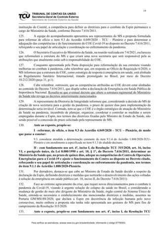 19
TRIBUNAL DE CONTAS DA UNIÃO
Secretaria-Geral de Controle Externo
Secretaria de Controle Externo da Saúde
instituição do Comitê, a competência para definir as diretrizes para o combate da Espin permanece a
cargo do Ministério da Saúde, conforme Decreto 7.616/2011.
125. A equipe do acompanhamento apresentou aos representantes do MS a proposta formulada
para reformar de ofício o item 9.3 do Acordão 4.049/2020 – TCU – Plenário e para determinar a
adequação das competências e do funcionamento do COE Covid-19 ao disposto no Decreto 7.616/2011,
reforçando o seu papel de articulação e coordenação no enfrentamento da pandemia.
126. O Secretário Executivo do Ministério da Saúde, na reunião realizada em 7/4/2021, esclareceu
que reformulará a estrutura do MS e que criará uma nova secretaria que será responsável pela as
atribuições que atualmente estão sob a responsabilidade do COE.
127. Conquanto apresentada pela Pasta disposição para reformulação da sua estrutura visando
melhorias no combate à pandemia, cabe relembrar que, em resposta ao Ofício de Requisição 6/2020, o
MS informou que a estrutura do COE, como estratégia de resposta à emergência em saúde, está alinhada
ao Regulamento Sanitário Internacional, tratado promulgado no Brasil, por meio do Decreto
10.212/2020 (peça 31, p.1).
128. Cabe relembrar, outrossim, que as competências atribuídas ao COE devem estar alinhadas
ao conteúdo do Decreto 7.616/2011, que dispõe sobre a declaração de Emergência em Saúde Pública de
Importância Nacional. Ressalta-se que eventual decreto que altere a estrutura regimental do Ministério
da Saúde não revoga os decretos anteriormente mencionados.
129. A representante da Diretoria de Integridade informou que, considerando a decisão do MS de
criação de nova secretaria para a gestão da pandemia, o prazo de quinze dias para implementação da
determinação seria inviável. Contudo, tem-se que o COE é o órgão estratégico de atuação do Ministério
da Saúde na pandemia, incumbido de planejar, organizar, coordenar e controlar as medidas a serem
empregadas durante a Espin, nos termos das diretrizes fixadas pelo Ministro de Estado da Saúde, não
sendo possível a concessão do prazo solicitado pela representante do MS.
130. Ante ao exposto, propõe-se:
I –reformar, de ofício, o item 9.3 do Acordão 4.049/2020 – TCU – Plenário, de modo
que passe a constar:
9.3. considerar atendida a determinação constante do item 9.1.4 do Acórdão 1.888/2020-TCU-
Plenário e em atendimento a especificada no item 9.1.3 do aludido decisum;
II - com fundamento nos art. 4º, inciso I, da Resolução TCU 315/2020, art. 16, inciso
VI, e parágrafo único, da Lei 8.080/1990 e art. 10, § 1°, do Decreto 7.616/2011, determinar ao
Ministério da Saúde que, no prazo de quinze dias, adeque as competências do Centro de Operações
Emergências para a Covid-19 e ajuste o funcionamento do Centro ao disposto no Decreto citado,
reforçando o seu papel de articulação e coordenação no enfrentamento da pandemia, nos termos
do item 9.1.1 do Acórdão 1.888/2020-Plenário.
131. Por derradeiro, destaca-se que cabe ao Ministro de Estado da Saúde decidir a respeito da
declaração da Espin, definindo diretrizes e medidas que nortearão o desenvolvimento das ações voltadas
à solução da emergência em saúde pública (art. 10, inciso II, do Decreto 7.616/2011).
132. Face ao extremo agravamento da crise, que requer novos direcionamentos para o combate à
pandemia da Covid-19, visando à urgente solução do colapso da saúde no Brasil, e considerando a
mudança de gestão do mais alto dirigente do Ministério da Saúde, órgão central do Sistema Único de
Saúde, entende-se necessário o estabelecimento das mencionadas diretrizes e medidas, ausentes na
Portaria GM/MS188/2020, que declara a Espin em decorrência da infecção humana pelo novo
coronavírus, muito embora a proposta não tenha sido apresentada aos gestores do MS para fins de
cumprimento da Resolução 315/2020.
133. Ante o exposto, propõe-se com fundamento nos art. 4º, inciso I, da Resolução TCU
Para verificar as assinaturas, acesse www.tcu.gov.br/autenticidade, informando o código 67709303.
 