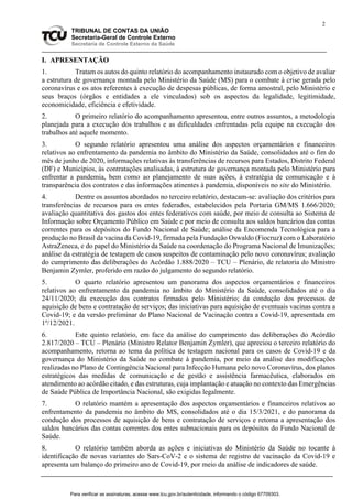 2
TRIBUNAL DE CONTAS DA UNIÃO
Secretaria-Geral de Controle Externo
Secretaria de Controle Externo da Saúde
I. APRESENTAÇÃO
1. Tratam os autos do quinto relatório do acompanhamento instaurado com o objetivo de avaliar
a estrutura de governança montada pelo Ministério da Saúde (MS) para o combate à crise gerada pelo
coronavírus e os atos referentes à execução de despesas públicas, de forma amostral, pelo Ministério e
seus braços (órgãos e entidades a ele vinculados) sob os aspectos da legalidade, legitimidade,
economicidade, eficiência e efetividade.
2. O primeiro relatório do acompanhamento apresentou, entre outros assuntos, a metodologia
planejada para a execução dos trabalhos e as dificuldades enfrentadas pela equipe na execução dos
trabalhos até aquele momento.
3. O segundo relatório apresentou uma análise dos aspectos orçamentários e financeiros
relativos ao enfrentamento da pandemia no âmbito do Ministério da Saúde, consolidados até o fim do
mês de junho de 2020, informações relativas às transferências de recursos para Estados, Distrito Federal
(DF) e Municípios, às contratações analisadas, à estrutura de governança montada pelo Ministério para
enfrentar a pandemia, bem como ao planejamento de suas ações, à estratégia de comunicação e à
transparência dos contratos e das informações atinentes à pandemia, disponíveis no site do Ministério.
4. Dentre os assuntos abordados no terceiro relatório, destacam-se: avaliação dos critérios para
transferências de recursos para os entes federados, estabelecidos pela Portaria GM/MS 1.666/2020;
avaliação quantitativa dos gastos dos entes federativos com saúde, por meio de consulta ao Sistema de
Informação sobre Orçamento Público em Saúde e por meio de consulta aos saldos bancários das contas
correntes para os depósitos do Fundo Nacional de Saúde; análise da Encomenda Tecnológica para a
produção no Brasil da vacina da Covid-19, firmada pela Fundação Oswaldo (Fiocruz) com o Laboratório
AstraZeneca, e do papel do Ministério da Saúde na coordenação do Programa Nacional de Imunizações;
análise da estratégia de testagem de casos suspeitos de contaminação pelo novo coronavírus; avaliação
do cumprimento das deliberações do Acórdão 1.888/2020 – TCU – Plenário, de relatoria do Ministro
Benjamin Zymler, proferido em razão do julgamento do segundo relatório.
5. O quarto relatório apresentou um panorama dos aspectos orçamentários e financeiros
relativos ao enfrentamento da pandemia no âmbito do Ministério da Saúde, consolidados até o dia
24/11/2020; da execução dos contratos firmados pelo Ministério; da condução dos processos de
aquisição de bens e contratação de serviços; das iniciativas para aquisição de eventuais vacinas contra a
Covid-19; e da versão preliminar do Plano Nacional de Vacinação contra a Covid-19, apresentada em
1º/12/2021.
6. Este quinto relatório, em face da análise do cumprimento das deliberações do Acórdão
2.817/2020 – TCU – Plenário (Ministro Relator Benjamin Zymler), que apreciou o terceiro relatório do
acompanhamento, retorna ao tema da política de testagem nacional para os casos de Covid-19 e da
governança do Ministério da Saúde no combate à pandemia, por meio da análise das modificações
realizadas no Plano de Contingência Nacional para Infecção Humana pelo novo Coronavírus, dos planos
estratégicos das medidas de comunicação e de gestão e assistência farmacêutica, elaborados em
atendimento ao acórdão citado, e das estruturas, cuja implantação e atuação no contexto das Emergências
de Saúde Pública de Importância Nacional, são exigidas legalmente.
7. O relatório mantém a apresentação dos aspectos orçamentários e financeiros relativos ao
enfrentamento da pandemia no âmbito do MS, consolidados até o dia 15/3/2021, e do panorama da
condução dos processos de aquisição de bens e contratação de serviços e retoma a apresentação dos
saldos bancários das contas correntes dos entes subnacionais para os depósitos do Fundo Nacional de
Saúde.
8. O relatório também aborda as ações e iniciativas do Ministério da Saúde no tocante à
identificação de novas variantes do Sars-CoV-2 e o sistema de registro de vacinação da Covid-19 e
apresenta um balanço do primeiro ano de Covid-19, por meio da análise de indicadores de saúde.
Para verificar as assinaturas, acesse www.tcu.gov.br/autenticidade, informando o código 67709303.
 