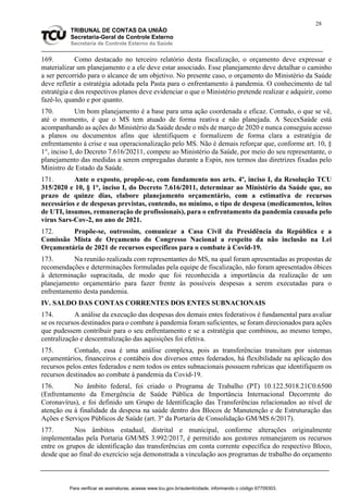 28
TRIBUNAL DE CONTAS DA UNIÃO
Secretaria-Geral de Controle Externo
Secretaria de Controle Externo da Saúde
169. Como destacado no terceiro relatório desta fiscalização, o orçamento deve expressar e
materializar um planejamento e a ele deve estar associado. Esse planejamento deve detalhar o caminho
a ser percorrido para o alcance de um objetivo. No presente caso, o orçamento do Ministério da Saúde
deve refletir a estratégia adotada pela Pasta para o enfrentamento à pandemia. O conhecimento de tal
estratégia e dos respectivos planos deve evidenciar o que o Ministério pretende realizar e adquirir, como
fazê-lo, quando e por quanto.
170. Um bom planejamento é a base para uma ação coordenada e eficaz. Contudo, o que se vê,
até o momento, é que o MS tem atuado de forma reativa e não planejada. A SecexSaúde está
acompanhando as ações do Ministério da Saúde desde o mês de março de 2020 e nunca conseguiu acesso
a planos ou documentos afins que identifiquem e formalizem de forma clara a estratégia de
enfrentamento à crise e sua operacionalização pelo MS. Não é demais reforçar que, conforme art. 10, §
1°, inciso I, do Decreto 7.616/20211, compete ao Ministério da Saúde, por meio do seu representante, o
planejamento das medidas a serem empregadas durante a Espin, nos termos das diretrizes fixadas pelo
Ministro de Estado da Saúde.
171. Ante o exposto, propõe-se, com fundamento nos arts. 4º, inciso I, da Resolução TCU
315/2020 e 10, § 1°, inciso I, do Decreto 7.616/2011, determinar ao Ministério da Saúde que, no
prazo de quinze dias, elabore planejamento orçamentário, com a estimativa de recursos
necessários e de despesas previstas, contendo, no mínimo, o tipo de despesa (medicamentos, leitos
de UTI, insumos, remuneração de profissionais), para o enfrentamento da pandemia causada pelo
vírus Sars-Cov-2, no ano de 2021.
172. Propõe-se, outrossim, comunicar a Casa Civil da Presidência da República e a
Comissão Mista de Orçamento do Congresso Nacional a respeito da não inclusão na Lei
Orçamentária de 2021 de recursos específicos para o combate à Covid-19.
173. Na reunião realizada com representantes do MS, na qual foram apresentadas as propostas de
recomendações e determinações formuladas pela equipe de fiscalização, não foram apresentados óbices
à determinação supracitada, de modo que foi reconhecida a importância da realização de um
planejamento orçamentário para fazer frente às possíveis despesas a serem executadas para o
enfrentamento desta pandemia.
IV. SALDO DAS CONTAS CORRENTES DOS ENTES SUBNACIONAIS
174. A análise da execução das despesas dos demais entes federativos é fundamental para avaliar
se os recursos destinados para o combate à pandemia foram suficientes, se foram direcionados para ações
que pudessem contribuir para o seu enfrentamento e se a estratégia que combinou, ao mesmo tempo,
centralização e descentralização das aquisições foi efetiva.
175. Contudo, essa é uma análise complexa, pois as transferências transitam por sistemas
orçamentários, financeiros e contábeis dos diversos entes federados, há flexibilidade na aplicação dos
recursos pelos entes federados e nem todos os entes subnacionais possuem rubricas que identifiquem os
recursos destinados ao combate à pandemia da Covid-19.
176. No âmbito federal, foi criado o Programa de Trabalho (PT) 10.122.5018.21C0.6500
(Enfrentamento da Emergência de Saúde Pública de Importância Internacional Decorrente do
Coronavírus), e foi definido um Grupo de Identificação das Transferências relacionados ao nível de
atenção ou à finalidade da despesa na saúde dentro dos Blocos de Manutenção e de Estruturação das
Ações e Serviços Públicos de Saúde (art. 3º da Portaria de Consolidação GM/MS 6/2017).
177. Nos âmbitos estadual, distrital e municipal, conforme alterações originalmente
implementadas pela Portaria GM/MS 3.992/2017, é permitido aos gestores remanejarem os recursos
entre os grupos de identificação das transferências em conta corrente específica do respectivo Bloco,
desde que ao final do exercício seja demonstrada a vinculação aos programas de trabalho do orçamento
Para verificar as assinaturas, acesse www.tcu.gov.br/autenticidade, informando o código 67709303.
 