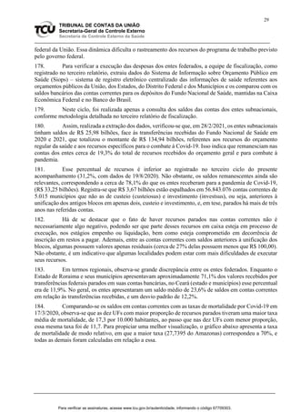 29
TRIBUNAL DE CONTAS DA UNIÃO
Secretaria-Geral de Controle Externo
Secretaria de Controle Externo da Saúde
federal da União. Essa dinâmica dificulta o rastreamento dos recursos do programa de trabalho previsto
pelo governo federal.
178. Para verificar a execução das despesas dos entes federados, a equipe de fiscalização, como
registrado no terceiro relatório, extraiu dados do Sistema de Informação sobre Orçamento Público em
Saúde (Siops) – sistema de registro eletrônico centralizado das informações de saúde referentes aos
orçamentos públicos da União, dos Estados, do Distrito Federal e dos Municípios e os comparou com os
saldos bancários das contas correntes para os depósitos do Fundo Nacional de Saúde, mantidas na Caixa
Econômica Federal e no Banco do Brasil.
179. Neste ciclo, foi realizada apenas a consulta dos saldos das contas dos entes subnacionais,
conforme metodologia detalhada no terceiro relatório de fiscalização.
180. Assim, realizada a extração dos dados, verificou-se que, em 28/2/2021, os entes subnacionais
tinham saldos de R$ 25,98 bilhões, face às transferências recebidas do Fundo Nacional de Saúde em
2020 e 2021, que totalizou o montante de R$ 134,94 bilhões, referentes aos recursos do orçamento
regular da saúde e aos recursos específicos para o combate à Covid-19. Isso indica que remanesciam nas
contas dos entes cerca de 19,3% do total de recursos recebidos do orçamento geral e para combate à
pandemia.
181. Esse percentual de recursos é inferior ao registrado no terceiro ciclo do presente
acompanhamento (31,2%, com dados de 19/8/2020). Não obstante, os saldos remanescentes ainda são
relevantes, correspondendo a cerca de 78,1% do que os entes receberam para a pandemia de Covid-19,
(R$ 33,25 bilhões). Registra-se que R$ 3,67 bilhões estão espalhados em 56.843.076 contas correntes de
5.015 municípios que não as de custeio (custeiosus) e investimento (investsus), ou seja, anteriores à
unificação dos antigos blocos em apenas dois, custeio e investimento, e, em tese, parados há mais de três
anos nas referidas contas.
182. Há de se destacar que o fato de haver recursos parados nas contas correntes não é
necessariamente algo negativo, podendo ser que parte desses recursos em caixa esteja em processo de
execução, nos estágios empenho ou liquidação, bem como esteja comprometido em decorrência de
inscrição em restos a pagar. Ademais, entre as contas correntes com saldos anteriores à unificação dos
blocos, algumas possuem valores apenas residuais (cerca de 27% delas possuem menos que R$ 100,00).
Não obstante, é um indicativo que algumas localidades podem estar com mais dificuldades de executar
seus recursos.
183. Em termos regionais, observa-se grande discrepância entre os entes federados. Enquanto o
Estado de Roraima e seus municípios apresentavam aproximadamente 71,1% dos valores recebidos por
transferências federais parados em suas contas bancárias, no Ceará (estado e municípios) esse percentual
era de 11,9%. No geral, os entes apresentaram um saldo médio de 23,6% de saldos em contas correntes
em relação às transferências recebidas, e um desvio padrão de 12,2%.
184. Comparando-se os saldos em contas correntes com as taxas de mortalidade por Covid-19 em
17/3/2020, observa-se que as dez UFs com maior proporção de recursos parados tiveram uma maior taxa
média de mortalidade, de 17,3 por 10.000 habitantes, ao passo que nas dez UFs com menor proporção,
essa mesma taxa foi de 11,7. Para propiciar uma melhor visualização, o gráfico abaixo apresenta a taxa
de mortalidade de modo relativo, em que a maior taxa (27,7395 do Amazonas) correspondeu a 70%, e
todas as demais foram calculadas em relação a essa.
Para verificar as assinaturas, acesse www.tcu.gov.br/autenticidade, informando o código 67709303.
 