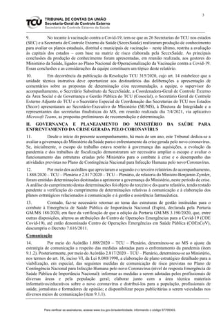 3
TRIBUNAL DE CONTAS DA UNIÃO
Secretaria-Geral de Controle Externo
Secretaria de Controle Externo da Saúde
9. No tocante à vacinação contra a Covid-19, tem-se que as 26 Secretarias do TCU nos estados
(SEC) e a Secretaria de Controle Externo da Saúde (SecexSaúde) realizaram produção de conhecimento
para avaliar os planos estaduais, distrital e municipais de vacinação – neste último, restrita a avaliação
às capitais dos estados – com base na matriz de risco elaborada pela SecexSaúde. As principais
conclusões da produção de conhecimento foram apresentadas, em reunião realizada, aos gestores do
Ministério da Saúde, ligados ao Plano Nacional de Operacionalização da Vacinação contra a Covid-19.
Essas conclusões e as considerações da equipe constituem um tópico deste relatório.
10. Em decorrência da publicação da Resolução TCU 315/2020, cujo art. 14 estabelece que a
unidade técnica instrutiva deve oportunizar aos destinatários das deliberações a apresentação de
comentários sobre as propostas de determinação e/ou recomendação, a equipe, o supervisor do
acompanhamento, o Secretário Substituto da SecexSaúde, a Coordenadora-Geral de Controle Externo
da Área Social e de Governança e Gestão Pública do TCU (Cosocial), o Secretário Geral de Controle
Externo Adjunto do TCU e o Secretário Especial de Coordenação das Secretarias do TCU nos Estados
(Secor) apresentaram ao Secretário-Executivo do Ministério (SE/MS), à Diretora de Integridade e a
representantes das secretarias finalísticas do MS, em reunião realizada dia 7/4/2021, via aplicativo
Microsoft Teams, as propostas preliminares de recomendação e determinação.
II. GOVERNANÇA E PLANEJAMENTO DO MINISTÉRIO DA SAÚDE PARA
ENFRENTAMENTO DA CRISE GERADA PELO CORONAVÍRUS
11. Desde o início do presente acompanhamento, há mais de um ano, este Tribunal dedica-se a
avaliar a governança do Ministério da Saúde para o enfrentamento da crise gerada pelo novo coronavírus.
Se, inicialmente, o escopo do trabalho estava restrito à governança das aquisições, a evolução da
pandemia e dos trabalhos de fiscalização demonstraram ser necessário ampliar o escopo e avaliar o
funcionamento das estruturas criadas pelo Ministério para o combate à crise e o desempenho das
atividades previstas no Plano de Contingência Nacional para Infecção Humana pelo novo Coronavírus.
12. Por meio dos acórdãos que apreciaram o segundo e o terceiro relatórios do acompanhamento,
1.888/2020 – TCU – Plenário e 2.817/2020 – TCU – Plenário, de relatoria do Ministro Benjamin Zymler,
foram emitidas determinações destinadas a aprimorar a governança do Ministério, neste período de crise.
A análise do cumprimento destas determinações foi objeto do terceiro e do quarto relatório, tendo restado
pendente a verificação do cumprimento de determinações relativas à comunicação e à elaboração dos
planos estratégicos relacionados à comunicação e à gestão e assistência farmacêutica.
13. Contudo, faz-se necessário retornar ao tema das estruturas de gestão instituídas para o
combate à Emergência de Saúde Pública de Importância Nacional (Espin), declarada pela Portaria
GM/MS 188/2020, em face da verificação de que a edição da Portaria GM/MS 3.190/2020, que, entre
outras disposições, alterou as atribuições do Centro de Operações Emergências para a Covid-19 (COE
Covid-19), até então denominado Centro de Operações Emergências em Saúde Pública (COEnCoV),
descumpriu o Decreto 7.616/2011.
Comunicação
14. Por meio do Acórdão 1.888/2020 – TCU – Plenário, determinou-se ao MS o ajuste da
estratégia de comunicação a respeito das medidas adotadas para o enfrentamento da pandemia (item
9.1.2). Posteriormente, por meio do Acórdão 2.817/2020 – TCU – Plenário, determinou-se ao Ministério,
nos termos do art. 16, inciso VI, da Lei 8.080/1990, a elaboração de plano estratégico detalhado para a
viabilização, em especial, das seguintes medidas de comunicação de risco previstas no Plano de
Contingência Nacional para Infecção Humana pelo novo Coronavírus (nível de resposta Emergência de
Saúde Pública de Importância Nacional): informar as medidas a serem adotadas pelos profissionais de
diversas áreas e pela população geral; elaborar junto com a área técnica materiais
informativos/educativos sobre o novo coronavírus e distribuí-los para a população, profissionais de
saúde, jornalistas e formadores de opinião; e disponibilizar peças publicitárias a serem veiculadas nos
diversos meios de comunicação (item 9.1.1).
Para verificar as assinaturas, acesse www.tcu.gov.br/autenticidade, informando o código 67709303.
 