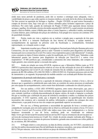 33
TRIBUNAL DE CONTAS DA UNIÃO
Secretaria-Geral de Controle Externo
Secretaria de Controle Externo da Saúde
ainda mais nesse período de pandemia, pode não se mostrar a estratégia mais adequada, visto a
variabilidade de preços a que estão sujeitos os insumos médicos, em razão da lei da oferta e da demanda.
Tal fato ocorreu na aquisição de Seringas e Agulhas – Pregão 159/2020, na qual restou fracassada a
compra de diversos itens, haja vista que os valores ofertados pelos licitantes superavam o preço de
referência. Por outro lado, quando da realização do Pregão 15/2021 para aquisição dessas mesmas
seringas e agulhas, foi utilizada a técnica da média saneada (SEI 18476337), a qual consiste em primeiro
apurar o Desvio-Padrão, somar à Média para obter o Limite Superior e, subtraído à média, encontrando
o Limite Inferior, para a definição dos preços de referência. Este pregão teve sucesso em contratar 25%
da quantidade desejada.
205. Porém, tendo em vista a urgência em se realizar o pregão para a aquisição de kits para
extração de RNA e a iminente finalização da fase interna da licitação, a equipe manterá o
acompanhamento da aquisição no próximo ciclo da fiscalização e, eventualmente, formulará
representação, se a situação assim o exigir.
206. Importante ressaltar que o Plano de Contingência Nacional para Infecção Humana pelo novo
Coronavírus, em sua versão original, previa a ação “Garantir os insumos para diagnóstico da infecção
humana pelo novo coronavírus (Covid-19) e outros vírus respiratórios para a rede laboratorial”. Contudo,
como constante no tópico II deste relatório, a ação foi modificada, em 3/12/2020, para “Subsidiar a rede
laboratorial quanto aos insumos para diagnóstico da infecção por Sars-CoV-2 e outros vírus
respiratórios”. O MS justificou que, considerando a autonomia dos entes federados, não compete ao
órgão garantir, mas somente apoiar a execução das ações.
207. Ainda em relação aos testes RT-PCR, registra-se que o Ministério Público junto ao TCU
(MPTCU) protocolou duas representações relativas ao risco de não utilização de cerca de 6 milhões de
testes para diagnóstico da Covid-19, em virtude do iminente fim da validade, o que poderia causar um
prejuízo de R$ 206 milhões (TCs 044.541/2020-1 e 008.618/2021-6). O primeiro processo está em fase
de saneamento e, no segundo, há proposição de medida cautelar a ser avaliada pelo Relator dos autos.
Equipamentos de proteção individual para a vacinação
208. Inicialmente, o MS previu a aquisição de máscaras cirúrgicas, aventais e luvas e, deve-se
destacar que o quantitativo estabelecido para cada item, ao contrário de outros processos já analisados
por esta equipe do acompanhamento, estava muito bem delimitado e embasado em cálculos precisos.
209. Em sua análise, a CGU (SEI 18749382) registrou, entre outras observações, que, para a
definição do preço de referência, foram excluídos da pesquisa alguns preços da pesquisa de mercado,
sem, contudo, justificar a referida desconsideração de alguns valores, de modo a impactar a avaliação.
Há que se ressaltar que a definição do preço de referência considerou a média e a mediana dos preços
pesquisados. A CGU registrou, ainda, que a despeito da qualidade na quantificação dos insumos
necessários não constava, até o momento da análise, informações a respeito dos estoques dos entes
subnacionais, o que pode levar ao risco de compra em quantidade superior ao necessário.
210. Por sua vez, a Dinteg questionou a necessidade da aquisição de luvas e aventais para a
campanha de vacinação, pois em outros países não se observa a utilização de aventais e luvas. O Centers
for Disease Control and Prevention (CDC) não indica esses itens como indispensáveis e a Anvisa
tampouco recomenda o uso de luvas, conforme pode ser visualizado no endereço
https://www.gov.br/anvisa/pt-br/assuntos/noticias-anvisa/2021/veja-as-orientacoes-da-anvisa-para-os-
servicos-de-vacinacao/nota-tecnica-no-12.pdf. Em virtude da pronta atuação realizada pela Dinteg, o
MS excluiu os itens luvas e aventais do processo licitatório, gerando uma economia aos cofres públicos
de, no mínimo, R$ 380 milhões.
211. O Pregão relativo a este processo, na data da última consulta, em 18/3/2021, encontrava-se
em fase de análise documental para fins de habilitação da empresa vencedora, cujo preço ofertado foi de
R$ 0,1784 por máscara, valor este bem inferior ao preço de referência (R$ 0,45).
Para verificar as assinaturas, acesse www.tcu.gov.br/autenticidade, informando o código 67709303.
 