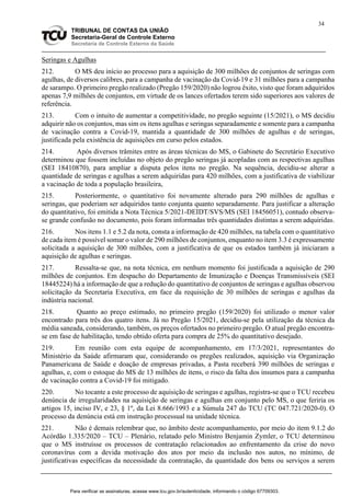 34
TRIBUNAL DE CONTAS DA UNIÃO
Secretaria-Geral de Controle Externo
Secretaria de Controle Externo da Saúde
Seringas e Agulhas
212. O MS deu início ao processo para a aquisição de 300 milhões de conjuntos de seringas com
agulhas, de diversos calibres, para a campanha de vacinação da Covid-19 e 31 milhões para a campanha
de sarampo. O primeiro pregão realizado (Pregão 159/2020) não logrou êxito, visto que foram adquiridos
apenas 7,9 milhões de conjuntos, em virtude de os lances ofertados terem sido superiores aos valores de
referência.
213. Com o intuito de aumentar a competitividade, no pregão seguinte (15/2021), o MS decidiu
adquirir não os conjuntos, mas sim os itens agulhas e seringas separadamente e somente para a campanha
de vacinação contra a Covid-19, mantida a quantidade de 300 milhões de agulhas e de seringas,
justificada pela existência de aquisições em curso pelos estados.
214. Após diversos trâmites entre as áreas técnicas do MS, o Gabinete do Secretário Executivo
determinou que fossem incluídas no objeto do pregão seringas já acopladas com as respectivas agulhas
(SEI 18410870), para ampliar a disputa pelos itens no pregão. Na sequência, decidiu-se alterar a
quantidade de seringas e agulhas a serem adquiridas para 420 milhões, com a justificativa de viabilizar
a vacinação de toda a população brasileira,
215. Posteriormente, o quantitativo foi novamente alterado para 290 milhões de agulhas e
seringas, que poderiam ser adquiridos tanto conjunta quanto separadamente. Para justificar a alteração
do quantitativo, foi emitida a Nota Técnica 5/2021-DEIDT/SVS/MS (SEI 18456051), contudo observa-
se grande confusão no documento, pois foram informadas três quantidades distintas a serem adquiridas.
216. Nos itens 1.1 e 5.2 da nota, consta a informação de 420 milhões, na tabela com o quantitativo
de cada item é possível somar o valor de 290 milhões de conjuntos, enquanto no item 3.3 é expressamente
solicitada a aquisição de 300 milhões, com a justificativa de que os estados também já iniciaram a
aquisição de agulhas e seringas.
217. Ressalta-se que, na nota técnica, em nenhum momento foi justificada a aquisição de 290
milhões de conjuntos. Em despacho do Departamento de Imunização e Doenças Transmissíveis (SEI
18445224) há a informação de que a redução do quantitativo de conjuntos de seringas e agulhas observou
solicitação da Secretaria Executiva, em face da requisição de 30 milhões de seringas e agulhas da
indústria nacional.
218. Quanto ao preço estimado, no primeiro pregão (159/2020) foi utilizado o menor valor
encontrado para três dos quatro itens. Já no Pregão 15/2021, decidiu-se pela utilização da técnica da
média saneada, considerando, também, os preços ofertados no primeiro pregão. O atual pregão encontra-
se em fase de habilitação, tendo obtido oferta para compra de 25% do quantitativo desejado.
219. Em reunião com esta equipe de acompanhamento, em 17/3/2021, representantes do
Ministério da Saúde afirmaram que, considerando os pregões realizados, aquisição via Organização
Panamericana de Saúde e doação de empresas privadas, a Pasta receberá 390 milhões de seringas e
agulhas, e, com o estoque do MS de 13 milhões de itens, o risco da falta dos insumos para a campanha
de vacinação contra a Covid-19 foi mitigado.
220. No tocante a este processo de aquisição de seringas e agulhas, registra-se que o TCU recebeu
denúncia de irregularidades na aquisição de seringas e agulhas em conjunto pelo MS, o que feriria os
artigos 15, inciso IV, e 23, § 1º, da Lei 8.666/1993 e a Súmula 247 do TCU (TC 047.721/2020-0). O
processo da denúncia está em instrução processual na unidade técnica.
221. Não é demais relembrar que, no âmbito deste acompanhamento, por meio do item 9.1.2 do
Acórdão 1.335/2020 – TCU – Plenário, relatado pelo Ministro Benjamin Zymler, o TCU determinou
que o MS instruísse os processos de contratação relacionados ao enfrentamento da crise do novo
coronavírus com a devida motivação dos atos por meio da inclusão nos autos, no mínimo, de
justificativas específicas da necessidade da contratação, da quantidade dos bens ou serviços a serem
Para verificar as assinaturas, acesse www.tcu.gov.br/autenticidade, informando o código 67709303.
 