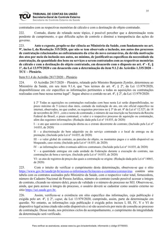 35
TRIBUNAL DE CONTAS DA UNIÃO
Secretaria-Geral de Controle Externo
Secretaria de Controle Externo da Saúde
contratados com as respectivas memórias de cálculo e com a destinação do objeto contratado.
222. Contudo, diante do relatado neste tópico, é possível perceber que a determinação resta
pendente de cumprimento, o que dificulta ações de controle e diminui a transparência das ações do
governo.
223. Ante o exposto, propõe-se dar ciência ao Ministério da Saúde, com fundamento no art.
9º, inciso I, da Resolução 315/2020, que não se tem observado a inclusão, nos autos dos processos
de contratação relacionados ao enfrentamento da crise do novo coronavírus, da devida motivação
dos atos por meio da inclusão nos autos, no mínimo, de justificativas específicas da necessidade da
contratação, da quantidade dos bens ou serviços a serem contratados com as respectivas memórias
de cálculo e com a destinação do objeto contratado, em desacordo com o disposto no art. 4º - E, §
1º, da Lei 13.979/2020 e em desacordo com a determinação do item 9.1.2 do Acórdão 1.335/2020 –
TCU – Plenário.
Item 9.1.4 do Acórdão 2817/2020 – Plenário
224. O Acórdão 2817/2020 – Plenário, relatado pelo Ministro Benjamin Zymler, determinou ao
Ministério da Saúde, em seu item 9.1.4, que “nos termos do art. 4º, § 2º, da Lei 13.979/2020,
disponibilizasse em site específico as informações pertinentes a todas as aquisições ou contratações
realizadas com base nessa norma legal”. Segue abaixo o contido no art. 4º, § 2º, da Lei 13.979/2020:
§ 2º Todas as aquisições ou contratações realizadas com base nesta Lei serão disponibilizadas, no
prazo máximo de 5 (cinco) dias úteis, contado da realização do ato, em site oficial específico na
internet, observados, no que couber, os requisitos previstos no § 3º do art. 8º da Lei nº 12.527, de 18
de novembro de 2011 , com o nome do contratado, o número de sua inscrição na Secretaria da Receita
Federal do Brasil, o prazo contratual, o valor e o respectivo processo de aquisição ou contratação,
além das seguintes informações: (Redação dada pela Lei nº 14.035, de 2020)
I – o ato que autoriza a contratação direta ou o extrato decorrente do contrato; (Incluído pela Lei nº
14.035, de 2020)
II – a discriminação do bem adquirido ou do serviço contratado e o local de entrega ou de
prestação; (Incluído pela Lei nº 14.035, de 2020)
III – o valor global do contrato, as parcelas do objeto, os montantes pagos e o saldo disponível ou
bloqueado, caso exista; (Incluído pela Lei nº 14.035, de 2020)
IV – as informações sobre eventuais aditivos contratuais; (Incluído pela Lei nº 14.035, de 2020)
V – a quantidade entregue em cada unidade da Federação durante a execução do contrato, nas
contratações de bens e serviços. (Incluído pela Lei nº 14.035, de 2020)
VI - as atas de registros de preços das quais a contratação se origine. (Redação dada pela Lei nº 14065,
de 2020)
225. Com o intuito de verificar o cumprimento desta determinação, observou-se que o sítio
https://www.gov.br/saude/pt-br/acesso-a-informacao/licitacoes-e-contratos/coronavirus contém uma
tabela com os contratos assinados pelo Ministério da Saúde, com o respectivo valor total, fornecedora,
número do Cadastro Nacional de Pessoa Jurídica, número do contrato (sendo possível acessar a íntegra
do contrato, clicando no número dele), prazo de validade e o número do processo no SEI. Observou-se,
ainda, que para acesso à íntegra do processo, o usuário deverá se cadastrar como usuário externo no
sítio https://sei.saude.gov.br.
226. Assim, verificou-se a existência em sítio específico das informações, cuja publicação é
exigida pelo art. 4º, § 2º, caput, da Lei 13.979/2020, cumprindo, assim, parte da determinação em
questão. No entanto, as informações cuja publicação é exigida pelos incisos I, III, IV, V e VI do
dispositivo legal acima citado não estão disponíveis e só são acessíveis por meio de consulta ao processo
de contratação. Desse modo, nos próximos ciclos do acompanhamento, o cumprimento da integralidade
da determinação será verificado.
Para verificar as assinaturas, acesse www.tcu.gov.br/autenticidade, informando o código 67709303.
 