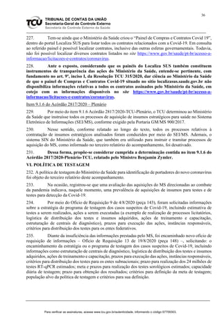 36
TRIBUNAL DE CONTAS DA UNIÃO
Secretaria-Geral de Controle Externo
Secretaria de Controle Externo da Saúde
227. Tem-se ainda que o Ministério da Saúde criou o “Painel de Compras e Contratos Covid 19”,
dentro do portal Localiza SUS para listar todos os contratos relacionados com a Covid-19. Em consulta
ao referido painel é possível localizar contratos, inclusive das outras esferas governamentais. Todavia,
não foi possível localizar diversos contratos listados no site https://www.gov.br/saude/pt-br/acesso-a-
informacao/licitacoes-e-contratos/coronavirus.
228. Ante o exposto, considerando que os painéis do Localiza SUS também constituem
instrumentos de transparência das ações do Ministério da Saúde, entende-se pertinente, com
fundamento no art. 9º, inciso I, da Resolução TCU 315/2020, dar ciência ao Ministério da Saúde
de que o painel de Compras e Contratos Covid-19 situado no sítio localizasus.saude.gov.br não
disponibiliza informações relativas a todos os contratos assinados pelo Ministério da Saúde, em
cotejo com as informações disponíveis no site https://www.gov.br/saude/pt-br/acesso-a-
informacao/licitacoes-e-contratos/coronavirus.
Item 9.1.6 do Acórdão 2817/2020 – Plenário
229. Por meio do item 9.1.6 Acórdão 2817/2020-TCU-Plenário, o TCU determinou ao Ministério
da Saúde que instruísse todos os processos de aquisição de insumos estratégicos para saúde no Sistema
Eletrônico de Informações (SEI/MS), conforme exigido pela Portaria GM/MS 900/2017.
230. Nesse sentido, conforme relatado ao longo do texto, todos os processos relativos à
contratação de insumos estratégicos analisados foram conduzidos por meio do SEI/MS. Ademais, o
sistema SIN do Ministério da Saúde, que também era utilizado para instruir e tramitar processos de
aquisição do MS, como informado no terceiro relatório do acompanhamento, foi desativado.
231. Dessa forma, propõe-se considerar cumprida a determinação contida no item 9.1.6 do
Acórdão 2817/2020-Plenário-TCU, relatado pelo Ministro Benjamin Zymler.
VI. POLÍTICA DE TESTAGEM
232. A política de testagem do Ministério da Saúde para identificação de portadores do novo coronavírus
foi objeto do terceiro relatório deste acompanhamento.
233. Na ocasião, registrou-se que uma avaliação das aquisições do MS direcionadas ao combate
da pandemia indicava, naquele momento, uma prevalência de aquisições de insumos para testes e de
testes para detecção da Covid-19.
234. Por meio do Ofício de Requisição 9 de 4/8/2020 (peça 143), foram solicitadas informações
sobre a estratégia do programa de testagem dos casos suspeitos de Covid-19, incluindo estimativa de
testes a serem realizados, ações a serem executadas (a exemplo de realização de processos licitatórios,
logística de distribuição dos testes e insumos adquiridos, ações de treinamento e capacitação,
estruturação de centrais de diagnóstico), prazos para execução das ações, instâncias responsáveis,
critérios para distribuição dos testes para os entes federativos.
235. Diante da insuficiência das informações prestadas pelo MS, foi encaminhado novo ofício de
requisição de informações – Ofício de Requisição 13 de 19/8/2020 (peça 148) –, solicitando: o
encaminhamento da estratégia ou o programa de testagem dos casos suspeitos de Covid-19, incluindo
informações como estruturação de centrais de diagnóstico, logística de distribuição dos testes e insumos
adquiridos, ações de treinamento e capacitação, prazos para execução das ações, instâncias responsáveis,
critérios para distribuição dos testes para os entes subnacionais; prazo para realização dos 24 milhões de
testes RT-qPCR estimados; meta e prazos para realização dos testes sorológicos estimados; capacidade
diária de testagem; prazo para obtenção dos resultados; critérios para definição da meta de testagem;
população alvo da política de testagem e critérios para sua definição.
Para verificar as assinaturas, acesse www.tcu.gov.br/autenticidade, informando o código 67709303.
 