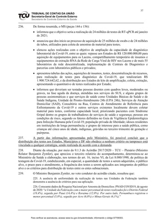 37
TRIBUNAL DE CONTAS DA UNIÃO
Secretaria-Geral de Controle Externo
Secretaria de Controle Externo da Saúde
236. De forma resumida, o MS (peças 144 e 156):
 informou que o objetivo seria a realização de 24 milhões de testes de RT-qPCR até janeiro
de 2021;
 anunciou que deu início ao processo de aquisição de 25 milhões de swabs e de 24 milhões
de tubos, utilizados para coleta de amostras de material para testes;
 elencou ações realizadas com o objetivo de ampliação da capacidade de diagnóstico
laboratorial da Covid-19, entre as quais: repasse aos Estados de R$ 120.000.000,00 para
aquisição de equipamentos para os Lacens, compartilhamento temporário de insumos e
equipamentos de extração RNA da Rede de Carga Viral de HIV nos Lacens e de mais 55
laboratórios da rede descentralizada, implementação de Centrais de Diagnóstico e
parcerias com laboratórios públicos e privados;
 apresentou tabelas das ações, aquisições de insumos, testes, descentralização de recursos,
para realização de testes para diagnóstico da Covid-19, que totalizariam R$
1.900.724.642,62, e da distribuição aos Estados de kits de amplificação, coleta, extração,
apresentando o quantitativo de testes realizados por Estado;
 informou que deveriam ser testadas pessoas doentes com quadros leves, moderados ou
graves, na fase aguda da doença, atendidas nos serviços do SUS, e alguns grupos de
pessoas assintomáticas e que serviços de saúde como Unidades Básicas de Saúde e de
Saúde Indígena, Unidade de Pronto-Atendimento 24h (UPA 24h), Serviços de Atenção
Domiciliar (SAD), Consultório na Rua, Centros de Atendimento de Referência para
Enfrentamento da Covid-19 e outros serviços existentes localmente devem coletar
material para testes, conforme capacidade local, priorizando pacientes com Síndrome
Gripal dentre os grupos de trabalhadores de serviços de saúde e segurança; pessoas em
condições de risco, segundo os fatores definidos no Guia de Vigilância Epidemiológica
para Infecção Humana pela Covid-19; população privada de liberdade; idosos residentes
em instituições de longa permanência; e grupos de interesse para a saúde pública, como
crianças até cinco anos de idade, indígenas, grávidas no terceiro trimestre de gestação e
puérperas.
237. A partir das informações apresentadas pelo Ministério, foi possível concluir que a
distribuição dos testes aos Estados, Municípios e DF não obedece a nenhum critério ou tampouco está
vinculada a qualquer estratégia, sendo realizada de acordo com a demanda.
238. Diante da situação, por meio do 9.1.3 do Acórdão 2817/2020 – TCU – Plenário (Ministro
Relator Benjamin Zymler), que apreciou o terceiro relatório do acompanhamento, determinou-se ao
Ministério da Saúde a elaboração, nos termos do art. 16, inciso VI, da Lei 8.080/1990, de política de
testagem da Covid-19, estabelecendo, em especial, a quantidade de testes a serem adquiridos, o público
alvo, o prazo para o atendimento, a frequência dos testes a serem aplicados aos integrantes do público
alvo e os critérios para distribuição de testes entre os entes subnacionais.
239. O Ministro Benjamin Zymler, no voto condutor do acórdão citado, ressaltou que:
225. A ausência de uniformidade da realização de testes nas Unidades da Federação também
demonstra a ausência de critérios para sua aplicação.
226. Consoante dados da Pesquisa Nacional por Amostra de Domicílios: PNAD COVID19, de agosto
de 2020: “a Unidade da Federação com o maior percentual de testes realizados foi o Distrito Federal
(19,4%), seguida por Piauí (14,4%) e Roraima (12,0%). Por outro lado, Pernambuco registrou o
menor percentual (5,8%), seguido por Acre (6,0%) e Minas Gerais (6,1%).”
Para verificar as assinaturas, acesse www.tcu.gov.br/autenticidade, informando o código 67709303.
 