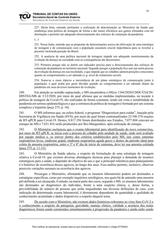 38
TRIBUNAL DE CONTAS DA UNIÃO
Secretaria-Geral de Controle Externo
Secretaria de Controle Externo da Saúde
227. Desta feita, entendo pertinente a realização de determinação ao Ministério da Saúde que
estabeleça uma política de testagem de forma a dar maior eficiência aos gastos efetuados com tal
destinação e permitir um adequado direcionamento dos esforços de contenção da pandemia.
(...)
251. Nessa linha, entendo que as propostas de determinações acerca da efetivação de uma estratégia
de testagem e de comunicação com a população assumem crucial importância para se reverter a
presente incômoda posição do Brasil.
252. A ausência de uma política nacional de testagem impede um adequado monitoramento da
evolução da doença na sociedade com as consequências daí decorrentes.
253. Primeiro porque não se detém um indicador preciso para o direcionamento dos esforços de
contenção da pandemia no território nacional. Segundo porque a população fica sem um norte preciso
da evolução da doença em sua localidade, o que impede que os cidadãos adotem posições conscientes
quanto ao comportamento a ser adotado (v.g. nível de isolamento social).
254. Some-se a esses tópicos a inexistência de um plano estratégico de comunicação junto à
população, a qual acaba por gerar dúvidas quando ao comportamento a ser adotado diante da
pandemia em seus diversos momentos de evolução.
240. Em atenção ao acórdão supracitado, o MS encaminhou o Ofício 1344/2020/CDOC/CGCIN/
DINTEG/MS de 3/12/2020, por meio do qual afirmou que as medidas implementadas, no tocante à
política de testagem da Covid-19, são realizadas de forma constante, tendo em vista a instabilidade da
pandemia em termos epidemiológicos e que a estrutura da política de testagem é formada por um sistema
complexo e tripartite (peça 275, p. 10).
241. O MS informou que, na esfera federal, o programa “Diagnosticar para cuidar”, lançado pela
Secretaria de Vigilância em Saúde (SVS), por meio do qual foram contratualizados 23.546.576 reações
de RT-qPCR para Covid-19. Destes, 8.817.356 foram distribuídos aos Estados, 7.077.804 estavam no
estoque do MS e 7.651.416 serão produzidos por Bio-Manguinhos, após utilização do estoque.
242. O Ministério esclareceu que o exame laboratorial para identificação do novo coronavírus,
por meio do RT-qPCR, se inicia com a procura do cidadão pela unidade de saúde, onde será avaliado
por equipe médica e, se estiver dentro dos critérios estabelecidos pelo MS, tais como sintomas
respiratórios leves, síndrome gripal, síndrome respiratória aguda grave e dentro do período ideal para
coleta da amostra respiratória, entre o 3º e 8º dia de início de sintomas, deve ter sua amostra coletada
(peça 275, p. 11-13).
243. O Ministério da Saúde aduziu, a respeito da formulação de uma estratégia de testagem
relativa à Covid-19, que existem diversas abordagens técnicas para planejar a demanda de insumos
estratégicos para a saúde, a depender do objetivo do uso e que a principal referência para planejamento
é o histórico de ocorrência desses agravos, ao longo dos anos. Essa análise permite, inclusive, observar
possíveis variações sazonais na ocorrência dos agravos.
244. Prossegue o Ministério, afirmando que os insumos laboratoriais podem ser destinados a
estratégias específicas, como por exemplo inquéritos sorológicos, nos quais há de antemão uma amostra
pré-definida a ser alcançada. Contudo, na maior parte dos casos, segundo o MS, os insumos laboratoriais
são destinados ao diagnóstico do indivíduo, frente a uma suspeita clínica, e, dessa forma, a
previsibilidade do número de pessoas que serão enquadradas nas diversas definições de caso, com
indicação de determinado exame laboratorial, é diretamente dependente da quantidade e qualidade de
conhecimento acumulado e dados disponíveis a respeito daquele tema.
245. De acordo com o Ministério, não existem dados históricos referentes ao vírus Sars-CoV-2 e
o conhecimento a respeito da patogenia, gravidade, manejo clínico, validade e acurácia dos testes
diagnósticos foram sendo construídos simultaneamente à progressão da pandemia e ainda estão sendo
Para verificar as assinaturas, acesse www.tcu.gov.br/autenticidade, informando o código 67709303.
 