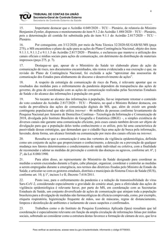 4
TRIBUNAL DE CONTAS DA UNIÃO
Secretaria-Geral de Controle Externo
Secretaria de Controle Externo da Saúde
15. Importante destacar que o Acórdão 4.049/2020 – TCU – Plenário, de relatoria do Ministro
Benjamim Zymler, dispensou o monitoramento do item 9.1.2 do Acórdão 1.888/2020 – TCU – Plenário,
pois a determinação ali contida foi substituída pela do item 9.1.1 do Acórdão 2.817/2020 – TCU –
Plenário.
16. Por conseguinte, em 3/12/2020, por meio da Nota Técnica 32/2020-SE/GAB/SE/MS (peça
275), o MS encaminhou o plano de ação para as ações do Plano Contingência Nacional, objeto dos itens
9.1.1.1, 9.1.1.2 e 9.1.1.3 do Acórdão 2.817/2020 – Plenário, e esclareceu que manteve a utilização dos
canais oficiais e mídias sociais para ações de comunicação, em detrimento da distribuição de materiais
impressos (peça 275, p. 7).
17. Destaque-se que, apesar de o Ministério da Saúde ter elaborado plano de ação da
comunicação de risco, nos documentos encaminhados, não restou evidenciada a sua execução e que, na
revisão do Plano de Contingência Nacional, foi excluída a ação “aproximar das assessorias de
comunicação dos Estados para alinhamento de discurso e desenvolvimento de ações”.
18. A respeito da estratégia de comunicação de risco da Pasta, é relevante apontar que os
resultados das medidas para o enfrentamento da pandemia dependem da transparência das ações de
governo, do grau de coordenação com as ações de comunicação realizadas pelas Secretarias Estaduais
de Saúde e do alcance das informações à população em geral.
19. No tocante ao alcance das informações à população, faz-se importante retomar o conteúdo
do voto condutor do Acórdão 2.817/2020 – TCU – Plenário, no qual o Ministro Relator destacou, em
razão da prevalência das ações de comunicação digitais do MS, que, além de existir um grande
contingente populacional que não utiliza internet – 46 milhões de pessoas conforme levantamento da
Pesquisa Nacional por Amostra de Domicílios Contínua - Tecnologia da Informação e Comunicação de
2018, divulgada pelo Instituto Brasileiro de Geografia e Estatística (IBGE) –, a simples existência de
diversos canais não garante uma comunicação eficiente, pois esses canais também devem ser objeto de
divulgação para que a população deles tenha conhecimento e os utilize, pois há uma característica de
passividade dessas estratégias, que demandam que o cidadão faça uma ação de busca pela informação,
havendo, desta forma, um alcance limitado na comunicação por meio dos canais oficiais na internet.
20. Ressalta-se que a comunicação é uma das vertentes da vigilância epidemiológica, definida
como um conjunto de ações que proporcionam o conhecimento, a detecção ou a prevenção de qualquer
mudança nos fatores determinantes e condicionantes de saúde individual ou coletiva, com a finalidade
de recomendar e adotar as medidas de prevenção e controle das doenças ou agravos, conforme art. 6º, §
2º, da Lei 8.080/1990.
21. Para além disso, ao representante do Ministério da Saúde designado para coordenar as
medidas a serem executadas durante a Espin, cabe planejar, organizar, coordenar e controlar as medidas
a serem empregadas durante a emergência, nos termos das diretrizes fixadas pelo Ministro de Estado da
Saúde, e articular-se com os gestores estaduais, distritais e municipais do Sistema Único de Saúde (SUS),
conforme art. 10, § 1º, incisos I e II, Decreto 7.616/2011.
22. Posto isso, para o enfrentamento da pandemia e a redução da transmissibilidade do vírus
Sars-CoV-2, considerando especialmente a gravidade do cenário atual, para a efetividade das ações de
vigilância epidemiológica é relevante haver, por parte do MS, em coordenação com as Secretarias
Estaduais de Saúde, um conjunto diversificado de ações de comunicação que atinjam toda a população
brasileira para a divulgação de medidas não farmacológicas de eficácia comprovada, como, por exemplo,
etiqueta respiratória, higienização frequente de mãos, uso de máscaras, regras de distanciamento,
limpeza e desinfecção de ambientes e isolamento de casos suspeitos e confirmados.
23. Trabalhos como o do Instituto de Pesquisa Econômica Aplicada (Ipea) ressaltam que tal
coordenação é especialmente relevante em função da ampla circulação de informações falsas por mídias
sociais, sobretudo ao considerar como a estrutura destas favorece a formação de câmara de eco, que leva
Para verificar as assinaturas, acesse www.tcu.gov.br/autenticidade, informando o código 67709303.
 