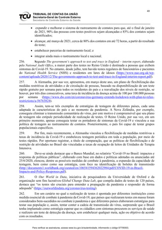 40
TRIBUNAL DE CONTAS DA UNIÃO
Secretaria-Geral de Controle Externo
Secretaria de Controle Externo da Saúde
 expandir e melhorar o sistema de rastreamento de contatos para que, até o final de janeiro
de 2021, 90% das pessoas com testes positivos sejam alcançadas e 85% dos contatos sejam
identificados;
 alcançar, até março de 2021, cerca de 80% dos contatos em até 72 horas, a partir do resultado
do teste;
 estabelecer parcerias de rastreamento local; e
 integrar ainda mais o rastreamento local e nacional.
256. Segundo The government’s approach to test and trace in England – interim report, elaborado
pelo National Audit Office, a maior parte dos testes no Reino Unido é destinada a pessoas que exibem
sintomas de Covid-19. No entanto, desde julho, tem havido testes regulares de funcionários e pacientes
do National Health Service (NHS) e residentes em lares de idosos (https://www.nao.org.uk/wp-
content/uploads/2020/12/The-governments-approach-to-test-and-trace-in-England-interim-report.pdf).
257. A Alemanha, por sua vez, apresentou, em março deste ano, um plano de flexibilização das
medidas restritivas de atividades e de circulação de pessoas, baseado na disponibilização de um teste
rápido gratuito por semana para todos os residentes do país e a reavaliação dos níveis de restrição, se
houver, por três dias consecutivos, uma taxa de incidência da doença acima de 100 por 100.000 pessoas
por semana (https://www.dw.com/en/coronavirus-germany-extends-lockdown-with-plan-to-relax-
restrictions/a-56763824).
258. Assim, tem-se três exemplos de estratégias de testagem de diferentes países, cada uma
adaptada às características do país e ao momento da pandemia. A Nova Zelândia, por exemplo,
conseguiu eliminar a transmissão comunitária do vírus, por este motivo é compreensível que seu plano
de testagem não estipule periodicidade de realização de testes. O Reino Unido, por sua vez, em um
primeiro momento, apenas conseguia testar os portadores de sintomas da Covid-19 e vinculou a sua
política de testagem ao rastreamento de contatos. Posteriormente, o país foi capaz de testar grupos
populacionais específicos.
259. Por fim, mais recentemente, a Alemanha vinculou a flexibilização de medidas restritivas a
taxas de incidência da Covid-19 e estabeleceu testagem periódica em toda a população, por meio de
testes rápidos. Por oportuno registrar, a título de comparação, que as políticas de flexibilização e de
restrição de atividades no Brasil são vinculadas a taxas de ocupação de leitos de Unidades de Terapia
Intensiva.
260. Deve-se ainda destacar que o Banco Mundial, no relatório “Covid-19 no Brasil: impactos e
respostas de políticas públicas”, elaborado com base em dados e políticas adotadas ou anunciadas até
25/6/2020, elencou, dentre as possíveis medidas de combate à pandemia, a expansão da capacidade de
testagem, bem como como sua estratégia, com foco na identificação de bolsões de transmissão
(http://documents1.worldbank.org/curated/en/106541594362022984/pdf/COVID-19-in-Brazil-
Impacts-and-Policy-Responses.pdf).
261. O Our World in Data, iniciativa de pesquisadores da Universidade de Oxford e da
organização sem fins lucrativos Global Change Data Lab, que compila dados de testes de 120 países,
destaca que “os testes são cruciais para entender a propagação da pandemia e responder de forma
adequada” (https://ourworldindata.org/coronavirus-testing).
262. Em um cenário no qual a realização de testes é apontada por diferentes instituições como
medida essencial de combate à pandemia da Covid-19, que países que realizaram testes em massa foram
considerados bem-sucedidos no combate à pandemia e que diferentes países elaboraram estratégias para
testar sua população e, assim, tentar conter a cadeia de transmissão do vírus, surpreende que o Brasil
tenha implantado como estratégia esperar que os cidadãos com sintomas procurem os serviços de saúde
e realizem um teste de detecção da doença, sem estabelecer qualquer meta, ação ou objetivo de acordo
com os resultados.
Para verificar as assinaturas, acesse www.tcu.gov.br/autenticidade, informando o código 67709303.
 