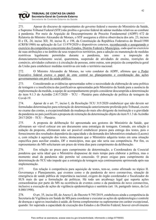 42
TRIBUNAL DE CONTAS DA UNIÃO
Secretaria-Geral de Controle Externo
Secretaria de Controle Externo da Saúde
271. Apesar do discurso de representantes do governo federal e mesmo do Ministério da Saúde,
o Supremo Tribunal Federal (STF) não proibiu o governo federal de adotar medidas relativas ao combate
à pandemia. Por meio da Arguição de Descumprimento de Preceito Fundamental (ADPF) 672 de
Relatoria do Ministro Alexandre de Moraes, o STF assegurou a efetiva observância dos arts. 23, incisos
II e IX, 24, inciso XII; 30, inciso II, e 198, da Constituição da República Federativa do Brasil/1988
(CRFB/1988) na aplicação da Lei 13.979/2020 e dispositivos conexos, reconhecendo e assegurando o
exercício da competência concorrente dos Estados, Distrito Federal e Municípios, cada qual no exercício
de suas atribuições e no âmbito de seus respectivos territórios, para a adoção ou manutenção de medidas
restritivas legalmente permitidas durante a pandemia, tais como: a imposição de
distanciamento/isolamento social, quarentena, suspensão de atividades de ensino, restrições de
comércio, atividades culturais e à circulação de pessoas, entre outras, sem prejuízo da competência geral
da União para estabelecer medidas restritivas em todo o território nacional.
272. O Ministro Alexandre de Moraes, no voto condutor da ADPF, afirmou que o Poder
Executivo federal exerce o papel de ente central no planejamento e coordenação das ações
governamentais em prol da saúde pública.
273. Considerando as evidências apresentadas sobre a necessidade da elaboração de uma política
de testagem e a insuficiência das justificativas apresentadas pelo Ministério da Saúde para a ausência da
implementação da medida, a equipe de acompanhamento propôs considerar descumprida a determinação
do item 9.1.3 do Acórdão 2.817/2020 – TCU – Plenário para elaboração de política de testagem da
Covid-19.
274. Apesar de o art. 7°, inciso I, da Resolução TCU 315/2020 estabelecer que não devem ser
formuladas determinações para reiteração de determinação anteriormente proferida pelo Tribunal, exceto
no exame das contas, a excepcionalidade da mudança do mais alto dirigente da instituição e a gravidade
da pandemia no país justificam a proposta de reiteração da determinação objeto do item 9.1.3 do Acórdão
2817/2020 – TCU – Plenário.
275. A proposta de deliberação foi apresentada aos gestores do Ministério da Saúde, que
afirmaram ser viável colocar em um documento uma estratégia de testagem. Contudo, em relação à
redação da proposta, afirmaram não ser possível estabelecer prazos para entrega dos testes, pois o
fornecimento dos resultados dependeria da capacidade e da demanda dos laboratórios estaduais (Lacens)
e, com relação à aquisição dos testes, destacaram que o Ministério adquiriu testes em uma situação
específica para auxiliar estados, DF e municípios, mas que não seria sua competência. Por fim, os
representantes do MS solicitaram um prazo de trinta dias para cumprimento da deliberação.
276. Em relação ao prazo para cumprimento da determinação, a Coordenadora da Cosocial
ponderou que seria ideal que o Ministério dispusesse de mais tempo para elaborar a política, mas o
momento atual da pandemia não permite tal concessão. O prazo exíguo para cumprimento da
determinação do TCU não impede que a estratégia de testagem seja continuamente aprimorada após sua
implementação.
277. Em relação à competência para aquisição de testes, tem-se, como afirmado no tópico II.
Governança e Planejamento, que eventos como o da pandemia do novo coronavírus, situação de
emergência de saúde pública de importância nacional, exigem do órgão coordenador e fiscalizador do
SUS mais do que a formulação de políticas. Há todo um arcabouço legal que suporta ações
extraordinárias por parte do MS na ocorrência de eventos como o da pandemia do novo coronavírus,
inclusive a execução de ações de vigilância epidemiológica e sanitária (art. 16, parágrafo único, da Lei
8.080/1990).
278. O art. 35, inciso III, do Anexo I, do Decreto 9.795/2019, estabeleceu ainda a competência da
Secretaria de Vigilância em Saúde do MS para coordenar e executar as ações de epidemiologia e controle
de doenças e agravos inusitados à saúde, de forma complementar ou suplementar em caráter excepcional,
quando: for superada a capacidade de execução dos Estados e do Distrito Federal; houver envolvimento
Para verificar as assinaturas, acesse www.tcu.gov.br/autenticidade, informando o código 67709303.
 