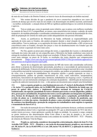 43
TRIBUNAL DE CONTAS DA UNIÃO
Secretaria-Geral de Controle Externo
Secretaria de Controle Externo da Saúde
de mais de um Estado e do Distrito Federal; ou houver riscos de disseminação em âmbito nacional.
279. Não restam dúvidas de que a pandemia do novo coronavírus enquadra-se nos casos de
controle de doença que envolve mais de um estado e de disseminação em âmbito nacional, autorizando
– ou melhor, reclamando - a atuação direta do MS na vigilância epidemiológica e no controle de doenças
e agravos.
280. Tem-se ainda que, como já apontado neste relatório, que os países com melhores resultados
no controle do Sars-CoV-2 compartilham, ao menos, uma característica em comum: a adoção, de modo
tempestivo, de medidas planejadas e coordenadas centralmente para o controle da disseminação do vírus,
além da preparação do sistema de saúde para cuidar adequadamente das pessoas infectadas.
281. Assim, as justificativas do Ministério da Saúde, atribuindo as responsabilidades pela
aquisição de testes para os Estados, não podem prosperar durante a atual situação de emergência de
saúde pública. Tem-se ainda que, se as aquisições de testes não forem centralizadas, o MS vai provocar
concorrência entre os Estados, elevação dos preços e risco de desabastecimento nos Estados que não
puderem custear a aquisição de testes mais caros.
282. Por fim, quanto ao prazo para entrega dos testes, a capacidade dos Lacens e a demanda pela
realização dos testes não pode ser um empecilho para o Ministério da Saúde estabelecer uma meta de
entrega do resultado dos testes e buscar atingir esse resultado. O Reino Unido, por exemplo, estabeleceu
como meta entregar, no prazo de 24 horas, os resultados dos testes daqueles que compareceram
pessoalmente (https://www.nao.org.uk/wp-content/uploads/2020/12/The-governments-approach-to-
test-and-trace-in-England-interim-report.pdf).
283. Apesar de as alegações dos representantes do MS não terem sido consideradas suficientes
para alterar a proposta de determinação apresentada, percebeu-se a necessidade de aprimoramento da
proposta de deliberação. O desenvolvimento de uma estratégia de testagem nacional deve estar vinculado
a uma política nacional de rastreamento e testagem de contatos, que podem ser portadores assintomáticos
do vírus, e/ou à testagem de trabalhadores de categorias sujeitas a grande exposição ao risco e,
consequentemente, podem ser grandes transmissores do vírus, como rodoviários, aeroportuários,
professores, funcionários de supermercados, farmácias, trabalhadores de shopping centers. A política de
testagem deve ser um instrumento estratégico de contenção da pandemia – identificação de transmissores
e quebra da cadeia de transmissão do vírus – e não apenas um documento para cumprir uma formalidade.
284. Ante o exposto, propõe-se, com fundamento nos arts. 4°, inciso I, da Resolução 315/2020
e 16, inciso VI e parágrafo único, da Lei 8.080/1990, determinar ao Ministério da Saúde que, no
prazo de quinze dias, elabore e implemente política nacional de testagem da Covid-19,
estabelecendo, em especial, quantidade de testes e insumos para testes a serem adquiridos, público-
alvo, prazo para o atendimento, frequência dos testes a serem aplicados aos integrantes do público-
alvo, formas de divulgação dos resultados aos municípios para a população, periodicidade da
revisão do plano ou o estabelecimento de gatilhos, vinculados à evolução da pandemia, que
justifiquem a revisão das metas, vinculação do plano a uma estratégia nacional de rastreamento
de contatos e/ou identificação e proteção de categorias de trabalhadores mais sujeitos à exposição
e transmissão do Sars-CoV-2.
285. Em razão da nomeação do novo Ministro da Saúde é pertinente destacar, conforme assentado
pela jurisprudência desta Corte e registrado no parágrafo 107, que as determinações do TCU não têm o
caráter intuitu personae, visam aprimorar a gestão do órgão ou entidade. Ao assumir o cargo, compete
ao gestor inteirar-se das determinações desta Corte afetas à sua área de atuação e, no caso de
descumprimento, arcar com o ônus decorrente (voto condutor do Acórdão 2180/2016 – TCU – Plenário,
de relatoria do Ministro Vital do Rêgo).
286. Propõe-se, outrossim, considerar descumprida a determinação, objeto do item 9.1.3 do
Acórdão 2.817/2020 – TCU – Plenário, e, em razão do descumprimento, propõe-se, nos termos do
art. 58, inciso IV, da Lei 8.443/1992 c/c o art. 268, inciso VII, do RITCU, a aplicação de multa aos
Senhores:
Para verificar as assinaturas, acesse www.tcu.gov.br/autenticidade, informando o código 67709303.
 